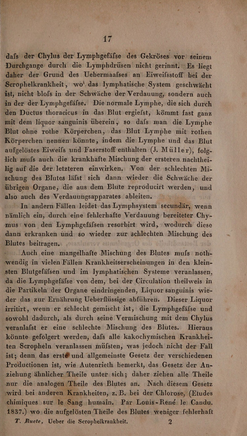 Sur, E r 17 dafs der Chylus der Lymphgefäfse des Gekröses vor! seinem Durchgange durch die Lymphdrüsen nicht gerinnt. Es liegt daher der Grund des Uebermaalses an Eiweilsstoff bei der Scrophelkrankheit, wo‘. das Iymphatische System geschwächt ist, nicht blofs in der Schwäche der Verdauung, sondern auch in der der Lymphgefälse. Die normale Lymphe, die sich durch den Ductus thoracicus in das Blut 'ergiefst, kömmt fast ganz mit dem liquor sanguinis überein , so dals man die Lymphe Blut ohne rothe Körperchen, »das Blut Lymphe mit rothen Körperchen nennen‘ könnte, indem die»Lymphe und das Blut aufgelöstes Eiweils und Faserstoff enthalten (J. Müller), folg- lich mufls auch die krankhafte Mischung der ersteren. nachthei- lig auf die der letzteren einwirken,: Von der schlechten Mi- schung des Blutes lälst sich dann: wieder die Schwäche der übrigen Organe, die aus dem: Blute reproducirt werden, und also auch des Verdauungsapparates: ableiten. In andern Fällen leidet’das Lymphsystem secundär, wenn nämlich ein, durch eine fehlerhafte Verdauung bereiteter Chy- mus‘ von den Lymphgefäfsen resorbirt: wird, wodurch diese dann erkranken und: so wieder zur schlechten Mischung des Blutes beitragen. | | | | Auch eine mangelhafte Mischung des Blutes mufs noth- ‚wendig in vielen Fällen Krankheitserscheinungen in den klein- sten Blutgefälsen und im Iymphatischen Systeme veranlassen, ‚da die Lymphgefälse von dem, bei der Circulation 'theilweis in die Partikeln der Organe eindringenden, Liquor sanguinis wie- der das zur Ernährung Ueberflüssige abführen. Dieser Liquor irritirt, wenn er schlecht gemischt ist, die Lymphgefäfse und sowohl dadurch, als durch seine Vermischung mit dem Chylus veranlalst er eine schlechte Mischung des Blutes. Hieraus könnte gefolgert werden, dafs alle kakochymischen Krankhei- ten Scropheln veranlassen mülsten, was jedoch nicht der Fall ist, denn. das erst® und allgemeinste Gesetz der verschiedenen Productionen ist, wie Autenrieth bemerkt, das Gesetz der An- - ziehung ähnlicher Theile unter sich; daher ziehen alle Theile nur die analogen Theile des Blutes an. Nach diesem Gesetz wird bei änderen Krankheiten, z. B. bei der Chlorose, (Etudes ‚chimiques ‚sur le Sang :humain. Par Louis- Rene: le: Candu. 1837.) wo:die aufgelösten Theile des Blutes weniger- fehlerhaft T. Ruete, Ueber die Scrophelkrankheit. VE
