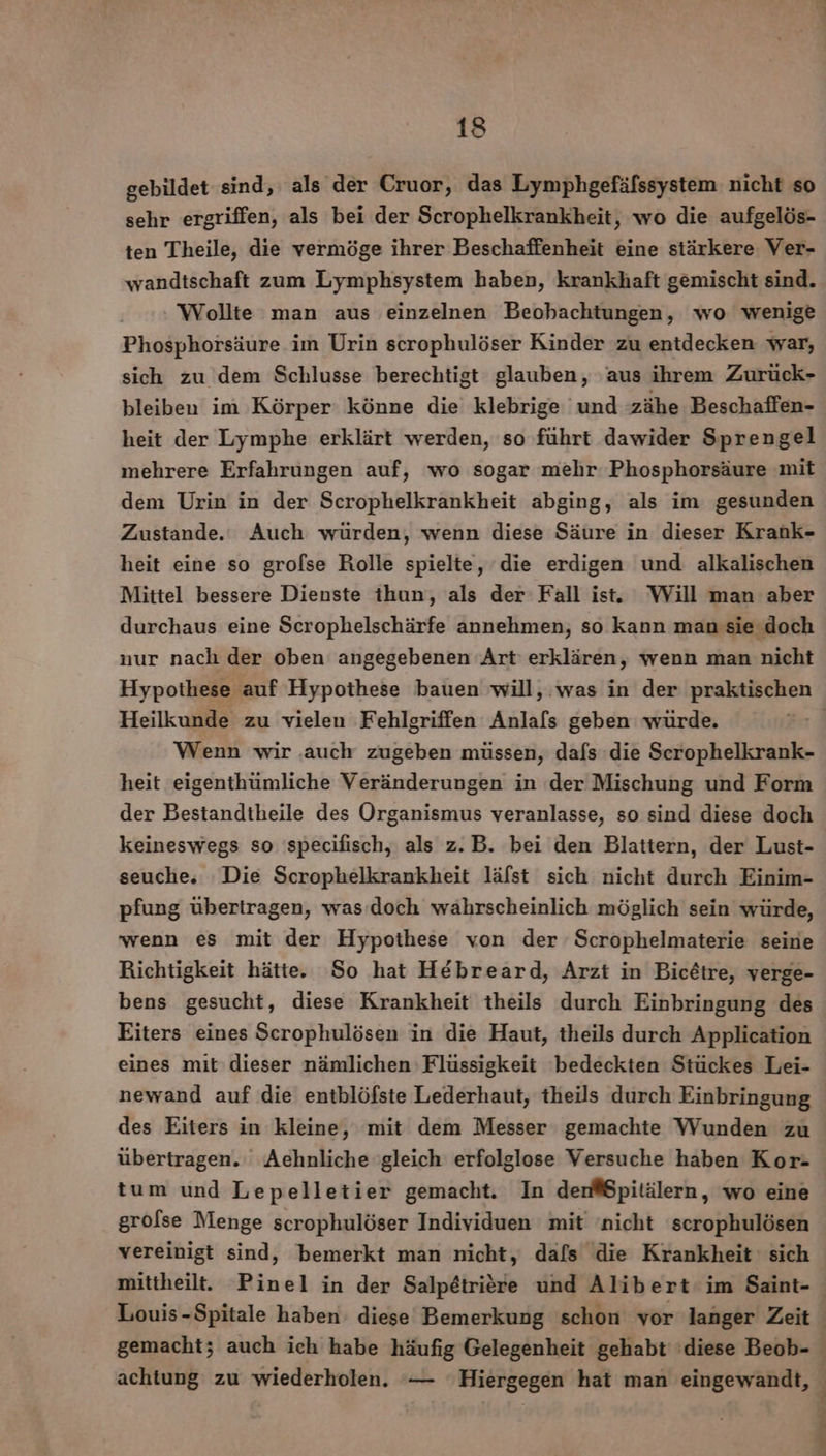gebildet sind, als der Cruor, das Lymphgefäfssystem nicht so sehr ergriffen, als bei der Scrophelkrankheit, wo die aufgelös- ten Theile, die vermöge ihrer Beschaffenheit eine stärkere Ver- wandtschaft zum Lymphsystem haben, krankhaft gemischt sind. Wollte man aus einzelnen Beobachtungen, wo wenige Phosphorsäure im Urin scrophulöser Kinder zu entdecken war, sich zu dem Schlusse berechtigt glauben, aus ihrem Zurück- bleiben im Körper: könne die klebrige und zähe Beschaffen- heit der Lymphe erklärt werden, so führt dawider Sprengel mehrere Erfahrungen auf, wo sogar mehr Phosphorsäure mit dem Urin in der Scrophelkrankheit abging, als im gesunden Zustande.‘ Auch würden, wenn diese Säure in dieser Krank- heit eine so grofse Rolle spielte, die erdigen und alkalischen Mittel bessere Dienste ihun, als der Fall ist. Will man aber durchaus eine Scrophelschärfe annehmen, so kann man sie doch nur nach der oben angegebenen Art erklären, wenn man nicht Heilkunde zu vielen Fehlgriffen Anlafs geben würde. Wenn wir .auch zugeben müssen, dafs die Scrophelkrank- heit eigenthümliche Veränderungen in (der Mischung und Form der Bestandtheile des Organismus veranlasse, so sind diese doch keineswegs so 'specifisch, als z.B. bei den Blattern, der Lust- seuche,; Die Scrophelkrankheit läfst sich nicht durch Einim- pfung übertragen, was doch wahrscheinlich möglich sein würde, wenn es mit der Hypothese von der Scrophelmaterie seine Richtigkeit hätte. So hat Hebreard, Arzt in Bicetre, verge- bens gesucht, diese Krankheit theils durch Einbringung des Eiters eines Scrophulösen in die Haut, theils durch Application eines mit dieser nämlichen Flüssigkeit bedeckten Stückes Lei- newand auf die entblöfste Lederhaut, theils durch Einbringung des Eiters in kleine, mit dem Messer gemachte Wunden zu übertragen. Aehnliche gleich erfolglose Versuche haben Kor- grolse Menge scrophulöser Individuen mit ‘nicht scrophulösen vereinigt sind, bemerkt man nicht, dafs die Krankheit sich mittheilt. Pinel in der Salpetriere und Alibert im Saint- Louis-Spitale haben. diese Bemerkung schon vor langer Zeit achtung zu wiederholen. — Hiergegen hat man eingewandt, { 3