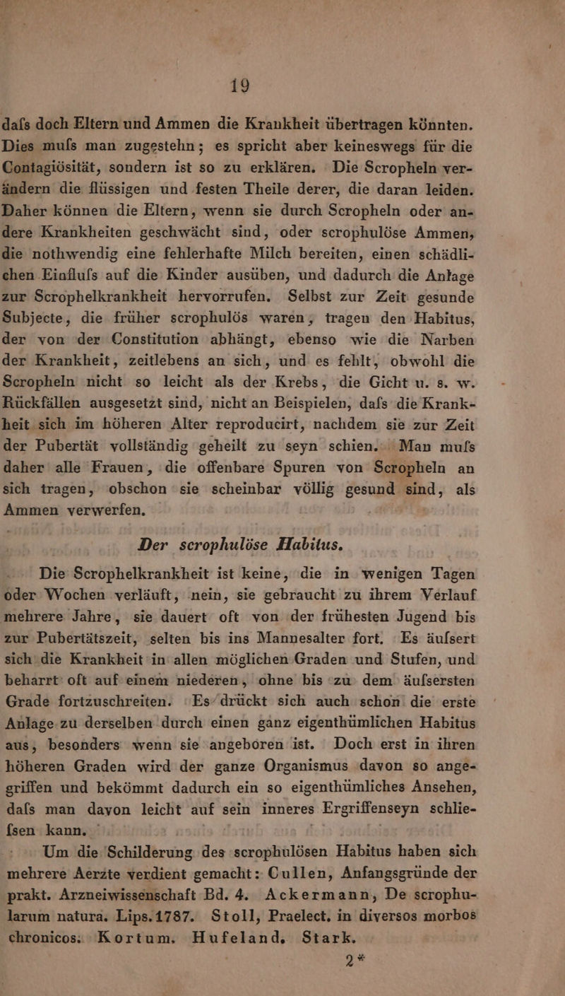 dafs doch Eltern und Ammen die Krankheit übertragen könnten. Dies mufls man zugestehn ; es spricht aber keineswegs für die Contagiösität, sondern ist so zu erklären. Die Scropheln ver- ändern die flüssigen und festen Theile derer, die daran leiden. Daher können die Eltern, wenn sie durch Scropheln oder an- dere Krankheiten geschwächt sind, oder scrophulöse Ammen, die nothwendig eine fehlerhafte Milch bereiten, einen schädli- chen Einfluls auf die Kinder ausüben, und dadurch die Anlage zur Scrophelkrankheit hervorrufen. Selbst zur Zeit: gesunde Subjecte, die früher scrophulös waren, tragen den Habitus, der von 'der Constitution abhängt, ebenso wie die Narben der Krankheit, zeitlebens an sich, und es fehlt, obwohl die Scropheln nicht so leicht als der Krebs, die Gicht u. s. w. Rückfällen ausgesetzt sind, nicht an Beispielen, dafs die Krank- heit sich im höheren Alter reproducirt, nachdem sie zur Zeit der Pubertät vollständig geheilt zu seyn schien. Man muls daher alle Frauen, ‘die offenbare Spuren von Scropheln an sich tragen, obschon ‘sie scheinbar völlig gesund sind, als Ammen verwerfen, Der scrophulöse Habitus. Die Scrophelkrankheit ist keine, ‘die in wenigen Tagen oder Wochen verläuft, ‚nein, sie gebraucht zu ihrem Verlauf mehrere Jahre, sie dauert oft von der frühesten Jugend bis zur Pubertätszeit, selten bis ins Mannesalter fort, Es äulfsert sich die Krankheit in‘ allen möglichen Graden und Stufen, und beharrt' oft auf einem niederen, ohne bis ‘zu: dem äufsersten Grade fortzuschreiten. ‘Es/drückt sich auch schon die erste Anlage-zu derselben durch einen ganz eigenthümlichen Habitus aus, besonders wenn sie angeboren ist. Doch erst in ihren höheren Graden wird der ganze Organismus ‘davon so ange- griffen und bekömmt dadurch ein so eigenthümliches Ansehen, dafs man davon leicht auf sein inneres Ergriffenseyn schlie- fsen kann. sutg | | Um die ‘Schilderung des scrophulösen Habitus haben sich mehrere Aerzte verdient gemacht: Cullen, Anfangsgründe der prakt. Arzneiwissenschaft Bd. 4. Ackermann, De scrophu- larum natura. Lips.1787. Stoll, Praelect. in diversos morbos chronicos: Kortum, Hufeland, Stark. , %