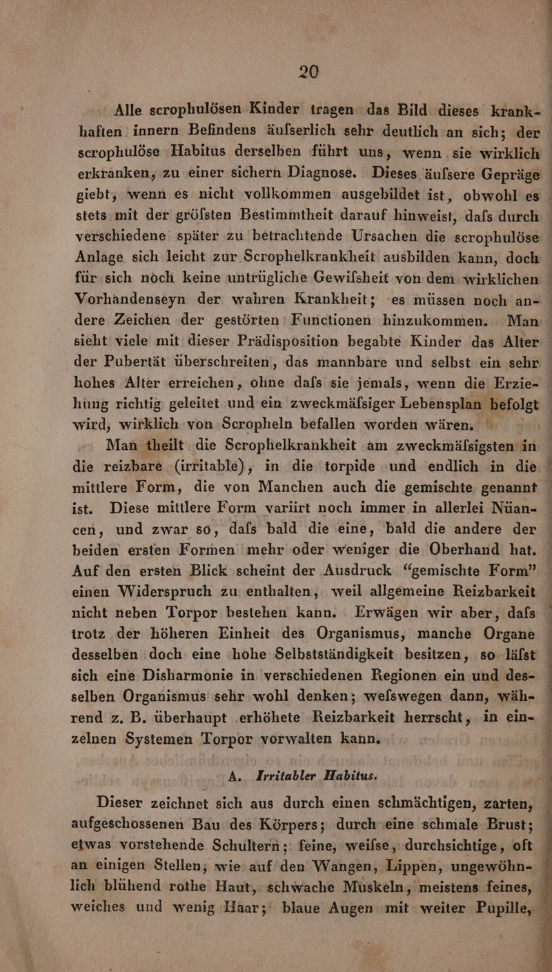 giebt, wenn es nicht vollkommen ausgebildet ist, obwohl es stets mit der grölsten Bestimmtheit darauf hinweist, dafs durch AL “nn ne dere Zeichen der gestörten ı Functionen hinzukommen. Man sieht viele mit dieser Prädisposition begabte Kinder das Alter hohes Alter erreichen, ohne dafs sie jemals, wenn die Erzie- wird, wirklich von :Scropheln befallen worden wären. mittlere Form, die von Manchen auch die gemischte genannt ist. Diese mittlere Form variirt noch immer in allerlei Nüan- cen, und zwar so, dafs bald die eine, bald die andere der beiden ersten Formen mehr oder weniger die Oberhand hat. Auf den ersten Blick scheint der Ausdruck “gemischte Form” einen Widerspruch zu enthalten,: weil allgemeine Reizbarkeit nicht neben Torpor bestehen kann. Erwägen wir aber, dafs trotz der höheren Einheit des Organismus, manche RR desselben doch: eine hohe Selbstständigkeit besitzen, so. lälst sich eine Disharmonie in verschiedenen Regionen ein und des- selben Organismus sehr wohl denken; welswegen dann, wäh- rend z. B. überhaupt .erhöhete Reizbarkeit herrscht, in ein- zelnen Systemen 'Torpor vorwalten kann. A. Irritabler Habitus. Dieser zeichnet sich aus durch einen schmächtigen, zarten, aufgeschossenen Bau des Körpers; durch‘eine schmale Brust;