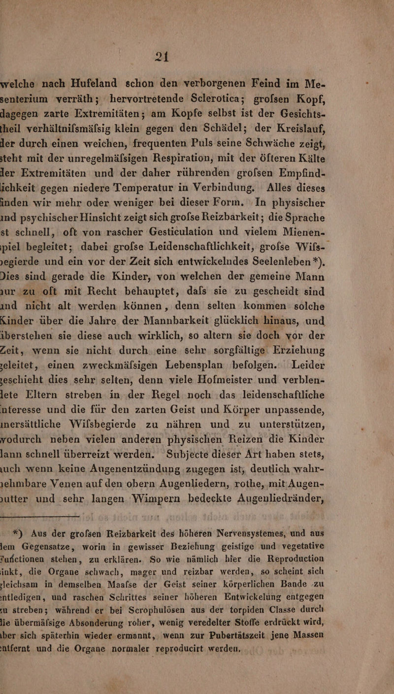 welche nach Hufeland schon den verborgenen Feind im Me- senterium verräth; hervortretende Sclerotica; grofsen Kopf, dagegen zarte Extremitäten; am Kopfe selbst ist der Gesichts- fheil verhältnifsmäfsig klein gegen den Schädel; der Kreislauf, der durch einen weichen, frequenten Puls seine Schwäche zeigt, steht mit der unregelmäfsigen Respiration, mit der Öfteren Kälte ler Extremitäten und der daher rührenden grofsen Empfind- ichkeit gegen niedere Temperatur in Verbindung. Alles dieses inden wir mehr oder weniger bei dieser Forın. ‚In physischer ind psychischer Hinsicht zeigt sich grofse Reizbarkeit; die Sprache st schnell, oft von rascher Gesticulation und vielem Mienen- ‚piel begleitet; dabei grofse Leidenschaftlichkeit, grofse Wils- jegierde und ein vor der Zeit sich entwickeludes Seelenleben *). Dies sind gerade die Kinder, von welchen der gemeine Mann ur. zu oft mit Recht behauptet, dals sie zu gescheidt sind ınd nicht alt werden können, denn selten kommen: solche Kinder über die Jahre der Mannbarkeit glücklich hinaus, und iberstehen sie diese auch wirklich, so altern sie doch vor der Zeit, wenn sie nicht. durch. eine sehr. sorgfältige. Erziehung eleitet, einen zweckmälsigen Lebensplan befolgen. Leider ‚eschieht dies sehr selten, denn viele Hofmeister und verblen- lete Eltern streben in. .der Regel noch das leidenschaftliche nteresse und die für den zarten Geist und Körper unpassende, ınersättliche Wilsbegierde zu nähren und zu unterstützen, vodurch neben vielen anderen physischen Reizen die Kinder lann schnell überreizt werden. Subjecte dieser Art haben stets, uch wenn keine Augenentzündung zugegen ist, deutlich wahr- rehmbare Venen auf den obern Augenliedern, rothe, ‚mit:Augen- jutter und sehr langen. Wimpern bedeckte Augenuliedränder, *) Aus der grofsen Reizbarkeit des höheren Nervensystemes, und aus lem Gegensatze, worin in gewisser Beziehung geistige und vegetative ufßetionen stehen, zu erklären. So wie nämlich hier die Reproduction inkt, die Organe schwach, mager und reizbar werden, so scheint sich jleichsam in demselben Maafse der Geist seiner körperlichen Bande .zu :ntledigen, und raschen Schrittes seiner höheren Entwickelung entgegen ‚u streben; während er bei Scrophulösen aus der torpiden Classe durch lie übermäfsige Absonderung roher, wenig veredelter Stoffe erdrückt wird, ber sich späterhin wieder ermannt,. wenn zur Pubertätszeit jene Massen ntfernt und die Organe normaler reproducirt werden,