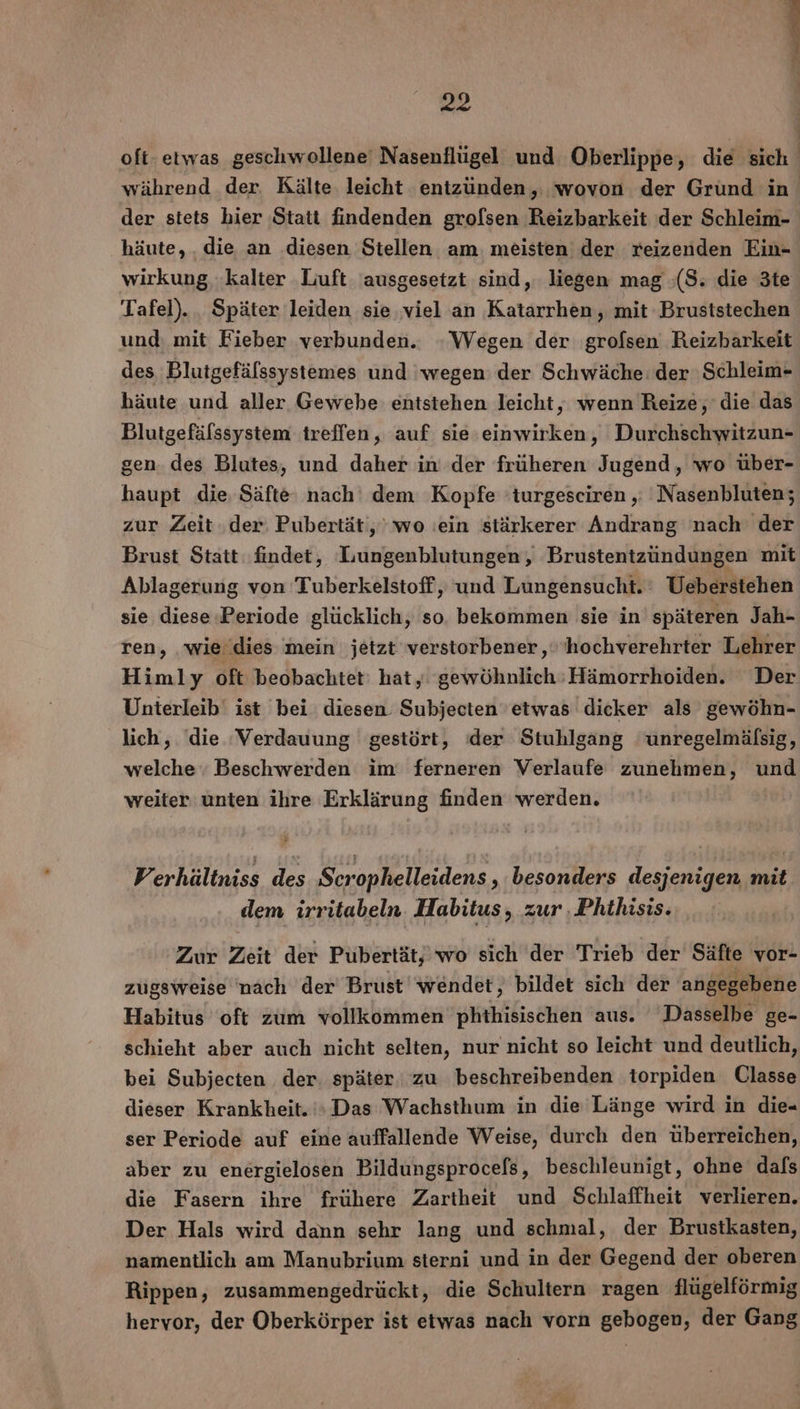 or oft- etwas geschwollene' Nasenflügel und Oberlippe, die sich während der Kälte leicht entzüunden, wovon der Grund in der stets bier Statt findenden grofsen Reizbarkeit der Schleim- häute,. die an ‚diesen Stellen am. meisten der reizenden Ein- wirkung ‚kalter ‚Luft ausgesetzt sind, liegen mag ;(S; die 3te Tafel). . Später leiden sie ‚viel an Katarrhen, mit Bruststechen und: mit Fieber verbunden. ‚Wegen der grofsen Reizharkeit des Blutgefälssystemes und wegen: der Schwäche: der 'Schleim- häute und aller Gewehe entstehen leicht, wenn Reize, die das Blutgefälssystem treffen, auf sie einwirken, Durchschwitzun- gen. des Blutes, und daher in der früheren Jugend, wo über- haupt die, Säfte: nach‘ dem Kopfe 'turgeseiren ‚: 'Nasenbluten; zur Zeit. der: Pubertät,’ wo ıein stärkerer Andrang nach der Brust Statt findet, Lungenblutungen, Brustentzündungen mit Ablagerung von Tuberkelstoff, und Lungensucht. Ueberstehen sie diese Periode glücklich, so. bekommen sie in späteren Jah- ren, wie dies mein jetzt verstorbener ‚s'hochverehrter Lehrer Himly oft beobachtet: hat, gewöhnlich:Hämorrhoiden. Der Unterleib ist bei diesen. Subjecten 'etwas dicker als gewöhn- lich, die ‘Verdauung gestört, der Stuhlgang unregelmäfsig, welche Beschwerden im ferneren Verlaufe zunehmen, und weiter unten ihre Erklärung finden werden, F erhältniss des Scrophelleidens „besonders desjenigen, mit dem irritabeln. Habitus „zur . Phthisis. Zur Zeit der Pubertät,’ wo sich der Trieb der Säfte vor- zugsweise nach der Brust’ wendet, bildet sich der angegebene Habitus oft zum vollkommen phthisischen aus. Dasselbe ge- schieht aber auch nicht selten, nur nicht so leicht und deutlich, bei Subjecten der. später zu beschreibenden torpiden Ulasse dieser Krankheit.» Das Wachsthum in die Länge wird in die- ser Periode auf eine auffallende Weise, durch den überreichen, aber zu energielosen Bildungsprocefs, beschleunigt, ohne dafs die Fasern ihre frühere Zartheit und Schlaffheit verlieren. Der Hals wird dann sehr lang und schmal, der Brustkasten, namentlich am Manubrium sterni und in der Gegend der oberen Rippen, zusammengedrückt, die Schultern ragen flügelförmig hervor, der Oberkörper ist etwas nach vorn gebogen, der Gang n