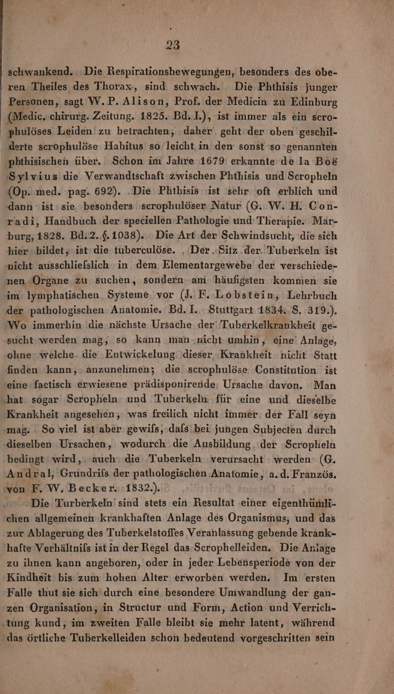 schwankend. ‚Die Respirationsbewegungen, besonders des obe- ren Theiles des Thorax, sind schwach. Die Phthisis junger Personen, sagt W.P. Alison, Prof. der Medicin zu Edinburg (Medie.chirurg. Zeitung. 1825. Bd. L), ist immer als ein scro- phulöses Leiden zu betrachten, ‚daher. geht‘ der oben geschil- derte scrophulöse Habitus so leicht, in dem sonst so genannten ‚phthisischen über. Schon im Jahre 1679 erkannte de la Bo&amp; Sylvius die Verwandtschaft zwischen Phthisis und Scropheln (Op. med. 'pag. 692). .Die Phthisis ‚ist ‘sehr oft erblich und ‚dann ist : sie. besonders 'scrophulöser Natur (GW. H. Con- radi, Handbuch der speciellen Pathologie und: Therapie. Mar- burg, 1828. Bd.2..$.1038). Die Art der Schwindsucht, die sich hier bildet, ‚ist die tuberculöse. , Der .Sitz .der. 'Tuberkeln ist nicht ausschliefslich in dem Elementargewebe der verschiede- nen ‘Organe zu suchen, sondern. am. häufigsten kommen sie im: lymphatischen,, Systeme, vor (J. F. Lobstein, Lehrbuch der pathologischen Anatomie. Bd. I... Stuttgart 1834..8. 319.). Wo immerhin die nächste Ursache. der' Tuberkelkrankheit ge- sucht werden mag, so kann man ..nicht umhin , ‚eine‘ Anlage, ohne welche. die Entwickelung dieser «Krankheit nicht Statt finden kann, anzunehmen; ‚die scrophulöse Constitution ist ‘eine’ factisch erwiesene prädisponirende; Ursache davon. Man ‚hat: sogar Scropheln: und Tukerkelu für ‘eine und dieselbe ‚Krankheit angesehen, was freilich nicht immer: der Fall seyn ‚mag. So viel ist aber gewils; dals bei jungen Subjecten durch ‚dieselben Ursachen, wodurch die Ausbildung ‚der »Scropheln bedingt wird, auch‘ die Tuberkeln verursacht werden: (G. 'Andral, Grundrifs der pathologischen Anatomie, ach Französ. von F. W, Becker. 1832.). 2 &gt; »tDie Turberkeln' sind stets ein Resultat einer eigenthünli- ‘chen allgemeinen krankhaften Anlage des Organismus, und das zur Ablagerung des Tuberkelstoffes Veranlassung gebende krank- hafte Verhältnifs ist in der Regel das-Scrophelleiden. Die Anlage zu ihnen kann angeboren, oder in jeder Lebensperiode von der Kindheit bis: zum: hohen Alter erworben werden. Im ersten Falle thut sie sich durch 'eine besondere Umwandlung der gan- zen Organisation, in Structur und Form, Action und Verrich- ‚tung kund, im zweiten Falle bleibt sie mehr latent, während ‚das örtliche Tuberkelleiden schon bedeutend vorgeschritten sein