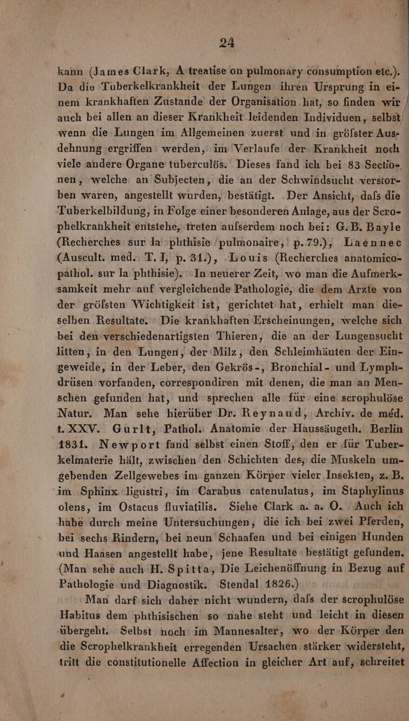 kann (James Ulark, A:treatise on pulmonary consumption etc.). | Da die Tuberkelkrankheit der Lungen ihren Ursprung in ei- nem krankhaften Zustande der Organisation hat, so finden wir / auch bei allen an dieser Krankheit leidenden Individuen, selbst/ wenn die Lungen im Allgemeinen zuerst und in grölster Aus- dehnung ergriffen : werden, ‘im ‘Verlaufe der Krankheit noch viele andere Organe tuberculös. Dieses fand ich bei 83 Sectio- nen, welche an Subjecten, die an der Schwindsucht verstor- ben waren, angestellt wurden, bestätigt. .Der Ansicht, dafs die Tuberkelbildung, in Folge einer besonderen Anlage, aus der Scro- phelkrankheit entstehe, treten aulserdem noch bei: G.B. Bayle (Recherches sur la phthisie ’pulmonaire,' p.79.), Laennec (Auscult. med. T.I, p. 31.), Louis (Recherches anatomico- pathol. sur la phthisie). In neuerer Zeit, wo man die Aufmerk- samkeit mehr auf vergleichende Pathologie, (die dem Arzte von der gröfsten Wichtigkeit ist, gerichtet hat, erhielt man die- selben ‚Resultate. ‘ Die krankhaften Erscheinungen, welche sich bei den verschiedenartigsten Thieren, die an der Lungensucht litten, in den Lungen, der ‘Milz, den Schleimhäuten der‘ Ein- geweide, in der Leber, ‘den Gekrös-, Bronchial- und Lymph- drüsen vorfanden, correspondiren mit denen, die man an Men- schen gefunden hat, und’ sprechen alle für eine scrophulöse Natur. Man sehe hierüber Dr. Reynaud, Archiv. de med. t.XXV. Gurlt, Pathol.: Anatomie der Haussäugeth. Berlin 1831. Newport fand selbst einen Stoff, den er für Tuber- kelmaterie hält, zwischen den Schichten des, die Muskeln um- gebenden Zellgewebes im ganzen Körper: vieler Insekten, z.B. im ‚Sphinx :ligustri, im Carabus catenulatus, im Staphylinus olens, im Ostacus fluviatilis. Siehe Clark a. a» O. Auch ich habe durch meine Untersuchungen, die ich bei zwei Pferden, bei sechs Rindern, bei neun Schaafen und bei einigen Hunden und Haasen angestellt habe, jene Resultate - bestätigt gefunden. (Man sehe auch H.’Spitta, Die Leichenöffnung in Bezug auf Pathologie und Diagnostik. Stendal. 1826.) Man darf: sich daher nicht wundern, dafs der scrophulöse Habitus dem phthisischen so 'nahe steht und leicht in diesen ‚übergeht. Selbst noch: im Mannesalter, ‘wo der Körper den die Scrophelkrankheit erregenden Ursachen. stärker 'widersteht, tritt die constitutionelle Affection in gleicher Art auf, schreitet