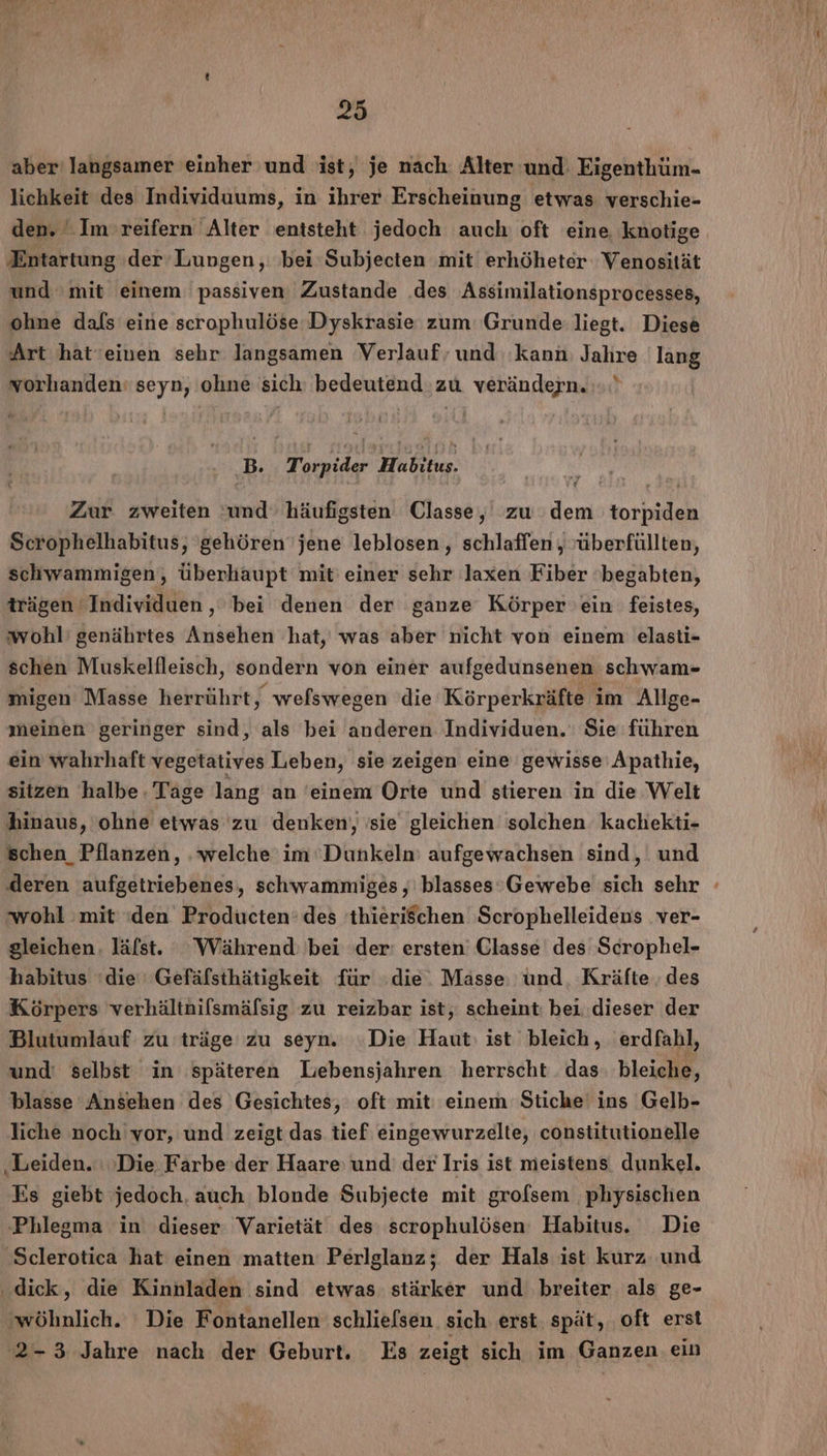 aber’ langsamer einher und ist, je nach. Alter und Eigenthüm- lichkeit des Individuums, in ihrer Erscheinung etwas verschie- den. Im reifern Alter entsteht jedoch auch: oft eine knotige Entartung der’Lupgen, bei Subjecten mit erhöheter Venosität und mit einem passiven Zustande .des Assimilationsprocesses, ohne dafs eine scrophulöse Dyskrasie zum Grunde: liegt. Diese Art hät’einen sehr langsamen Verlauf, und kann Jahre lang vorhanden: seyn, ohne sich: bedeutend zu verändern... B. Torpider Habitus. 5“ Zur zweiten und häufigsten Classe, zu dem torpiden Scrophelhabitus, gehören jene leblosen,, schlaffen , überfüllten, schwammigen, überhaupt mit’ einer sehr laxen Fiber ‘begabten, trägen Individuen ‚ bei denen der ganze Körper ein feistes, ‘wohl’ genährtes Ansehen hat, was aber nicht von einem elasti- schen Muskellleisch, sondern von einer aufgedunsenen schwam- migen Masse herrührt, welswegen die Körperkräfte im Allge- meinen geringer sind, als bei anderen Individuen. Sie führen ein wahrhaft vegetatives Leben, sie zeigen eine gewisse Apathie, sitzen halbe. Tage lang an 'einem Orte und stieren in die Welt hinaus, ohne etwas zu denken, 'sie gleichen solchen kachekti- schen Pflanzen, ‚welche im Dunkeln: aufgewachsen sind, und deren aufgetriebenes, schwammiges , blasses Gewebe sich sehr wohl mit ‚den Producten: des 'thieriSchen Scrophelleidens ver- gleichen. läfst. Während: bei der: ersten’ Glasse des Scrophel- habitus ‘die Gefäfsthätigkeit für die. Masse und. Kräfte ‚des Körpers verhältnifsmäfsig zu reizbar ist, scheint: bei. dieser der Blutumlauf zu träge zu seyn. Die Haut: ist bleich, erdfahl, und: selbst in späteren Lebensjahren herrscht das. bleiche, blasse Ansehen des Gesichtes, oft mit einem Stiche‘ ins Gelb- liche noch vor, und zeigt das tief eingewurzelte, constitutionelle ‚Leiden. ‚Die Farbe der Haare: und: der Iris ist meistens dunkel. Es giebt jedoch, auch blonde Subjecte mit grofsem physischen Phlegma in dieser Varietät des scrophulösen Habitus. Die Sclerotica hat einen matten Perlglanz; der Hals ist kurz und dick, die Kinnladen sind etwas stärker und breiter als ge- ‚wöhnlich. Die Fontanellen schlielsen sich erst. spät, oft erst 2-3 Jahre nach der Geburt. Es zeigt sich im Ganzen ein &gt;