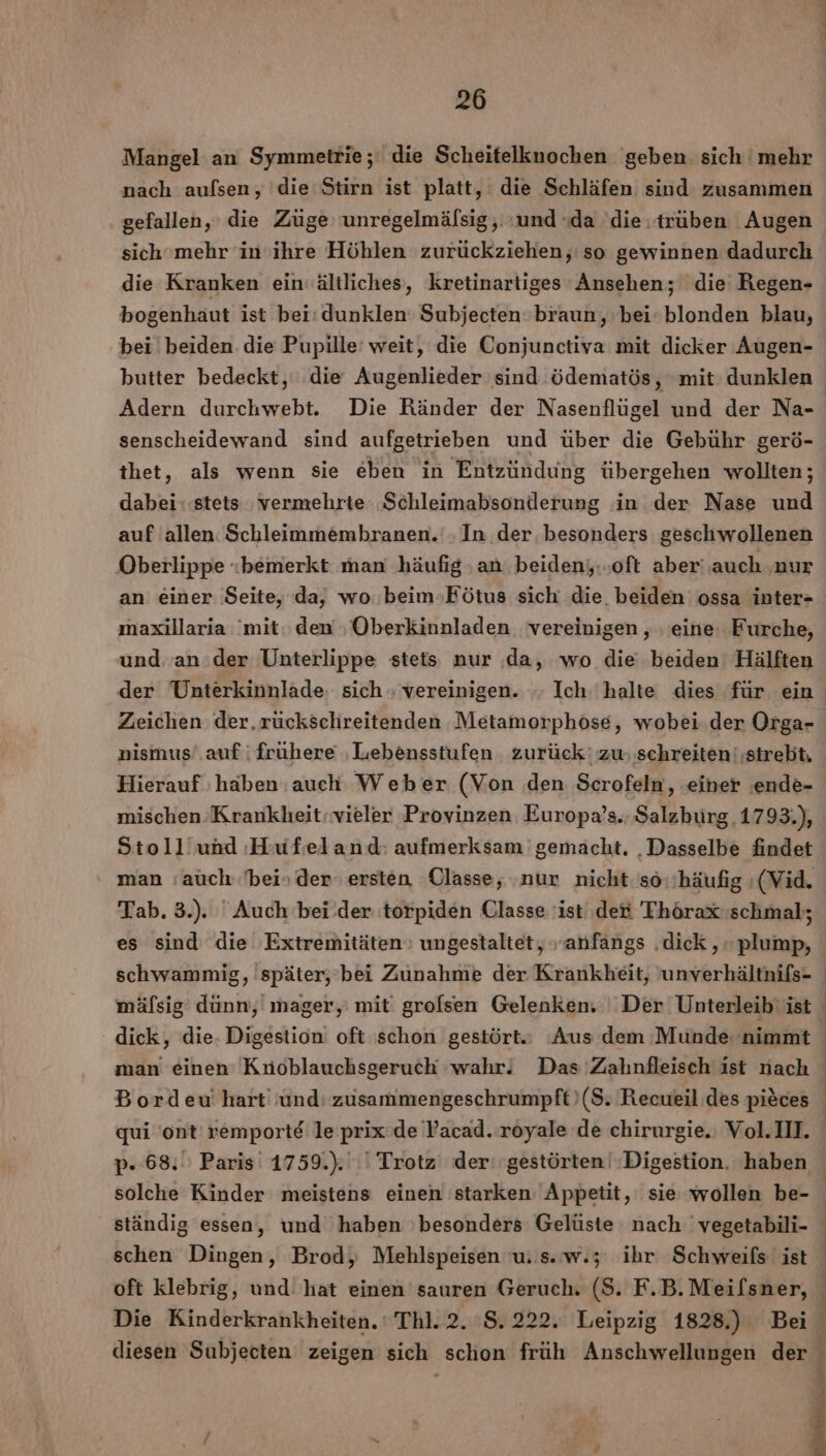 Mangel an Symmetrie ;' die Scheitelknochen geben sich mehr nach aufsen, die Stirn ist platt, die Schläfen sind zusammen gefallen, die Züge unregelmälsig,. und «da die. trüben Augen sich mehr in ihre Höhlen zurückziehen, so gewinnen dadurch die Kranken ein‘ältliches, kretinartiges Ansehen; die Regen- bogenhaut ist bei: dunklen Subjecten:braun, bei: blonden blau, bei beiden die Pupille' weit, die Conjunctiva mit dicker Augen- butter bedeckt, die Augenlieder sind ödematös, mit dunklen Adern durchwebt. Die Ränder der Nasenflügel und der Na- senscheidewand sind aufgetrieben und über die Gebühr gerö- thet, als wenn sie eben in Entzündung übergehen wollten; dabei: stets ‚vermehrte Schleimabsonderung in der Nase und auf allen. Schleimmembranen.‘. In der. besonders geschwollenen Oberlippe «bemerkt man häufig ‚an beidenj..oft aber‘ ‚auch ‚nur an einer Seite, da, wo.beim»Fötus sich die. beiden: ossa inter- maxillaria ‘mit. den ‚Oberkinnladen. vereinigen , ‚ eine Furche, und an der Unterlippe stets nur da, wo die beiden’ Hälften der Unterkinnlade, sich ; vereinigen. Ich halte dies für ein Hierauf ‚haben auch Weber (Von den Scrofeln, ‚einer ‚ende- mischen Krankheit: vieler Provinzen Europa’s., Salzburg, 1793.), Stoll’und Hufeland: aufmerksam gemacht. ‚Dasselbe findet man auch bein der ersten Classe, ‚nur nicht.so.'häufig :(Vid. Tab. 3.). Auch beider torpiden Qlasse 'ist' det 'Thörax schmal; es sind die Extremitäten» ungestaltet, anfangs .dick , - plump, mäfsig dünn, mager, mit grofsen Gelenken. Der Unterleib‘ ist dick, die. Digestion oft schon gestört. Aus dem Munde. nimmt Bordeu' hart und: zusammengeschrumpft ($. Recueil des pieces qui 'ont' remporte le prix'de Yacad. royale de chirurgie.; Vol.III. p- 68. Paris‘ 1759.).' | Trotz’ der‘ gestörten! Digestion. haben schen Dingen, Brod, Mehlspeisen u. s.w.;5 ihr Schweifs' ist diesen Subjecten zeigen sich schon früh Anschwellungen der ff! j 4 % Y 2 |