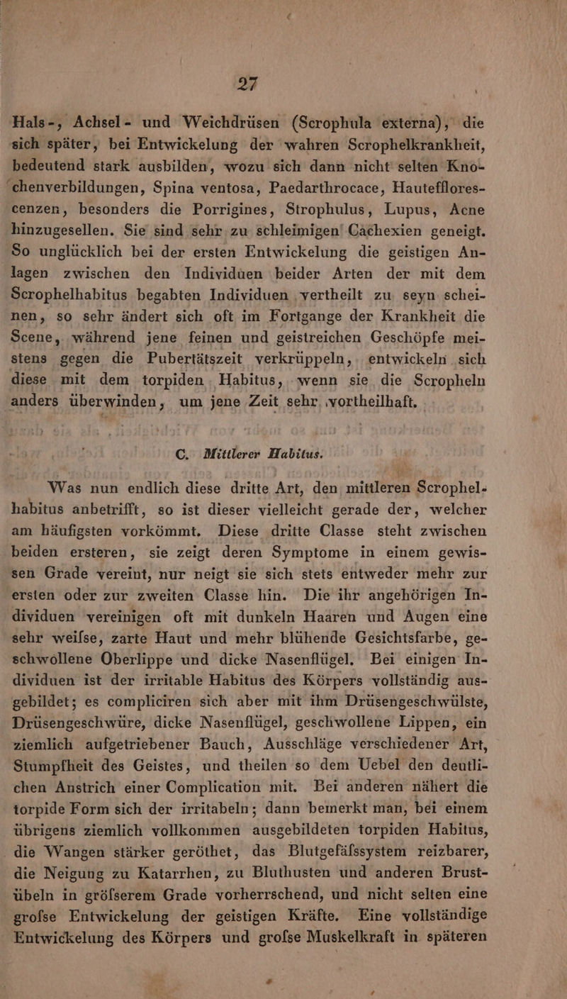 Hals-, Achsel- und Weichdrüsen (Scrophula externa), die sich später, bei Entwickelung der wahren Scrophelkrankheit, bedeutend stark ausbilden, wozu sich dann nicht selten Kno- ‘chenverbildungen, Spina ventosa, Paedarthrocace, Hautefflores- cenzen, besonders die Porrigines, Strophulus, Lupus, Acne hinzugesellen. Sie sind sehr zu schleimigen' Cächexien geneigt. So unglücklich bei der ersten Entwickelung die geistigen An- lagen zwischen den Individuen beider Arten der mit dem Scrophelhabitus begabten Individuen ‚vertheilt zu seyn schei- nen, so sehr ändert sich oft im Fortgange der Krankheit die Scene, während jene feinen und geistreichen Geschöpfe mei- stens gegen die Pubertätszeit verkrüppeln, . entwickeln sich diese mit dem torpiden ; Habitus, wenn sie die Scropheln ‚anders überwinden, um jene Zeit sehr, ‚vortheilhaft. C. Mittlerer Habitus. Was nun endlich diese dritte Art, den mittleren Scrophel- habitus anbetrifft ‚ so ist dieser vielleicht gerade der, welcher am häufigsten vorkömmt. Diese dritte Classe steht zwischen beiden ersteren, sie zeigt deren Symptome in einem gewis- sen Grade vereint, nur neigt sie sich stets entweder mehr zur ersten oder zur zweiten Classe hin. Die ihr angehörigen In- dividuen vereinigen oft mit dunkeln Haaren und Augen eine sehr weilse, zarte Haut und mehr blühende Gesichtsfarbe, ge- schwollene Oberlippe und dicke Nasenflügel. Bei einigen In- dividuen ist der irritable Habitus des Körpers vollständig aus- gebildet; es compliciren sich aber mit ihm Drüsengeschwülste, Drüsengeschwüre, dicke Nasenflügel, geschwollene Lippen, ein ziemlich aufgetriebener Bauch, Ausschläge verschiedener Art, Stumpfheit des Geistes, und theilen so dem Uebel den deutli- chen Anstrich einer Complication mit. Bei anderen nähert die torpide Form sich der irritabeln,; dann bemerkt man, bei einem übrigens ziemlich vollkommen ausgebildeten torpiden Habitus, - die Wangen stärker geröthet, das Blutgefäfssystem reizbarer, die Neigung zu Katarrhen, zu Bluthusten und anderen Brust- übeln in gröfserem Grade vorherrschend, und nicht selten eine grolse Entwickelung der geistigen Kräfte. Eine vollständige Entwickelung des Körpers und grofse Muskelkraft in späteren