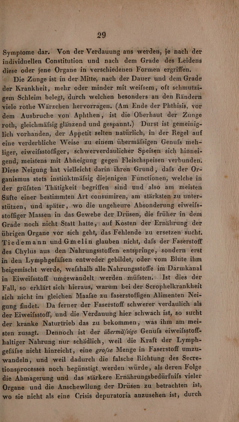 28 Symptome dar. Von der Verdauung aus werden, je nach der individuellen Constitution und nach dem Grade des Leidens diese oder jene Organe in verschiedenen Formen ergriffen. ‘© Die Zunge ist in der Mitte, nach der Dauer und dem Grade der Krankheit, mehr oder minder mit weilsem, oft schmutzi- gem Schleim belegt, durch welchen besonders an den Rändern viele rothe Wärzchen hervorragen. (Am Ende der Phthisis, vor dem . Ausbruche von Aphthen, ist die Oberhaut der’ Zunge roth, gleichmäfsig glänzend und gespannt.) ‘Durst ist gemeinig- lich vorhanden, der Appetit selten natürlich, in der Regel auf eine verderbliche Weise zu'einem übermäfsigen Genufs meh- liger, eiweilsstoffiger, schwerverdaulicher Speisen‘ sich hinnei- gend, meistens mit Abneigung gegen Fleischspeisen verbunden. Diese Neigung hat vielleicht darin ihren Grund, dafs der Or- ganismus steis instinktmäfsig diejenigen Functionen, welche in der gröfsten Thätigkeit begriffen sind und also am meisten Säfte einer 'bestimmten Art consumiren, am’ stärksten zu unter- stützen, und’ später,.‘wo die ungeheure Absonderung eiweils- stoffiger Massen: in das Gewebe der Drüsen, die früher in dem Grade noch nicht Statt hatte,ı auf Kosten der Ernährung .der übrigen Organe vor sich geht, das Fehlende zu ersetzen sucht. Tiedemann und Gmelin glauben nicht, dafs der Faserstoff des Chylus aus den 'Nahrungsstoffen entspringe, sondern erst in’ den Lymphgefäfsen: entweder! gebildet, oder vom Blute ihm beigemischt werde, welshälb alle Nahrungsstoffe im Darmkanal in Eiweifsstoff umgewandelt. werden. müfsten. Ist dies der Fall, so erklärt sich hieraus, warum bei der Scrophelkrankheit sich nicht im gleichen Maafse zu faserstoffigen‘ Alimenten Nei- gung findet. Da ferner der Faserstoff schwerer verdaulich‘ als der Eiweifsstoff, und’ die Verdauung hier schwach ist, so sucht der kranke Naturtrieb das zu bekommen, ‘was ihm am'mei- sten zusagt. Detnoch ist‘ der übermä/sige Genufs 'eiweilsstoff- haltiger Nahrung nur schädlich, weil die Kraft der Lymph- gefäfse nicht hinreicht, eine grofse Menge in Faserstoff umzu- wandeln, und weil dadurch die falsche Richtung des Secre- tionsprocesses noch begünstigt, werden würde, als deren Folge die Abmagerung und das stärkere Ernährungsbedürfnils vieler Organe und die Anschewllung der Drüsen: zu betrachten ist, wo sie nicht als eine Crisis depuratoria anzusehen ist, durch “