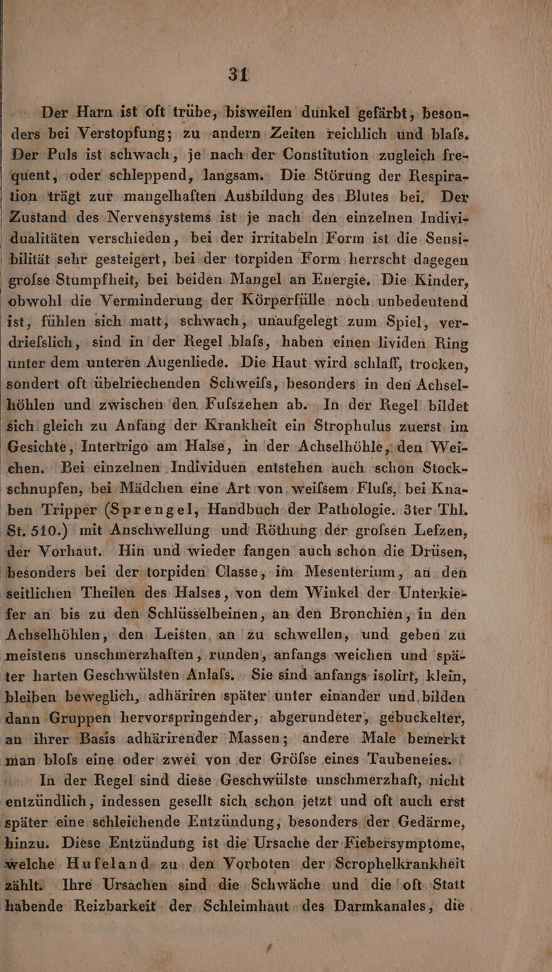 Der Harn ist oft trübe, bisweilen dunkel gefärbt, beson- ders bei Verstopfung; zu ‚andern Zeiten reichlich ‘und blafs. Der Puls ist schwach, je nach‘ der Constitution zugleich fre- ‚ quent, oder schleppend, langsam.: Die Störung der Respira- ‚tion trägt zur mangelhaften Ausbildung des Blutes bei. Der Zustand: des Nervensystems ist‘ je nach den einzelnen Indivi- dualitäten verschieden, bei der irritabeln Form ist die Sensi- bilität sehr gesteigert, bei der‘torpiden Form herrscht dagegen grolse Stumpfheit, bei beiden Mangel an Energie. Die Kinder, obwohl: die Verminderung: der Körperfülle. noch unbedeutend ist, fühlen sich matt, schwach, unaufgelegt zum Spiel, ver- drielslich, sind in der Regel .blals, haben einen lividen Ring unter dem unteren Augenliede. Die Haut: wird schlaff, trocken, sondert oft übelriechenden Schweils, besonders in den Achsel- höhlen und zwischen den Fufszehen ab. ‚In der Regel’ bildet sich gleich zu Anfang der Krankheit ein Strophulus zuerst im Gesichte ‚ Intertrigo am Halse, in 'der Achselhöhle,:den Wei- chen. Bei einzelnen ‚Individuen entstehen auch 'schon Stock- ' schnupfen, 'bei-Mädchen eine Art von. weilsem Flufs, bei Kna- ben Tripper (Sprengel, Handbuch ‚der Pathologie. 3ter Thl. ‚St. 510.) mit Anschwellung und Röthung ‚der grofsen Lefzen, ‘der Vorhaut. Hin und wieder fangen auch schon die Drüsen, besonders bei der torpiden) Classe, im Mesenterium, an den seitlichen Theilen des Halses, von dem Winkel der Unterkie- fer.an bis zu den Schlüsselbeinen, an den Bronchien, in den Achselhöhlen, den. Leisten, an 'zu schwellen, und geben zu meistens unschmerzhaften , runden, anfangs weichen und 'spä- ter harten Geschwülsten Anlafs, . Sie sind anfangs isolirt, klein, ‚bleiben beweglich, adhäriren ‚später‘ unter einander und.bilden dann ‚Gruppen hervorspringender,: abgerundeter,, gebuckelter, an ihrer Basis adhärirender Massen; andere Male ‚bemerkt ‚man blofs eine oder zwei von der Grölse eines Taubeneies.:. In der Regel sind diese Geschwülste unschmerzhaft, nicht entzündlich, indessen gesellt sich schon jetzt und oft auch erst ‚später eine schleichende Entzündung, besonders ‘der Gedärme, hinzu. Diese Entzündung ist die Ursache der Fiebersymptome, welche Hufeland: zu: den: Vorboten der ;Scrophelkrankheit zählt! Ihre Ursachen sind: die Schwäche und die oft. Statt 'habende Reizbarkeit der: Schleimhaut » des Darmkanales, die