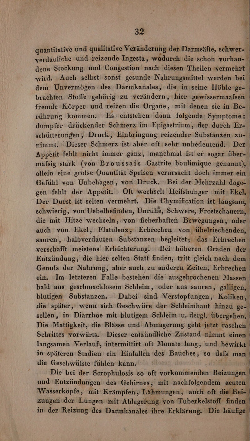 quantitative und qualitative Veränderung der Darmsäfie, schweri) verdauliche und 'reizende Ingesta, wodurch ‘die schon vorhan- wird. ‚Auch selbst‘ sonst gesunde Nahrungsmittel werden bei dem Unvermögen des Darmkanales), die in ‘seine Höhle ‘ge- brachten Stoffe »gehörig zu verändern ‚hier ' gewissermaafsen fremde Körper und reizen die Organe, mit denen sie in Be- rührung kommen. Es : entstehen dann folgende: Symptome: dumpfer drückender Schmerz im Epigastrium, der durch Er- schütterungen, Druck, Einbringung reizender ‘Substanzen zu- nimmt. ’' Dieser Schmerz ist’ aber oft:sehr unbedeutend. Der Appetit fehlt «nicht immer ganz, manchmal (ist er sogar über- allein eine grofse Quantität Speisen verursacht doch immer ein die mit Hitze wechseln, : von ‘heberhaften Bewegungen ‚' oder auch von. Ekel, Flatulenzy Erbrechen ‘von übelriechenden, verschafft meistens ‘Erleichterung. ‘Bei höheren. Graden der Entzündung, die hier selten Statt finden, tritt gleich nach dem sellen, in Diarrhoe mit blutigem ‘Schleim u. dergl. übergehen. Die Mattigkeit,' die Blässe und: Abmagerung geht jetzt raschen Schrittes vorwärts. Dieser entzündliche Zustand nimmt einen langsamen Verlauf‘, intermittirt oft Monate lang, und bewirkt in späteren Stadien ein Einfallen ‘(des Bauches, so dafs ıman die Geschwülste fühlen’ kann. Die bei der Scrophulosis so oft vorkommenden Reizungen Wasserkopfe, mit Krämpfen ,; Lähmungen, 'auch oft die Rei- | zungen oder Lungen mit’ Ablagerung von T ri 4 finden’ in: der Reizung des Darmkanales i | | i | |