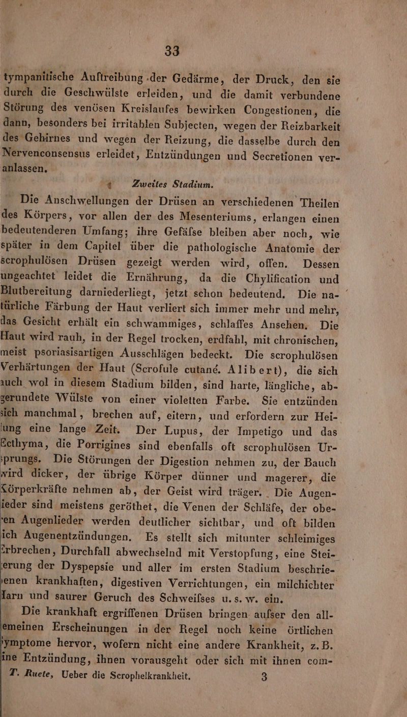 tympanitische Auftreibung .der Gedärme ‚ der Druck, den sie durch die Geschwülste erleiden, und die damit verbundene Störung des venösen Kreislaufes bewirken Congestionen, die dann, besonders bei irritablen Subjecten, wegen der Reizbarkeit des Gehirnes und wegen der Reizung, die dasselbe durch den Nervenconsensus erleidet, Entzündungen und Secretionen ver- anlassen. 4 Zweites Stadium. Die Anschwellungen der Drüsen an verschiedenen Theilen des Körpers, vor allen der des Mesenteriums, erlangen einen bedeutenderen Umfang; ihre Gefäfse bleiben aber noch, wie später in dem Capitel über die pathologische Anatomie der serophulösen Drüsen gezeigt werden wird, offen, Dessen ungeachtet leidet die Ernährung, da die Chylification und Blutbereitung darniederliegt, jetzt schon bedeutend, Die na- türliche Färbung der Haut verliert sich immer mehr und mehr, das Gesicht erhält ein schwammiges, schlaffes Ansehen, Die. Haut wird rauh, in der Regel trocken, erdfahl, mit chronischen, meist psoriasisarligen Ausschlägen bedeckt. Die scrophulösen Verhärtungen der Haut (Scrofule cutand, Alibert), die sich auch wol in diesem Stadium bilden, sind harte, längliche, ab- zerundete Wülste von einer violetten Farbe. Sie entzünden sich manchmal, brechen auf ‚ eitern, und erfordern zur Hei- lung eine lange Zeit. Der Lupus, der Impetigo und das Ecthyma, die Porrigines sind ebenfalls oft scrophulösen Ur- ;prungs, Die Störungen der Digestion nehmen zu, der Bauch wird dicker, der übrige Körper dünner und magerer, die Sörperkräfte nehmen ab, der Geist wird träger. Die Augen- ieder sind meistens geröthet, die Venen der Schläfe, der obe- 'en Augenlieder werden deutlicher sichtbar, und oft bilden ich Augenentzündungen. Es stellt sich mitunter schleimiges ‘rbrechen, Durchfall abwechselnd mit Verstopfung, eine Stei- erung der Dyspepsie und aller im ersten Stadium beschrie- enen krankhaften, digestiven Verrichtungen, ein milchichter Tarı und saurer Geruch des Schweilses u. s. w. ein. Die krankhaft ergriffenen Drüsen bringen: aufser den all- emeinen Erscheinungen in der Regel noch keine örtlichen 'Ymptome hervor, wofern nicht eine andere Krankheit, z.B. ine Entzündung, ihnen vorausgeht oder sich mit ihnen com- T. Ruete, Ueber die Scrophelkrankheit, | 3