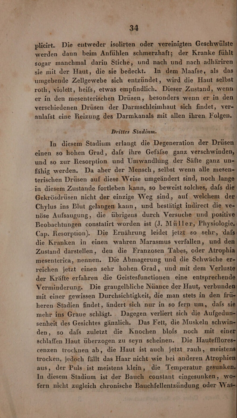 plieirt. Die entweder isolirten oder vereinigten Geschwülste werden daun beim Anfühlen schmerzhaft; der Kranke fühlt sogar manchmal darin Stiche, und nach und nach adhäriren sie mit der Haut, die sie bedeckt. In dem Maafse, als das umgebende Zellgewebe sich entzündet, wird die Haut selbst roth, violett, heifs, etwas empfindlich. Dieser Zustand, wenn er in den mesenterischen Drüsen, besonders wenn er in den verschiedenen Drüsen der Darmschleimhaut sich findet, ver- anlalst eine Reizung des Darmkanals mit allen ihren. Folgen. | | 1 | Drittes Stadium. | = . . .. | In diesem Stadium erlangt die Degeneration der Drüsen einen so hohen Grad, dafs ihre Gefälse ganz verschwinden, und so zur Resorption und Umwandlung der Säfte ganz un- fähig werden. Da aber der Mensch, selbst wenn alle terischen Drüsen auf diese. Weise umgeändert sind, noch lange in diesem Zustande fortleben kann, so beweist solches, dafs die Gekrösdrüsen nicht der einzige Weg sind, auf welchem der Chylus ins Blut gelangen kann, und bestätigt indirect die Wi nöse Aufsaugung, die übrigens durch Versuche und positive Beobachtungen constatirt worden ist (J. Müller, Physiologie, Cap. Resorption). Die Ernährung leidet jeizt so sehr, dafs die Kranken in einen wahren Marasmus verfallen, und den Zustand darstellen, den die Franzosen Tabes, oder Atrophia mesenterica, nennen. Die Abmagerung und die Schwäche er- reichen jetzt einen sehr hohen Grad, und mit dem Verluste der Kräfte erfahren die Geistesfunetionen eine entsprechende Verminderung. Die graugelbliche Nüance der Haut, verbunden mit einer gewissen Durchsichtigkeit, die man stets in den frü- heren Stadien findet, ändert sich nur in so fern um, dafs sie mehr ins Graue schlägt. Dagegen verliert sich die Aufgedun- senheit des Gesichtes gänzlich. Das Fett, die Muskeln schwin- den, so dafs zuletzt die Knochen blofs noch mit einer schlaffen Haut überzogen zu seyn scheinen. Die Hautefflores- cenzen trocknen ab, die Haut ist auch jetzt rauh, meistens trocken, jedoch fällt das Haar nicht wie bei anderen Atrophien aus, der Puls ist meistens klein, die Temperatur gesunken, In diesem Stadium ist der Bauch constant eingesunken, wos fern nicht zugleich chronische Bauchfellentzündung oder Was-
