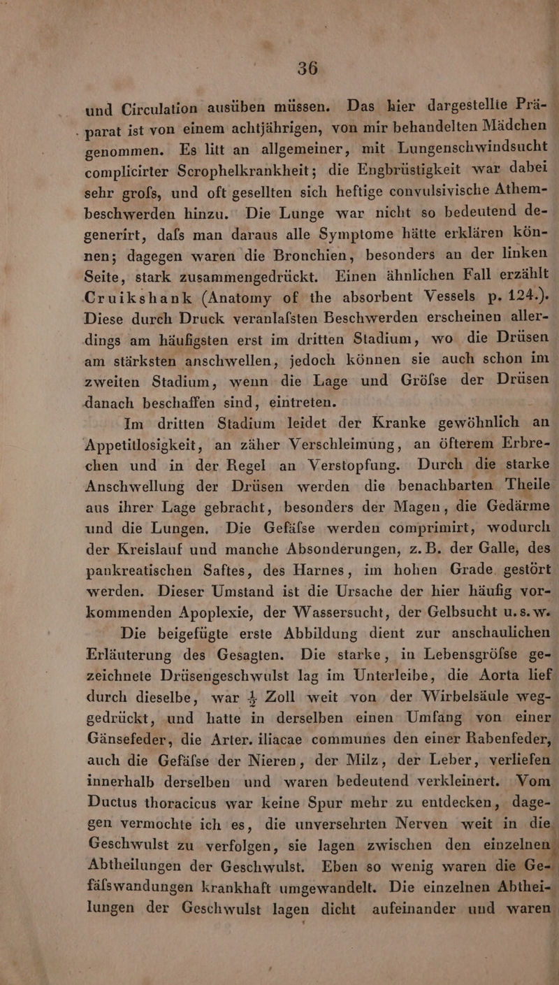 und Circulation ausüben müssen. Das hier dargestellie Prä- . parat ist von einem achtjährigen, von mir behandelten Mädchen genommen. Es litt an allgemeiner, mit Lungenschwindsucht complieirter Scrophelkrankheit; die Engbrüstigkeit war dabei sehr grols, und oft gesellten sich heftige convulsivische Athem- beschwerden hinzu. Die’ Lunge war nicht so bedeutend de- generirt, dafs man daraus alle Symptome hätte erklären kön- nen; dagegen waren die Bronchien, besonders an der linken Seite ‚ stark zusammengedrückt. Einen ähnlichen Fall erzählt Cruikshank (Anatomy of ihe absorbent Vessels p. 124.). Diese durch Druck veranlafsten Beschwerden erscheinen aller- dings am häufigsten erst im dritten Stadium, wo die Drüsen am stärksten anschwellen, jedoch können sie auch schon im zweiten Stadium, wenn die Lage und Gröfse der Drüsen danach beschaffen sind, eintreten. Im dritten Stadium leidet der Kranke gern heltche an Appetitlosigkeit, an zäher Verschleimung, an öfterem Erbre- chen und in der Regel an Verstopfung. Durch die starke Anschwellung der Drüsen werden die benachbarten Theile aus ihrer Lage gebracht, besonders der Magen, die Gedärme und die Lungen. Die Gefäfse werden comprimirt, wodurch der Kreislauf und manche Absonderungen, z.B. der Galle, des pankreatischen Saftes, des Harnes, im hohen Grade. gestört werden. Dieser Umstand ist die Ursache der hier häufig vor- | kommenden Apoplexie, der Wassersucht, der Gelbsucht u.s. w« Die beigefügte erste Abbildung dient zur anschaulichen Erläuterung des Gesagten. Die starke, in Lebensgröfse ge- zeichnete Drüsengeschwulst lag im Unterleibe, die Aorta lief durch dieselbe, war 4 Zoll weit von der Wirbelsäule weg- gedrückt, und hatte in derselben einen Umfang von einer Gänsefeder, die Arter. iliacae communes den einer Rabenfeder, auch die Gefäfse der Nieren, der Milz, der Leber, verliefen innerhalb derselben und ‘waren bedeutend verkleinert. ‘Vom Ductus thoracicus war keine Spur mehr zu entdecken, dage- gen vermochte ich 'es, die unversehrten Nerven weit in die Geschwulst zu verfolgen, sie lagen zwischen den einzelnen Abtheilungen der Geschwulst. Eben so wenig waren die Ge- fälswandungen krankhaft umgewandelt. Die einzelnen Abthei- lungen der Geschwulst lagen dicht aufeinander und waren.