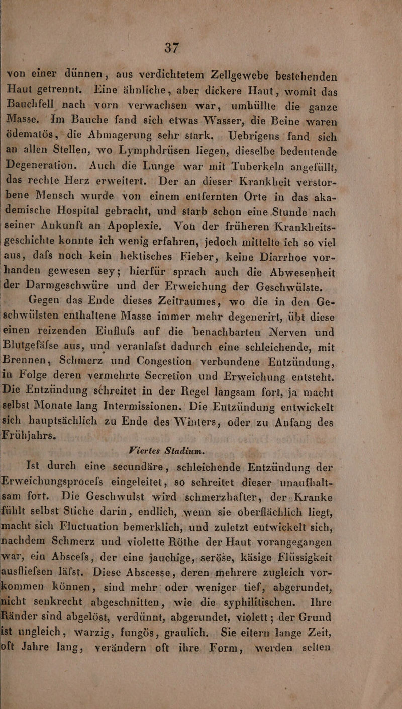 von einer dünnen, aus verdichtetem Zellgewebe bestehenden Haut getrennt. Eine ähnliche, aber dickere Haut, womit das Bauchfell nach vorn verwachsen war, umbüllte die ganze Masse. Im Bauche fand sich etwas Wasser, die Beine waren ödematös, ‘die Abmagerung sehr stark. . Uebrigens fand sich an allen Stellen, wo Lymphdrüsen liegen, dieselbe bedeutende Degeneration. Auch die Lunge war mit Tuberkeln angefüllt, das rechte Herz erweitert. Der an dieser Krankheit verstor- bene Mensch wurde von einem enifernten Orte in das aka- demische Hospital gebracht, und starb schon eine Stunde nach seiner Ankunft an Apoplexie. Von der früheren Krankheits- geschichte konnte ich wenig erfahren, jedoch mittelte ich so viel ‚aus, dafs noch kein hektisches Fieber, keine Diarrhoe vor- ‚handen gewesen sey; hierfür sprach auch die Abwesenheit der Darmgeschwüre und der Erweichung der Geschwälste. Gegen das Ende dieses Zeitraumes, wo die in den Ge- schwülsten enthaltene Masse immer mehr degenerirt, übt diese einen reizenden Einfluls auf die benachbarten Nerven und Blutgefälse aus, und veranlafst dadurch eine schleichende, mit | Brennen, Schmerz und Congestion. verbundene. Entzündung, in Folge deren vermehrte Secretion und Erweichung. entsteht. Die Entzündung schreitet in der Regel langsam fort, ja macht selbst Monate lang Intermissionen. Die Entzündung entwickelt sich hauptsächlich zu Ende des Winters, oder zu Anfang des Frühjahrs. | Viertes Stadium. Ist durch eine secundäre, schleichende Entzündung der Erweichungsproce/s eingeleitet, so schreitet dieser. 'unaufhalt- sam fort. Die Geschwulst wird schmerzhafter, der.Kranke fühlt selbst Stiche darin, endlich, wenn sie oberflächlich liegt, macht sich Fluctuation bemerklich,: und zuletzt entwickelt sich, nachdem Schmerz und violette Röthe der Haut. vorangegangen war, ein Abscels, der eine jauchige,.seröse, käsige Klüssigkeit ausllielsen läfst. Diese Abscesse, deren: mehrere zugleich vor- konımen können, sind mehr' oder weniger tief, abgerundet, Br senkrecht abgeschnitten, wie. die. syphilitischen. Ihre änder sind abgelöst, verdünnt, abgerundet, violett ; der Grund ist ungleich, warzig, fungös, graulich. Sie eitern lange Zeit, oft Jahre lang, verändern oft ihre Form, werden. selten