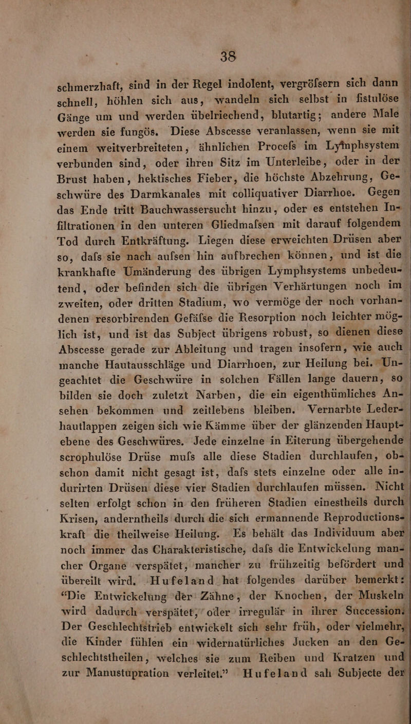 | | 38 | schmerzhaft, sind in der Regel indolent, vergrö öfsern sich dann schnell, höhlen sich aus, wandeln sich selbst in fistulöse © Gänge um und werden übelriechend, blutartig; andere Male | werden sie fungös. Diese Abscesse veranlassen, wenn sie mit einem weitverbreiteten, ähnlichen Procefs im Lyinphsystem | verbunden sind, oder ihren Sitz im Unterleibe, oder in der | Brust haben, hektisches Fieber, die höchste Abzehrung, Ge- | schwüre des Darmkanales mit colliquativer Diarrhoe. Gegen | das Ende tritt Bauchwassersucht hinzu, oder es entstehen In- | filtrationen in den unteren Gliedmafsen mit darauf folgendem Tod durch Entkräftung. Liegen diese erweichten Drüsen aber so, dafs sie nach aufsen hin aufbrechen können, und ist die krankhafte Umänderung des übrigen Lymphsystems unbedeu- | tend, oder befinden sich die übrigen Verhärtungen noch im zweiten, oder dritten Stadium, wo vermöge der noch vorhan- denen resorbirenden Gefäfse die Resorption noch leichter mög- | lich ist, und ist das Subject übrigens robust, so dienen diese Abscesse gerade zur Ableitung und tragen insofern, wie auch manche Hautausschläge und Diarrhoen, zur Heilung bei. Un- | geachtet die Geschwüre in solchen Fällen lange dauern, so bilden sie doch zuletzt Narben, die ein eigenthümliches An- sehen bekommen und zeitlebens bleiben. Vernarbte Leder- hautlappen zeigen sich wie Kämme über der glänzenden Haupt- ebene des Geschwüres. Jede einzelne in Eiterung übergehende scrophulöse Drüse mufs alle diese Stadien durchlaufen, ob- schon damit nicht gesagt ist, dafs stets einzelne oder alle in- durirten Drüsen: diese’ vier Stadien durchlaufen müssen. Nicht selten erfolgt schon in’ den früheren Stadien einestheils durch Krisen, anderntheils durch die sich ermannende Reproductions- kraft die theilweise Heilung. Es behält das Individuum aber noch immer das Charakteristische, dafs die Entwickelung man- cher Organe verspätet, 'mancher zu frühzeitig befördert und übereilt wird. -Hufeland hat folgendes darüber bemerkt: “Die Entwickelüng 'der' Zähne, der Knochen, der Muskeln wird dadurch verspätet,” oder irregulär in ihrer Successions Der Geschlechistrieb entwickelt sich sehr früh, oder vielmehr. die Kinder fühlen ein 'widernatürliches Jucken an den Ge- schlechtstheilen, welches sie zum Reiben und Kratzen und zur Manustupration verleitet.” Hufeland sah Subjecte der