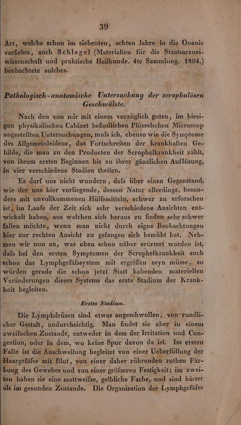 Art, welche schon im siebenten, achten Jahre in die Onanie verfielen,, auch Schlegel (Materialien für die Staatsarznei- Wilsehsthaft und praktische Heilkunde. 4te Sammlung. 1804.) beobachtete solches. Pathologisch- - anatomische Untersuchung der scrophulösen Geschwülste. Nach den von mir mit einem vorzüglich guten, im biesi- gen physikalischen Cabinet befindlichen Plösselschen Microscop angestellten Untersuchungen, mufs ich, ebenso wie die Symptome des Allgemeinleidens, das Fortschreiten der krankhaften Ge- bilde, die man zu den Producten der Scrophelkrankheit zählt, von ihrem ersten Beginnen bis zu ihrer gänzlichen Auflösung, in vier verschiedene Stadien theilen. Es darf uns nicht wundern , dafs über einen Gegenstand, wie der uns hier vorliegende, dessen Natur allerdings, beson- ders mit unvollkommenen Hülfsmitteln, schwer zu erforschen ist, im Laufe der Zeit sich sehr verschiedene Ansichten ent- wickelt haben, aus welchen sich heraus zu finden sehr schwer fallen möchte, wenn man nicht durch eigne Beobachtungen hier zur rechten Ansicht zu gelangen sich bemüht hat. Neh- ‚men wir nun an, was oben schon näher erörtert worden ist, dafs bei den ersten Symptomen der Scrophelkrankheit auch ‚schon das Lymphgefälssystem mit ergriffen seyn müsse, so würden gerade die schon jetzt Slatt habenden materiellen Veränderungen dieses Systems das erste Stadium der Krank- heit begleiten. Erstes Stadium. Die Lymphdrüsen sind etwas angeschwollen, von*rundli- ‚cher Gestalt, undurchsichtig. Man findet sie aber in einem zweifachen Zustande, entweder in dem der Irritation und Con- ‚gestion, oder in dem, wo keine Spur davon da ist. Im ersten Falle ist die Anschwellung begleitet von einer Ueberfüllung der Haargefäfse mit Blut, von einer daher rührenden rothen Fär- bung des Gewebes und von einer grölseren Festigkeit; im zwei- 'ien haben sie eine mattweilse, gelbliche Farbe,. und sind härter als im gesunden Zustande. Die Organisation der Lymphgefälse