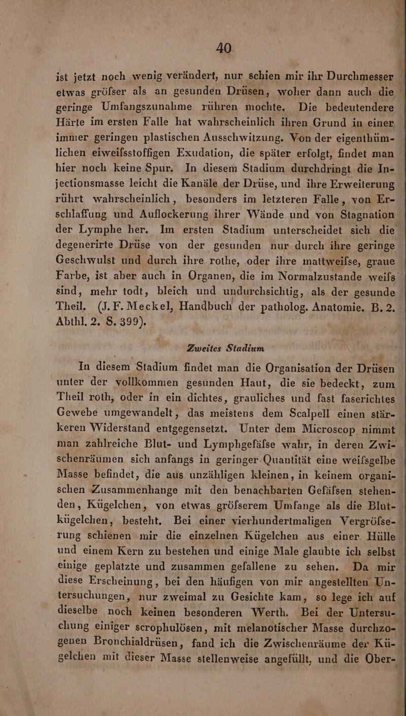 i ist jetzt noch ‚wenig verändert, nur schien mir ihr Durchmesser etwas gröfser als an gesunden Drüsen, woher dann auch.die geringe Umfangszunahme rühren mochte. Die bedeutendere Härte im ersten Falle hat wahrscheinlich ihren Grund in einer immer geringen plastischen Ausschwitzung. Von der eigenthüm- lichen eiweilsstoffigen Exudation, die später erfolgt, findet man hier noch keine Spur. In diesem Stadium durchdringt die In- jectionsmasse leicht die Kanäle der Drüse, und ihre Erweiterung rührt wahrscheinlich , besonders im letzteren Falle, von Er- schlafung und Auflockerung ihrer Wände und von Stagnation | der Lymphe her. Im ersten Stadium unterscheidet sich die degenerirte Drüse von der gesunden nur durch ihre geringe Geschwulst und durch ihre rothe, oder ihre mattweilse, graue Farbe, ist aber auch in Organen, die im Normalzustande weils sind, mehr todt, bleich und undurchsichtig, als der gesunde Theil, (J.F.Meckel, Handbuch der patholog. Anatomie. B.2. Abthl. 2. S. 399). Zweites Stadium In diesem Stadium findet man die Organisation der Drüsen unter der vollkommen gesunden Haut, die sie bedeckt, zum Theil roth, oder in ein dichtes, grauliches und fast faserichtes Gewebe umgewandelt, das meistens dem Scalpell einen stär- keren Widerstand entgegensetzt. Unter dem Microscop nimmt man zahlreiche Blut- und Lymphgefälse wahr, in deren Zwi- schenräumen sich anfangs in geringer-Quantität eine weilsgelbe Masse befindet, die aus unzähligen kleinen, in keinem organi- schen Zusammenhange mit den benachbarten Gefälsen stehen- den, Kügelchen, von etwas gröfserem Umfange als die Blut- kügelchen, besteht. Bei einer vierhundertmaligen Vergröfse- rung schienen mir die einzelnen Kügelchen aus einer Hülle und einem Kern zu bestehen und einige Male glaubte ich selbst einige geplatzte und zusammen gefallene zu sehen. Da mir diese Erscheinung, bei den häufigen von mir angestellten Un- tersuchungen, nur zweimal zu Gesichte kam, so lege ‚ich auf dieselbe noch keinen besonderen Werth. Bei der Untersu-. chung einiger scrophulösen, mit melanotischer Masse durchzo- | genen Bronchialdrüsen, fand ich die Zwischenräume der Kü- gelchen mit dieser Masse stellenweise angefullt, und die Ober-