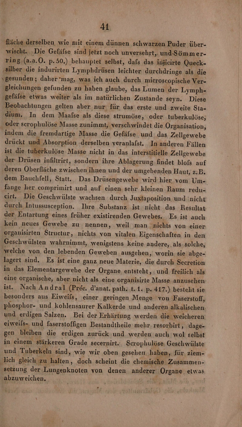 4 Nläche, derselben wie mit ‚einem dünnen schwarzen Puder über- wischt. ‚Die Gefäfse sind jetzt noch unversehrt,: und-Sömmer- ring.(a.a.0. p.50.) behauptet selbst, dafs das injicirte Queck- ‚silber die indurirten Lymphdrüsen leichter durchdringe als die gesunden; daher mag, was ich auch durch microscopische Ver- gleichungen gefunden zu haben glaube, das Lumen der Lymph- gefälse etwas weiter als im natürlichen Zustande seyn. Diese Beobachtungen gelten aber nur für das erste und zweite Sta- dium. In dem Maafse als diese strumöse, oder tuberkulöse, ‚oder scrophulöse Masse zunimmt, verschwindet die Organisation, indem die fremdartige Masse die Gefälse und das Zellgewebe drückt und Absorption derselben veranlafst. In anderen Fällen ist die tuberkulöse Masse nicht in das interstitielle Zellgewebe der Drüsen infiltrirt, sondern ihre Ablagerung findet blofs auf ‚deren Oberfläche zwischen ihnen und der umgebenden Haut, z:B. dem Bauchfell, Statt. Das Drüsengewebe wird hier vom: Um- fange her comprimirt und auf einen sehr kleinen Raum redu- cirt. Die Geschwülste wachsen durch Juxtaposition und 'nicht durch Intussusception. Ihre Substanz ist nicht das Resultat der Entartung eines früher existirenden Gewebes. Es ist auch kein neues Gewebe zu nennen, weil man nichts von einer org anisirten Structur, nichts von vitalen Eigenschaften in den Geschwülsten wahrnimmt, wenigstens keine andere, . als. solche, welche von. den lebenden Geweben ausgehen, worin: sie abge- lagert sind. Es ist eine ganz neue Materie, die durch Secretion in das Elementargewebe der Organe, entsteht, und freilich als eine organische, aber nicht als eine organisirte Masse anzusehen ist. Nach Andral (Prec. d’anat. path. t.1. p. 417.) besteht sie besonders aus Eiweifs, einer geringen Menge von ‚Faserstoff, phosphor- und kohlensaurer Kalkerde und anderen ‚alkalischen. und erdigen Salzen. Bei der Erhärtung werden die weicheren eiweils- und fasersioffigen Bestandtheile mehr. resorbirt ,. dage- gen bleiben die erdigen zurück und werden auch wol selbst in einem stärkeren Grade secernirt., Scrophulöse, Geschwülste und Tuberkeln sind, wie wir oben gesehen haben, für. ziem- lich gleich zu ‚halten, doch scheint die chemische Zusammen- setzung der. Lungenknoten von denen anderer Organe, etwas abzuweichen. |