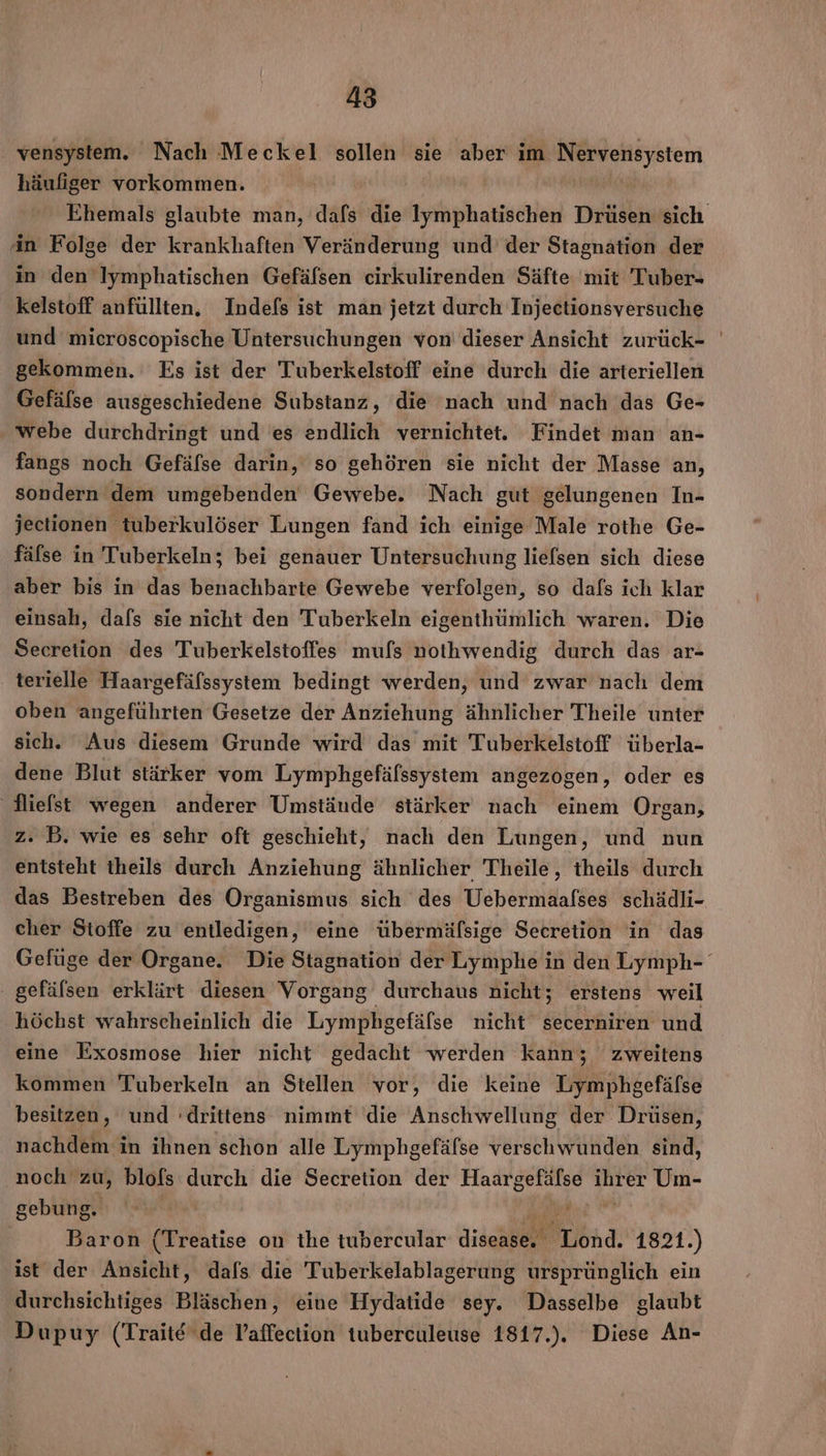 vensystem. Nach Meckel sollen sie aber im Netellsystem häufiger vorkommen. An Folge der krankhaften Veränderung und’ der Stagnation der in den Iymphatischen Gefäfsen cirkulirenden Säfte mit Tuber- kelstoff anfüllten. Indefs ist man jetzt durch Injectionsversuche und mieroscopische Untersuchungen von dieser Ansicht zurück- gekommen. Es ist der Tuberkelstoff eine durch die arteriellen Gefälse ausgeschiedene Substanz, die nach und nach das Ge- webe durchdringt und es endlich vernichtet. Findet man an- fangs noch Gefäfse darin, so gehören sie nicht der Masse an, sondern dem umgebenden Gewebe. Nach gut gelungenen In- jectionen tuberkulöser Lungen fand ich einige Male rothe Ge- fälse in Tuberkeln; bei genauer Untersuchung liefsen sich diese aber bis in das benachbarte Gewebe verfolgen, so dafs ich klar einsah, dafs sie nicht den Tuberkeln eigenthümlich waren. Die Secretion des Tuberkelstoffes mufs nothwendig durch das ar- terielle Haargefäfssystem bedingt werden, und zwar nach dem oben angeführten Gesetze der Anziehung ähnlicher Theile unter sich. Aus diesem Grunde wird das mit Tuberkelstoff überla- dene Blut stärker vom Lymphgefäfssystem angezogen, oder es Niefst wegen anderer Umstände stärker nach einem Organ, z. B. wie es sehr oft geschieht, nach den Lungen, und nun entsteht theils durch Anziehung ähnlicher Theile, theils durch das Bestreben des Organismus sich des Uebermaafses schädli- cher Stoffe zu entledigen, eine übermäfsige Secretion in das ‚ gefälsen erklärt diesen Vorgang durchaus nicht; erstens weil höchst wahrscheinlich die Lymphgefäfse nicht secerhiren und eine Exosmose hier nicht gedacht werden kann; zweitens kommen Tuberkeln an Stellen vor, die keine Lymphgefäfse besitzen, und :drittens nimmt ‘die Anschwellung der Drüsen, nachdem in ihnen schon alle Lymphgefäfse verschwunden sind, noch zu, blofs durch die Secretion der a BEN Um- gebung, | Baron (Treatise on the tubercular ER. Pönd. 1821.) ist der Ansicht, dafs die Tuberkelablagerung ursprünglich ein durchsichtiges Bläschen, eine Hydatide sey. Dasselbe glaubt Dupuy (Trait&amp; ‘de Vaffection tuberculeuse 1817.). Diese An-