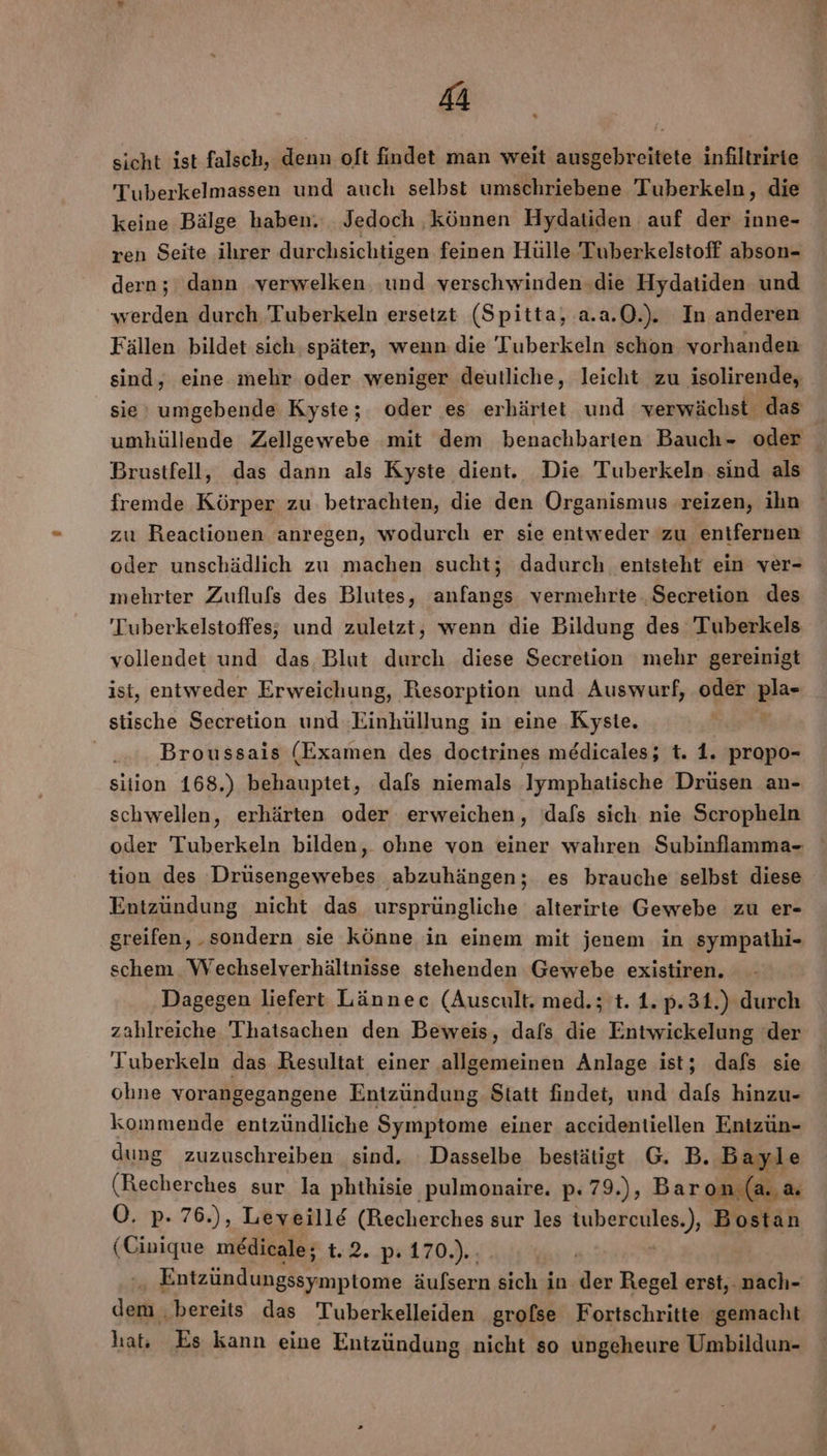 sicht ist falsch, denn oft findet man weit ausgehreitete infiltririe T'uberkelmassen und auch selbst umschriebene Tuberkeln, die keine Bälge haben. Jedoch ‚können Hydatiden auf der inne- ren Seite ihrer durchsichtigen feinen Hülle Tuberkelstoff abson- dern; dann verwelken und verschwinden.die Hydatiden und werden durch Tuberkeln ersetzt (Spitta, a.a.0.). In anderen Fällen bildet sich.später, wenn die Tuberkeln schon vorhanden sind, eine mehr oder weniger deutliche, leicht zu isolirende, sie’ umgebende Kyste; oder es erhärtet und werwächst das ; 2 Brustfell, das dann als Kyste dient. Die Tuberkeln. sind als fremde Körper zu betrachten, die den Organismus reizen, ihn zu Reactionen anregen, wodurch er sie entweder zu entfernen oder unschädlich zu machen sucht; dadurch entsteht ein ver- mehrter Zuflufs des Blutes, anfangs vermehrte ‚Secretion des Tuberkelstoffes; und zuletzt, wenn die Bildung des 'Tuberkels vollendet und das Blut durch diese Secretion mehr gereinigt ist, entweder Erweichung, Resorption und Auswurf, ‚oder Bla stische Secretion und uhillnng in eine Kyste. Broussais (Examen des doctrines medicales; t. 1. propo- sition 168.) behauptet, dafs niemals Iymphatische Drüsen an- schwellen, erhärten oder erweichen, dafs sich nie Scropheln tion des Drüsengewebes abzuhängen; es brauche selbst diese Entzündung nicht das ursprüngliche alterirte Gewebe zu er- greifen, „sondern sie könne in einem mit jenem in sympathi- schem Wechselverhältnisse stehenden Gewebe existiren. Dagegen liefert Lännec (Auscult. med.; t. 1. p.31.) durch zahlreiche Thatsachen den Beweis, dafs die Entwickelung der Tuberkeln das Resultat einer allgemeinen Anlage ist; dafs sie ohne vorangegangene Entzündung Statt findet, und dafs hinzu- kommende entzündliche Symptome einer accidentiellen Entzün- dung zuzuschreiben sind. Dasselbe bestätigt G. B. Bayle O. p. 76.), Leveill&amp; (Recherches sur les tubercules.), Bostan (Geigne medicale; uR..294170) rein das Tuberkelleiden grofse Fortschritte gemacht hat: Es kann eine Entzündung nicht so ungeheure Umbildun-