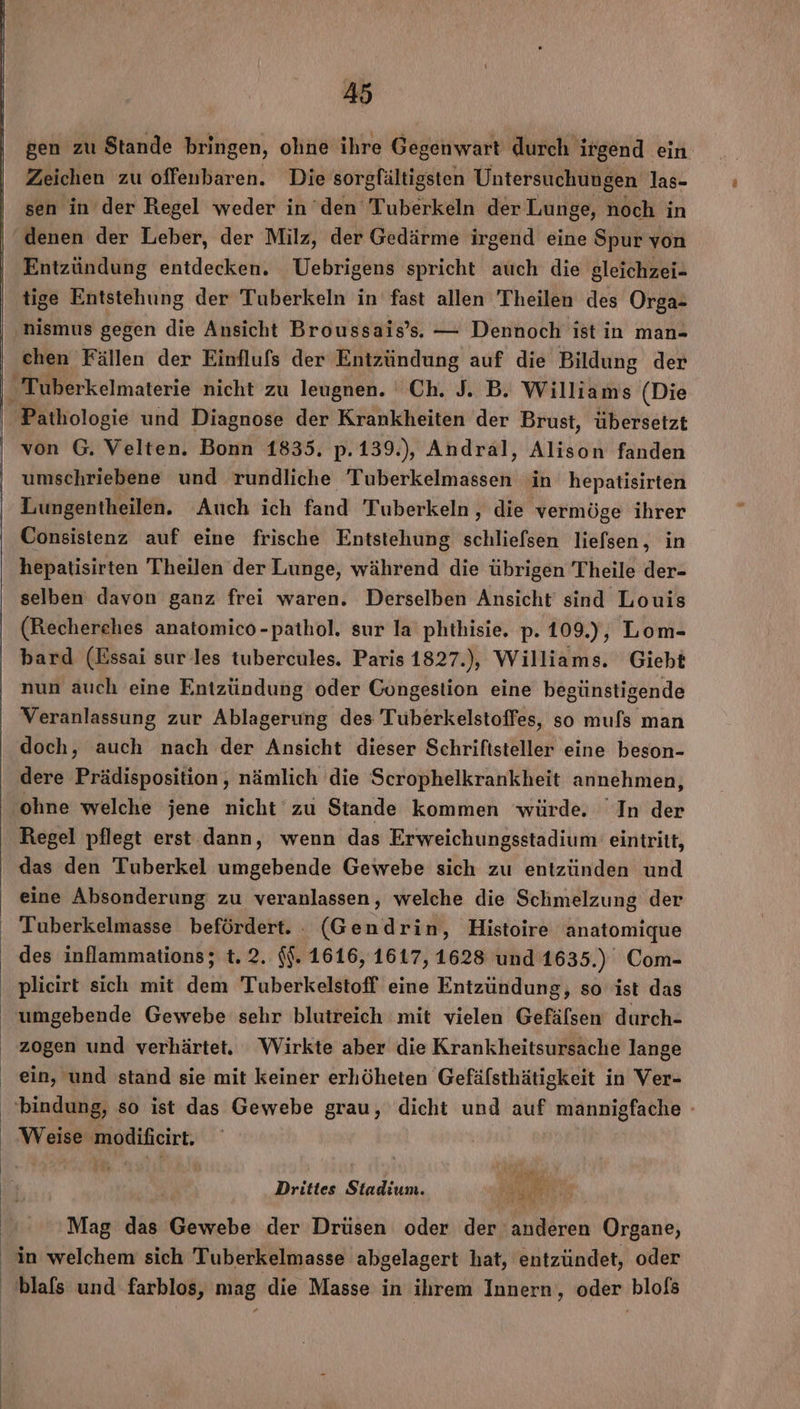 gen zu Stande bringen, ohne ihre Gegenwart durch irgend ein Zeichen zu offenbaren. Die sorgfältigsten Untersuchungen las- sen in der Regel weder in den Tuberkeln der Lunge, noch in Entzündung entdecken. Uebrigens spricht auch die gleichzei- tige Entstehung der Tuberkeln in fast allen Theilen des Orga- ‚nismus gegen die Ansicht Broussais’s.. — Dennoch ist in man- chen Fällen der Einflufs der Entzündung auf die Bildung der _Tuberkelmaterie nicht zu leugnen. Ch. J. B. Williams (Die Pathologie und Diagnose der Krankheiten der Brust, übersetzt von G. Velten. Bonn 1835. p.139.), Andral, Alison fanden umschriebene und rundliche Biberkeiiianneit in hepatisirten Lungentheilen. Auch ich fand Tuberkeln, die vermöge ihrer Consistenz auf eine frische Entstehung schliefsen liefsen, in hepatisirten Theilen der Lunge, während die übrigen Theile der- selben davon ganz frei waren. Derselben Ansicht’ sind Louis (Recherches anatomico-pathol. sur la phthisie. p. 109.), Lom- bard (Essai sur-les tubercules. Paris 1827.), Williams. Giebt nun auch eine Entzündung oder Congestion eine begünstigende Veranlassung zur Ablagerung des Tuberkelstoffes, so mus man doch, auch nach der Ansicht dieser Schriftsteller eine beson- dere Prädisposition, nämlich die Scrophelkrankheit annehmen, ohne welche jene nicht‘zu Stande kommen würde, In der Regel pflegt erst dann, wenn das Erweichungsstadium eintritt, das den 'Tuberkel umgebende Gewebe sich zu entzünden und eine Absonderung zu veranlassen, welche die Schmelzung der Tuberkelmasse befördert. . (Gendrin, Histoire anatomique des inflammations; t. 2. $$. 1616, 1617, 1628 und 1635.) Com- plicirt sich mit dem Tuberkelstoff eine Entzündung, so ist das zogen und verhärtet. Wirkte aber die Krankheitsursache lange ein, und stand sie mit keiner erhöheten Gefäfsthätigkeit in Ver- bindung, so ist das Gewebe grau, dicht und auf ir Weise Euicht: dir . Drittes Stadium. FRRURREN Mag das Gewebe der Drüsen oder der ‘anderen Organe,