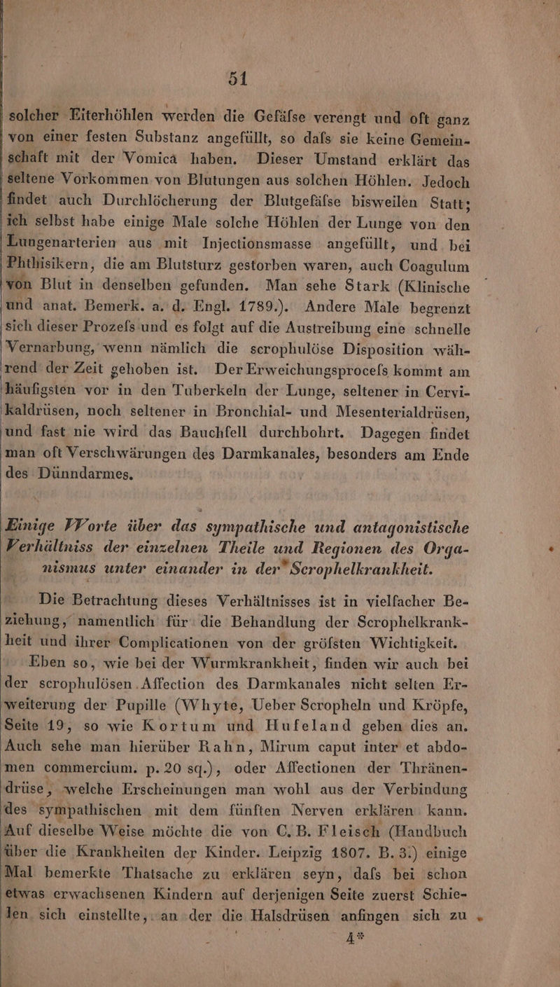 o1 solcher Eiterhöhlen werden die Gefäfse verengt und oft ganz von einer festen Substanz angefüllt, so dafs sie keine Gemein- schaft mit der Vomicä haben. Dieser Umstand erklärt das seltene Vorkommen von Blutungen aus solchen Höhlen. Jedoch findet auch Durchlöcherung der Blutgefäfse bisweilen Statt; ‚ich selbst habe einige Male solche Höhlen der Lunge von den Lungenarterien aus mit Injectionsmasse angefüllt, und. bei Phthisikern, die am Blutsturz gestorben waren, auch Coagulum von Blut in denselben gefunden. Man sehe Stark (Klinische ‚und anat. Bemerk. a.'d. Engl. 1789.).. Andere Male begrenzt ‚sich dieser Prozefs und es folgt auf die Austreibung eine schnelle | Vernarbung, wenn nämlich die scrophulöse Disposition wäh- rend der Zeit gehoben ist. Der Erweichungsprocefs kommt am häufigsten vor in den Tuberkeln der Lunge, seltener in Cervi- kaldrüsen, noch seltener in Bronchial- und Mesenterialdrüsen, und fast nie wird das Bauchfell durchbohrt. Dagegen findet man oft Verschwärungen des Darmkanales, besonders am Ende des Dünndarmes. ‚Einige VForte über dus, sympathische und antagonistische Vv erhältniss der einzelnen Theile und Regionen des Orga- nismus unter einander in der Serophelkrankheit. Die Betrachtung dieses Verhältnisses ist in vielfacher Be- ziehung, namentlich für‘ die Behandlung der Scrophelkrank- heit und ihrer Complicationen von der gröfsten Wichtigkeit. Eben so, wie bei der Wurmkrankheit, finden wir auch bei der scrophulösen .Affection des Darmkanales nicht selten Er- 'weiterung der Pupille (Whyte, Ueber Scropheln und Kröpfe, Seite 19, so wie Kortum und Hufeland geben dies an. Auch sehe man hierüber Rahn, Mirum caput inter et abdo- men commercium. p.20 sq.), oder Affectionen der Thränen- drüse, welche Erscheinungen man wohl aus der Verbindung des sympathischen mit dem fünften Nerven erklären. kann. ‚Auf dieselbe Weise möchte die von C,B. Fleisch (Handbuch über die Krankheiten der Kinder. Leipzig 1807. B.3.) einige Mal bemerkte Thatsache zu erklären seyn, dafs bei schon etwas erwachsenen Kindern auf derjenigen Seite zuerst Schie- den. sich einstellte,: an der die Halsdrüsen anfıngen sich zu „ | 18