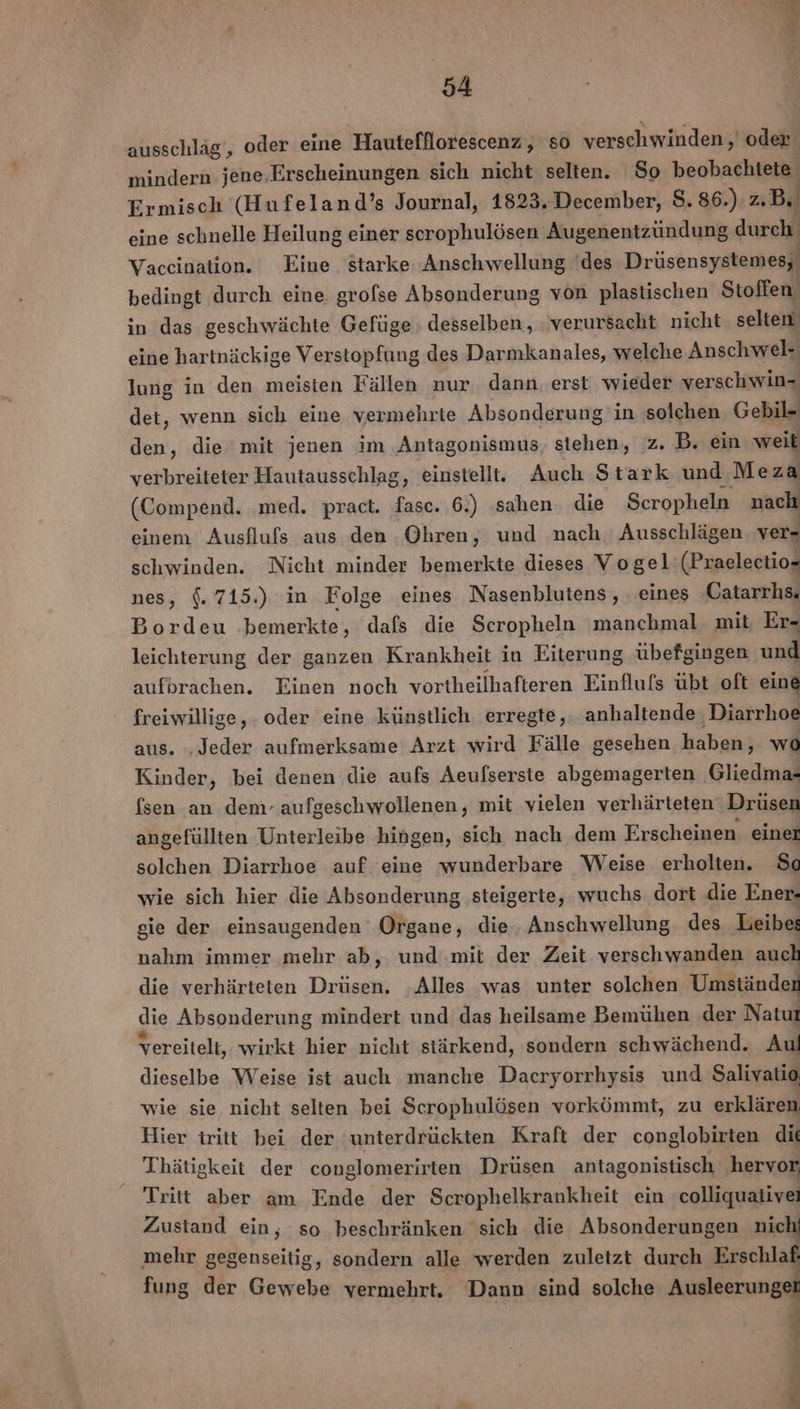 ausschläg, oder eine Hautefllorescenz, so verschwinden, oder. mindern jene,Erscheinungen sich nicht selten. So beobachtete Ermisch (Hufeland’s Journal, 1823. December, 8. 86.) z.B eine schnelle Heilung einer scrophulösen Augenentzündung ER Vaccination. Eine. starke Anschwellung 'des Drüsensystemes; bedingt durch eine grofse Absonderung von plastischen Stoffen in das geschwächte Gefüge desselben, verursacht nicht selten eine hartnäckige Verstopfung des Darmkanales, welche Anschwel- lung in den meisten Fällen nur dann. erst wieder verschwin- det, wenn sich eine vermehrte Absonderung in solchen Gebil- den, die mit jenen im ‚Antagonismus, stehen, z. B. ein weit verbreiteter Hautausschlag, einstellt. Auch Stark und Meza (Compend. ‚med. pract. ER 6.) sahen. die Seropheln nach einem Ausflufs aus den Ohren, und nach Ausschlägen. ver= schwinden. Nicht minder bemerkte dieses Vogel: (Praelectio- nes, $. 715.) in Folge eines Nasenblutens, eines ‚Catarrhs. Bordeu bemerkte, dafs die Scropheln manchmal. mit Er- leichterung der ganzen Krankheit in Eiterung übefgingen und aufbrachen. Einen noch vortheilhafteren Einfluls übt oft eine freiwillige, . oder eine künstlich erregte, anhaltende Diarrhoe aus. ‚Jeder aufmerksame Arzt wird Fälle gesehen haben, wo Kinder, bei denen die aufs Aeufserste abgemagerten ‚Gliedma- {sen an dem- aufgeschwollenen, mit vielen verhärteten‘ Drüsen angefüllten Unterleibe hingen, sich nach dem Erscheinen einer solchen Diarrhoe auf eine wunderbare Weise erholten. So wie sich hier die Absonderung steigerte, wuchs dort die Ener- gie der einsaugenden Organe, die Anschwellung des Leibes nahm immer mehr ab, und mit der Zeit verschwanden auch die verhärteten Drüsen. ‚Alles was unter solchen Umständen die Absonderung mindert und das heilsame Bemühen der Natur vereitelt, wirkt hier nicht stärkend, sondern schwächend. Aul dieselbe Weise ist auch manche Dacryorrhysis und Salivatio wie sie nicht selten bei Scrophulösen vorkömmt, zu erklären Hier tritt bei der ‘unterdrückten Kraft der conglobirten dit Thätigkeit der conglomerirten Drüsen antagonistisch hervor Tritt aber am Ende der Scrophelkrankheit ein colliquativei Zustand ein, so beschränken sich die Absonderungen nich mehr gegenseitig, sondern alle werden zuletzt durch Erschlaf fung der Gewebe vermehrt, Dann sind solche Ausleerunget Sn