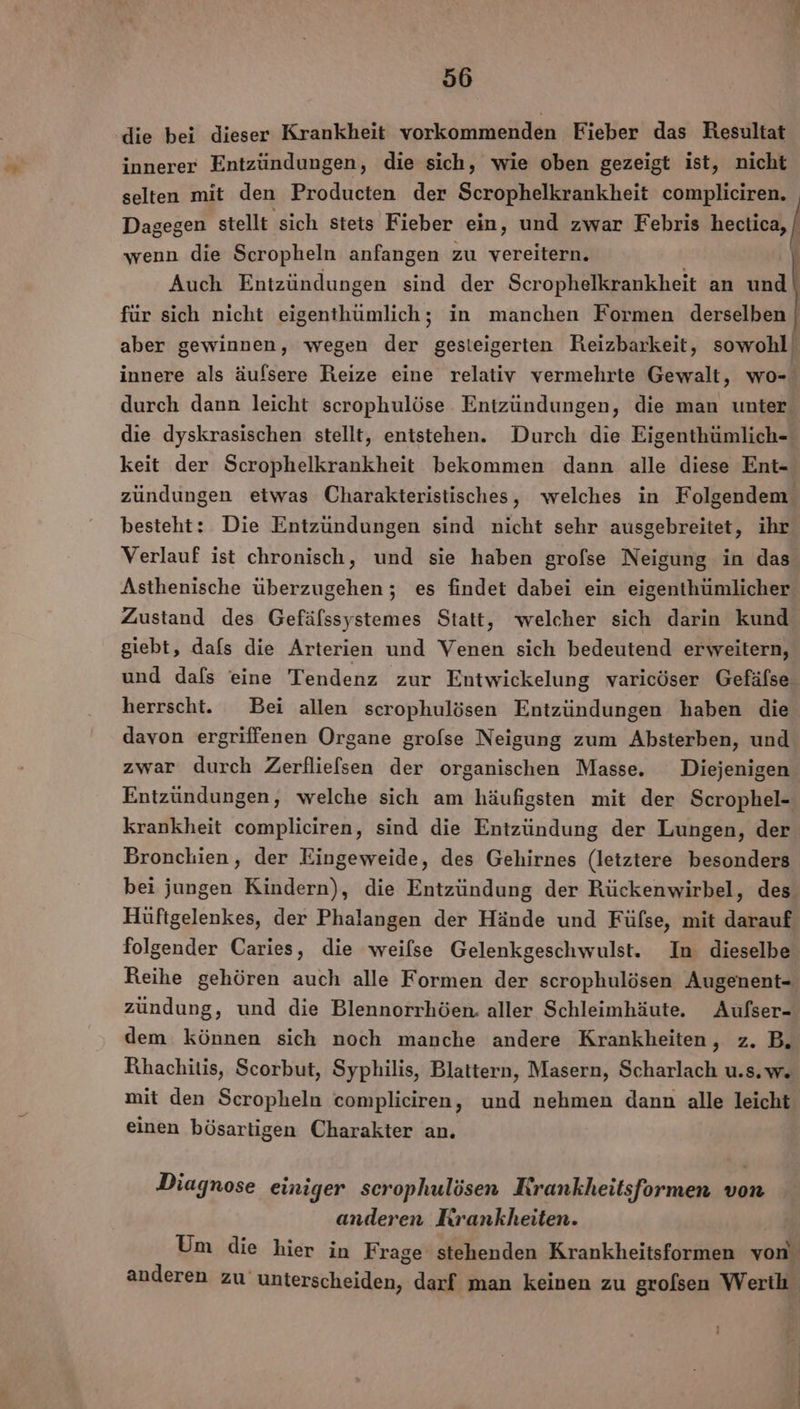 ‚die bei dieser Krankheit vorkommenden Fieber das Resultat innerer Entzündungen, die sich, wie oben gezeigt ist, nicht selten mit den Producten der Scrophelkrankheit compliciren. Dagegen stellt sich stets Fieber ein, und zwar Febris hectica, wenn die Scropheln anfangen zu vereitern. } Auch Entzündungen sind der Scrophelkrankheit an und für sich nicht eigenthümlich; in manchen Formen derselben aber gewinnen, wegen der gesteigerten Reizbarkeit, sowohl innere als äufsere Reize eine relativ vermehrte Gewalt, wo- durch dann leicht scrophulöse Entzündungen, die man unter die dyskrasischen stellt, entstehen. Durch die Eigenthümlich- keit der Scrophelkrankheit bekommen dann alle diese Ent- zündungen etwas Charakteristisches, welches in Folgendem besteht: Die Entzündungen sind nicht sehr ausgebreitet, ihr Verlauf ist chronisch, und sie haben grofse Neigung in das Asthenische überzugehen ; es findet dabei ein eigenthümlicher Zustand des Gefälssystemes Statt, welcher sich darin kund giebt, dafs die Arterien und Venen sich bedeutend erweitern, und dafs eine Tendenz zur Entwickelung varicöser Gefäfse herrscht. Bei allen scrophulösen Entzündungen haben die davon ergriffenen Organe grolse Neigung zum Absterben, und zwar durch Zerflielsen der organischen Masse. Diejenigen Entzündungen, welche sich am häufigsten mit der Scrophel- krankheit compliciren, sind die Entzündung der Lungen, der Bronchien, der Eingeweide, des Gehirnes (letztere besonders bei jungen Kindern), die Entzündung der Rückenwirbel, des Hüftgelenkes, der Phalangen der Hände und Füfse, mit darauf folgender Caries, die weilse Gelenkgeschwulst. In dieselbe Reihe gehören auch alle Formen der scrophulösen Augenent- zündung, und die Blennorrhöen. aller Schleimhäute, Aufser- dem können sich noch manche andere Krankheiten, z. B, Rhachitis, Scorbut, Syphilis, Blattern, Masern, Scharlach u.s.w. mit den Scropheln compliciren, und nehmen dann alle leicht einen bösartigen Charakter an. Diagnose einiger scrophulösen Rrankheitsformen von anderen Krankheiten. | Um die hier in Frage stehenden Krankheitsformen von anderen zu unterscheiden, darf man keinen zu grolsen Werth