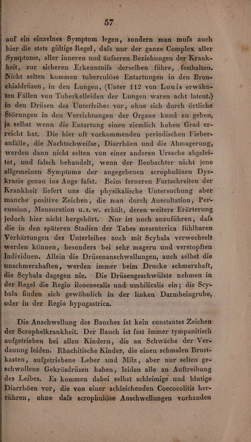| auf ein einzelnes Symptom legen, sondern man mufs auch hier die stets gültige Regel, dafs nur der ganze Complex aller Symptome, aller inneren und äufseren Beziehungen der Krank- heit, zur sicheren Erkenntnifs derselben führe, . festhalten. | Nicht selten kommen tuberculöse Entartungen in den Bron- ten Fällen von Tuberkelleiden der Lungen waren acht latent.) ‚in den Drüsen des Unterleibes vor, ohne sich durch örtliche | Störungen in den Verrichtungen der Organe kund zu geben, |ja selbst wenn die Entartung einen ziemlich hohen Grad er- ‚reicht hat. Die hier oft vorkommenden periodischen Fieber- anfälle, die Nachtschweifse, Diarrhöen und die Abmagerung, ı werden dann nicht selten von einer anderen Ursache abgelei- | tet, und falsch behandelt, wenn der Beobachter nicht jene ‚allgemeinen Symptome der angegebenen scrophulösen Dys- krasie genau ins Auge falst. Beim ferneren Fortschreiten der Krankheit liefert uns die physikalische Untersuchung aber ı manche positive Zeichen, die man durch Auscultation, Per- | eussion, Mensuration u.s. w. erhält, deren weitere Erörterung jedoch hier nicht hergehört. Nur ist noch anzuführen, dafs ' die in den späteren Stadien der Tabes mesenterica fühlbaren | Verhärtungen des Unterleibes auch mit Scybala verwechselt ‚werden können, besonders bei sehr magern und verstopften ‚Individuen. Allein die Drüsenanschwellungen, auch selbst die ‚unschmerzhaften, werden immer beim Drucke schmerzhaft, ‚die Scybala dagegen nie. Die Drüsengeschwülste nehmen in ‚der Regel die Regio ileocoecalis und umbilicalis ein; die Scy- bala finden sich gewöhnlich in der linken Darmbeingrube, ‚oder in der Regio hypogastrica. Die Anschwellung des Bauches ist kein constantes Zeichen ‚ der Scrophelkrankheit. Der Bauch ist fast immer tympanitisch aufgetrieben bei allen Kindern, die an Schwäche der Ver- | dauung leiden. Rhachitische Kinder, die einen schmalen Brust- | kasten, aufgetriebene Leber und Milz, aber nur selten ge- ‚schwollene Gekrösdrüsen haben, leiden alle an Auftreibung des Leibes. Es kommen dabei selbst schleimige..und blutige Diarrhöen vor, die von einer schleichenden Coecocolitis her- tühren, ohne dafs scrophulöse Anschwellungen vorhanden