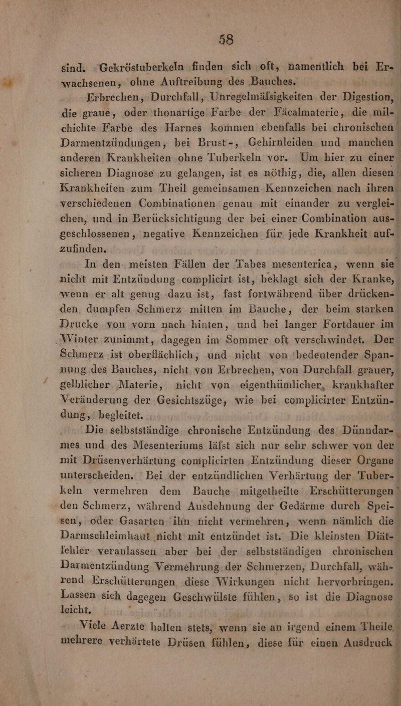 sind. -Gekröstuberkeln ‚finden sich oft, namentlich bei Er- wachsenen, ohne Auftreibung des Bauches. BR Erbrechen, Durchfall, Unregelmäfsigkeiten der Digestion, die graue, oder 'ihonartige Farbe der Fäcalmaterie, die .mil- chichte Farbe des Harnes kommen ebenfalls bei chronischen Darmentzündungen, bei Brust-, Gehirnleiden und manchen anderen Krankheiten ‚ohne Tuberkeln vor. Um hier zu einer sicheren Diagnose zu gelangen, ist es nöthig, die, allen diesen . Krankheiten zum Theil gemeinsamen Kennzeichen nach ihren verschiedenen Combinationen genau mit einander zu verglei- chen, und in Berücksichtigung der bei einer Combination aus- geschlossenen, negative Kennzeichen für jede Krankheit auf- zufinden, In den. meisten Fällen der Tabes mesenterica, wenn sie nicht mit Entzündung complieirt ist, beklagt sich der Kranke, weun er alt genug dazu ist, fast fortwährend über drücken- den. dumpfen Schmerz mitten im Bauche, der beim starken Drucke von vorn nach hinten, und bei langer Fortdauer im ‚Winter zunimmt, dagegen im Sommer oft verschwindet. Der Schmerz ‚ist oberflächlich, und nicht von ‘bedeutender Span-. nung des Bauches, nicht von Erbrechen, von Durchfall. grauer, gelblicher ‚Materie, nicht von eigenthünmlicher, krankhafter Veränderung der Gesichiszüge, wie bei complicirter Entzün- dung, begleitet. Die selbstständige chronische Entzündung des Dünndar- mes und des Mesenteriums läfst sich nur sehr schwer von der mit Drüsenverhärtung complieirten Entzündung dieser Organe unterscheiden. ' Bei der entzündlichen Verhärtung der Tuber- keln‘ vermehren dem Bauche. miigetheilte Erschütterungen” den Schmerz, während Ausdehnung der Gedärme durch Spei-. sen, oder ai ihn nicht vermehren, wenn nämlich die Darmschleimhaut ‚nicht mit entzündet ist. Die kleinsten Diät- % iehler veranlassen aber ‚bei ‚der selbstständigen chronischen Darmentzündung Vermehrung. der Schmerzen, Durchfall, wäh- rend Erschütterungen ‚diese Wirkungen nicht hervorbringen. Lassen sich dagegen Geschwülste fühlen, so ist die Diagnose leicht, : | ‘ Viele Aerzte halten stets, wenn sie an irgend einem Theile mehrere verhärtete Drüsen fühlen, diese für einen Ausdruck 8 a ” 3