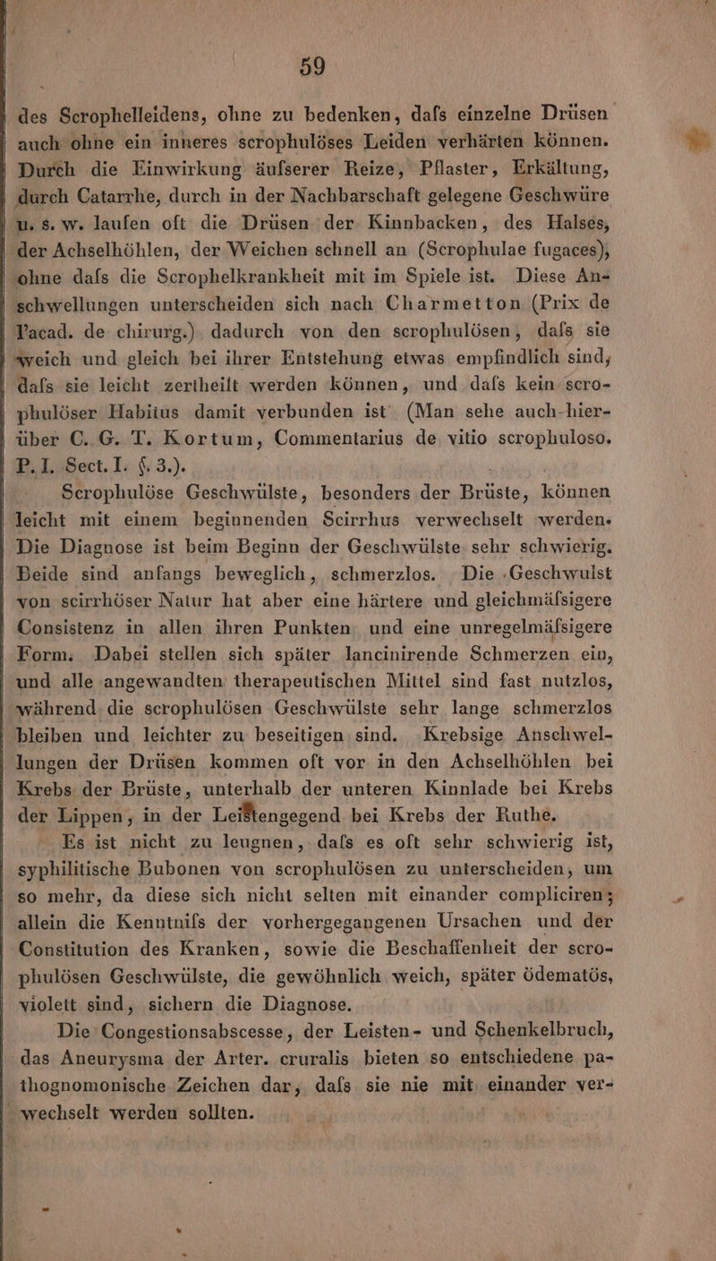 - auch ohne ein inneres scrophulöses Leiden verhärten können. Durch die Einwirkung äufserer Reize, Pflaster, Erkältung, ‚durch Catarrhe, durch in der Nachbarschaft gelegene Geschwüre u. 5. w. laufen oft die Drüsen 'der Kinnbacken, des Halses, der Achselhöhlen, der Weichen schnell an (Scrophulae fugaces), ‘ohne dafs die Scrophelkrankheit mit im Spiele ist. Diese An- schwellungen unterscheiden sich nach Charmetton (Prix de Vacad. de chirurg.). dadurch von den scrophulösen, dafs sie “weich und gleich bei ihrer Entstehung etwas empfindlich sind, dafs sie leicht zeriheilt werden können, und dafs kein scro- phulöser Habitus damit verbunden ist‘ (Man sehe auch-hier- | über C. G. T. Kortum, Commentarius de vitio scrophuloso. | IB.L8ect.1: 5; 3.). Scrophulöse Geschwülste, besonders der Brüste, können leicht mit einem beginnenden Scirrhus verwechselt ‘werden- | Die Diagnose ist beim Beginn der Geschwülste: sehr schwierig. | Beide sind anfangs beweglich, schmerzlos. Die -Geschwulst von scirrhöser Natur hat aber eine härtere und gleichmälsigere Consistenz in allen ihren Punkten; und eine unregelmälsigere Form. Dabei stellen sich später lancinirende Schmerzen ein, und alle angewandten: therapeutischen Mittel sind fast nutzlos, während: die scrophulösen Geschwülste sehr lange schmerzlos bleiben und leichter zu beseitigen sind. ‚Krebsige Anschwel- | lungen der Drüsen kommen oft vor in den Achselhöhlen bei Krebs der Brüste, unterhalb der unteren Kinnlade bei Krebs der Lippen, in der Leistengegend bei Krebs der Ruthe. Es ist nicht zu leugnen, dals es oft sehr schwierig ist, syphilitische Bubonen von scrophulösen zu unterscheiden, um so mehr, da diese sich nicht selten mit einander compliciren; allein die Kenntnifs der vorhergegangenen Ursachen und der Constitution des Kranken, sowie die Beschaffenheit der scro- phulösen Geschwülste, die gewöhnlich weich, später Öödematös, violett sind, sichern die Diagnose. Die Congestionsabscesse, der Leisten- und Schenkelbruch, das Aneurysma der Arter. eruralis bieten so entschiedene pa- ihognomonische Zeichen dar, dafs sie nie mit: einander ver- wechselt werden sollten. '