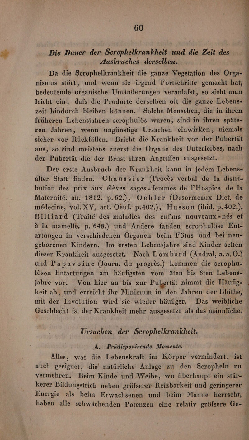 Pe 60 Die Dauer der. Scrophelkrankheit und die Zeit des Ausbruches derselben. Da die Scrophelkrankheit die ganze Vegetation des Orga- bedeutende organische Umänderungen veranlafst, so sieht man ren. Jahren, wenn ungünstige Ursachen einwirken, niemals sicher vor Rückfällen. Bricht die Krankheit vor der Pubertät der Pubertät die der Brust ihren Angriffen ausgesetzt. Maternite. an. 1812. p.62.), Oehler (Desormeaux Dict. de medecine, vol.XV, art. Oeuf. p.402.), Husson (ibid. p.402.), a la mamelle. p. 648.) und Andere fanden scrophulöse Ent- geborenen Kindern. Im ersten Lebensjahre sind Kinder selten dieser Krankheit ausgesetzt. Nach Lombard (Andral, a.a.O.) und Papavoine (Journ. du progres.) kommen die scrophu- lösen Entartungen am häufigsten vom 3ten bis 6ten Lebens- jahre vor. Von hier an bis zur Pubertät nimmt die Häufig- keit ab, und erreicht ihr Minimum in den Jahren der Blüthe, mit der Involution wird sie wieder häufiger. Das weibliche Ursachen der Scrophelkrankheit. A. Prädisponirende Momente. Alles, was die Lebenskraft im Körper vermindert, ist auch geeignet, die natürliche Anlage zu den Scropheln zu vermehren. Beim Kinde und Weibe, wo überhaupt ein stär- kerer Bildungstrieb neben gröfserer Reizbarkeit und geringerer Energie als beim Erwachsenen und beim Manne herrscht, haben alle schwächenden Potenzen eine relativ gröfsere Ge-