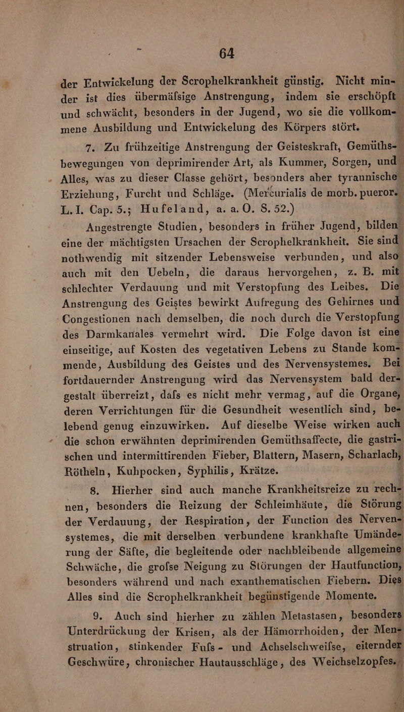 der Entwickelung der Scrophelkrankheit günstig. Nicht min- und schwächt, besonders in der Jugend, wo sie die vollkom- mene Ausbildung und Entwickelung des Körpers stört. ea Ex HL; Erziehung, Furcht und Schläge. (Mercurialis de morb. puerore L.I. Cap. 5; Hufeland, a.a.0. 8.52.) Angestrengte Studien, besonders in früher Jugend, Bilden eine der mächtigsten Na. on der Scrophelkrankheit. Sie sind nothwendig mit sitzender Lebensweise verbunden, und also auch mit den Uebeln, die daraus hervorgehen, z. B. mit schlechter Verdauung und mit Verstopfung des Leibes. Die Anstrengung des Geistes bewirkt Aufregung des Gehirnes und Congestionen nach demselben, die noch durch die Verstopfung des Darmkanales vermehrt wird. Die Folge davon ist eine einseitige, auf Kosten des vegetativen Lebens zu Stande kom- mende, Ausbildung des Geistes und des Nervensystemes, Bei fortdauernder Anstrengung wird das Nervensystem bald der- gestalt überreizt, dafs es nicht mehr vermag, auf die Organg, deren Verrichtungen für die Gesundheit wesentlich sind, be- lebend genug einzuwirken. Auf dieselbe Weise wirken auch - die schon erwähnten deprimirenden Gemüthsaffecte, die gastri- schen und intermittirenden Fieber, Blattern, Masern, Scharlachy Rötheln, Kuhpocken, Syphilis, Krätze. 8. Hierher sind auch manche Krankheitsreize zu rech- nen, besonders die Reizung der Schleimhäute, die Störung der Verdauung, der Respiration, der Function des Nerven- systemes, die mit derselben verbundene krankhafte Umände- rung der Säfte, die begleitende oder nachbleibende allgemeine Schwäche, die grofse Neigung zu Siörungen der Hautfunction, besonders während und nach exanthematischen Fiebern. Dies Alles sind die Scrophelkrankheit begünstigende Momente. 9. Auch sind hierher zu zählen Metastasen, besonders Unterdrückung der Krisen, als der Hämorrhoiden, der Men+ struation, stinkender Fuls- und Achselschweilse, eiternder Geschwüre, chronischer Hautausschläge, des Weichselzopfes.., ae