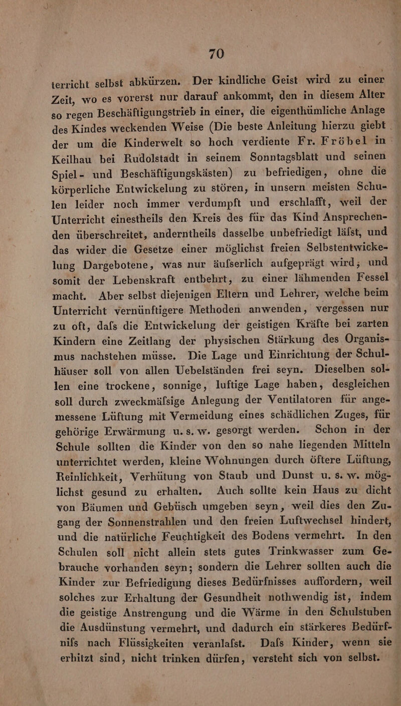 terricht selbst abkürzen. Der kindliche Geist wird zu einer Zeit, wo es vorerst nur darauf ankommt, den in diesem Alter so regen Beschäftigungstrieb in einer, die eigenthümliche Anlage des Kindes weckenden Weise (Die beste Anleitung hierzu giebt der um die Kinderwelt so hoch verdiente Fr. Fröbel in Keilhau bei Rudolstadt in seinem Sonntagsblatt und seinen Spiel- und Beschäftigungskästen) zu befriedigen, ohne die körperliche Entwickelung zu stören, in unsern meisten Schu- len leider noch immer verdumpft und erschlafft, weil der Unterricht einestheils den Kreis des für das Kind Ansprechen- den überschreitet, anderntheils dasselbe unbefriedigt läfst, und das wider die Gesetze einer möglichst freien Selbstentwicke- lung Dargebotene, was nur äufserlich aufgeprägt wird; und somit der Lebenskraft entbehrt, zu einer lähmenden Fessel macht. Aber selbst diejenigen Eltern und Lehrer, welche beim Unterricht vernünftigere Methoden anwenden, vergessen nur zu oft, dafs die Entwickelung der geistigen Kräfte bei zarten Kindern eine Zeitlang der physischen Stärkung des Organis- mus nachstehen müsse. Die Lage und Einrichtung der Schul- häuser soll von allen Uebelständen frei seyn. Dieselben sol- len eine trockene, sonnige, luftige Lage haben, desgleichen soll durch zweckmäfsige Anlegung der Ventilatoren für ange- messene Lüftung mit Vermeidung eines schädlichen Zuges, für gehörige Erwärmung u.s. w. gesorgt werden. Schon in der Schule sollten die Kinder von den so nahe liegenden Mitteln unterrichtet werden, kleine Wohnungen durch öftere Lüftung, Reinlichkeit, Verhütung von Staub und Dunst u. s. w. mög- lichst gesund zu erhalten. Auch sollte kein Haus zu dicht von Bäumen und Gebüsch umgeben seyn, weil dies den Zu- gang der Sonnenstrahlen und den freien Luftwechsel hindert, und die natürliche Feuchtigkeit des Bodens vermehrt. In den Schulen soll nicht allein stets gutes Trinkwasser zum Ge- brauche vorhanden seyn; sondern die Lehrer sollten auch die Kinder zur Befriedigung dieses Bedürfnisses auffordern, weil solches zur Erhaltung der Gesundheit nothwendig ist, indem die geistige Anstrengung und die Wärme in den Schulstuben die Ausdünstung vermehrt, und dadurch ein stärkeres Bedürf- nifs nach Flüssigkeiten veranlafst. Dafs Kinder, wenn sie erhitzt sind, nicht trinken dürfen, versteht sich von selbst.