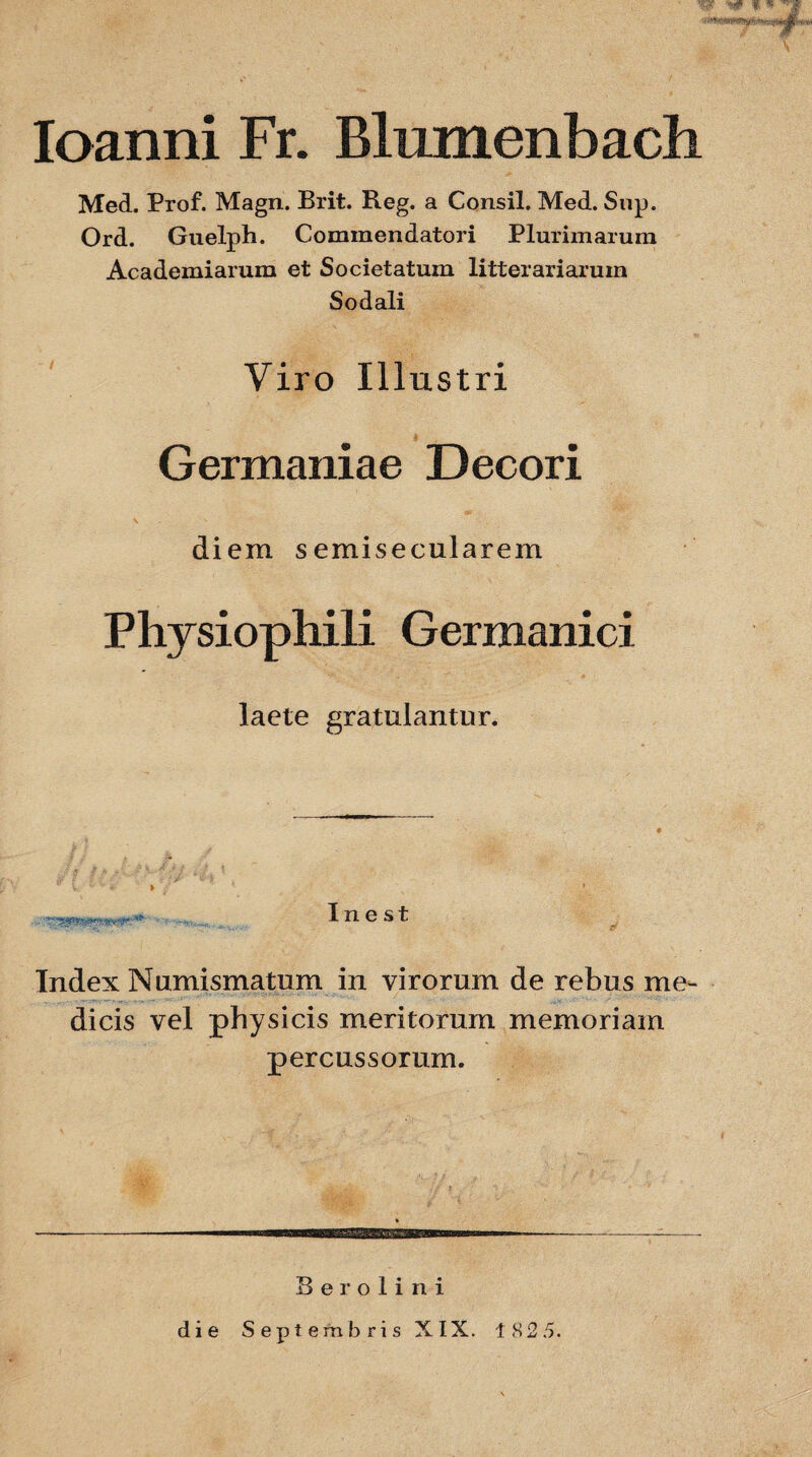 W 'W f. w Ioanni Fr. Blumenbach Med. Prof. Magn. Brit. Reg. a Consil. Med. Sup. Ord. Guelph. Commendatori Plurimarum Academiarum et Societatum litterariarum Sodali Viro Illustri Germaniae Decori diem semisecularem Physiophili Germanici laete gratulantur. In e st Index Numismatum in virorum de rebus me¬ dicis vel physicis meritorum memoriam percussorum. Berolini die Septembris XIX. 182 5.