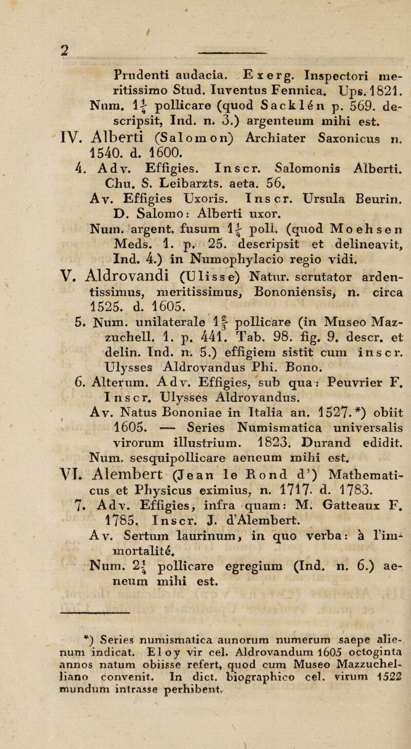 Prudenti audacia. Exerg. Inspectori me¬ ritissimo Stud. Iuventus Fennica. Ups. 1821. Num. \\ pollicare (quod Sackl^n p. 569. de¬ scripsit, Ind. n. 3.) argenteum mihi est. IV. Alberti (Salomon) Archiater Saxonicus n. 1540. d. 1600. 4. Adv. Effigies. Inscr. Salomonis Alberti. Chu. S. Leibarzts. aeta. 56. Av. Effigies Uxoris. Inscr. Ursula Beurin. D. Salomo: Alberti uxor. Num. argent. fusum 1^ poli, (quod Moehsen Meds. 1. p. 25. descripsit et delineavit, Ind. 4.) in Numophylacio regio vidi. V. Aldrovandi (U lis se) Natur, scrutator arden- tissimus, meritissimus, Bononiensis, n. circa 1525. d. 1605. 5. Num. unilaterale 1| pollicare (in Museo Maz- zuchell. 1. p. 441. Tab. 98. fig. 9. descr. et delin. Ind. n. 5.) effigiem sistit cum inscr. Ulysses Aldrovandus Phi. Bono. 6. Alterum. Adv. Effigies, sub qua: Peuvrier F. Inscr. Ulysses Aldrovandus. Av. Natus Bononiae in Italia an. 1527.*) obiit 1605. -— Series Numismatica universalis virorum illustrium. 1823. Durand edidit. Num, sesquipollicare aeneum mihi est. VI. Alembert (Jean le Rond d’) Mathemati¬ cus et Physicus eximius, n. 1717* d. 1783. 7. Adv. Effigies, infra quam: M. Gatteaux F. 1785. Inscr. J. d’Alembert. Av. Sertum laurinum, in quo verba: a lim- inortalit£. Num. 2-? pollicare egregium (Ind. n. 6.) ae¬ neum mihi est. *) Series numismatica aunorum numerum saepe alie¬ num indicat. Eloy vir cel. Aldrovandum 1605 octoginta annos natum obiisse refert, quod cum Museo Mazzuchel- liano convenit. In dict. biographico cel. virum 1522 mundum intrasse perhibent.