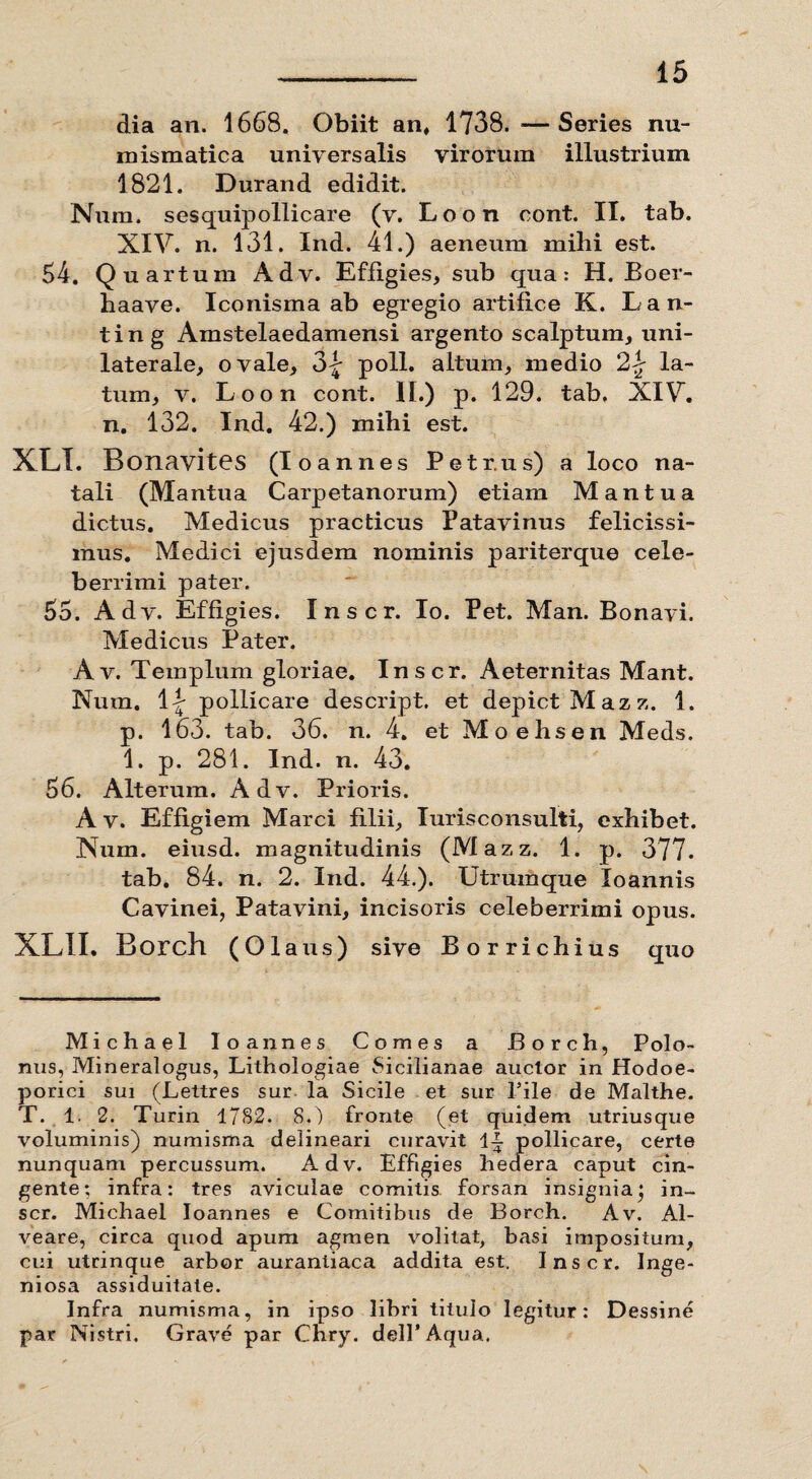 dia an. 1668. Obiit an, 1738. — Series nu- mismatica universalis virorum illustrium 1821. Durand edidit. Num. sesquipollicare (v. Loon eont. II. tab. XIV. n. 131. Ind. 41.) aeneum mihi est. 54. Quartum Adv. Effigies, sub qua: H. Boer- haave. Iconisma ab egregio artifice K. Lan- ting Amstelaedamensi argento scalptum, uni¬ laterale, ovale, 3| poli, altum, medio 21 la¬ tum, v. Loon cont. II.) p. 129. tab. XIV. n. 132. Ind. 42.) mihi est. XLI. Bonavites (Io annes Petrus) a loco na¬ tali (Mantua Carpetanorum) etiam Mantua dictus. Medicus practicus Patavinus felicissi¬ mus. Medici ejusdem nominis pariterque cele¬ berrimi pater. 55. Adv. Effigies. I n s c r. Io. Pet. Man. Bonavi. Medicus Pater. A v. Templum gloriae. Inscr. Aeternitas Mant. Nura. II pollicare descript. et depictMazz. 1. p. 163. tab. 36. n. 4. et Moehsen Meds. 1. p. 281. Ind. n. 43. 56. Alterum. Adv. Prioris. A v. Effigiem Marci filii, Iurisconsulti, exhibet. Num. eiusd. magnitudinis (Mazz. 1. p. 377. tab. 84. n. 2. Ind. 44.). Utrumque loannis Cavinei, Patavini, incisoris celeberrimi opus. XLII. Borch (01 aus) sive Borrichius quo Michael Io annes Comes a Borch, Polo- nus, Mineralogus, Lithologiae Sicilianae auctor in Hodoe¬ porici sui (Lettres sur la Sicile et sur Pile de Malthe. T. 1. 2. Turin 1782. 8.) fronte (et quidem utriusque voluminis) numisma delineari curavit \\ pollicare, certe nunquam percussum. Adv. Effigies hedera caput cin¬ gente; infra: tres aviculae comitis forsan insignia* in¬ scr. Michael Ioannes e Comitibus de Borch. Av. Al¬ veare, circa quod apum agmen volitat, basi impositum, cui utrinque arbor aurantiaca addita est. Inscr. niosa assiduitate. Infra numisma, in ipso libri titulo legitur: Dessine par Nistri. Grave par Chry. delPAqua.