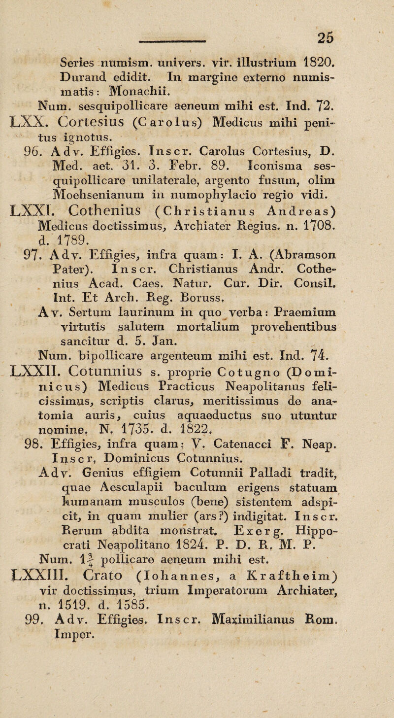 Series numism. uniyers. vir. illustrium 1820. Durand edidit. In margine externo numis¬ matis: Monachii. Nuin. sesquipollicare aeneum mihi est. Ind. 72. LXX. Cortesius (Carolus) Medicus mihi peni¬ tus ignotus. 96. Adv. Effigies. Inscr. Carolus Cortesius, D. Med. aet. 31. 3. Febr. 89. Iconisma ses¬ quipollicare unilaterale, argento fusuin, olim Moehsenianum in numophylacio regio vidi. LXX!. Cothenius (Christianus Andreas) Medicus doctissimus. Archiater Regius, n. 1708. d. 1789. 97. Adv. Effig ies, infra quam: I. A. (Abramson Pater). Inscr. Christianus Andr. Cothe¬ nius Acad. Caes. Natur, Cur. Dir. Consil. Int. Et Arch. Reg. Boruss, Av. Sertum laurinum in quo verba: Praemium virtutis salutem mortalium provehentibus sancitur d. 5. Jan. ^ Num. bipollicare argenteum mihi est. Ind. 74. LXX1I. Cotunnius s. proprie Cotugno (Domi¬ nicus) Medicus Practicus Neapolitanus feli¬ cissimus, scriptis clarus, meritissimus de ana- tomia auris, cuius aquaeductus suo utuntur nomino. N. 1735. d. 1822. 98. Effigies, infra quam; V. Catenacci F. Neap. Inscr, Dominicus Cotunnius. Adv. Genius effigiem Cotunnii Palladi tradit, quae Aesculapii baculum erigens statuam humanam musculos (bene) sistentem adspi- cit, in quam mulier (ars?) indigitat. Inscr. Rerum abdita monstrat. E x e r g. Hippo¬ crati Neapolitano 1824. P. D. R, M. P. Num. 1-| pollicare aeneum mihi est. LXXI1I. Crato (Ioh annes, a Kraftheim) vir doctissimus, trium Imperatorum Archiater, n. 1519. d. 1585. 99. Adv. Effigies. Inscr. Ma^imilianus Rom. Imper.