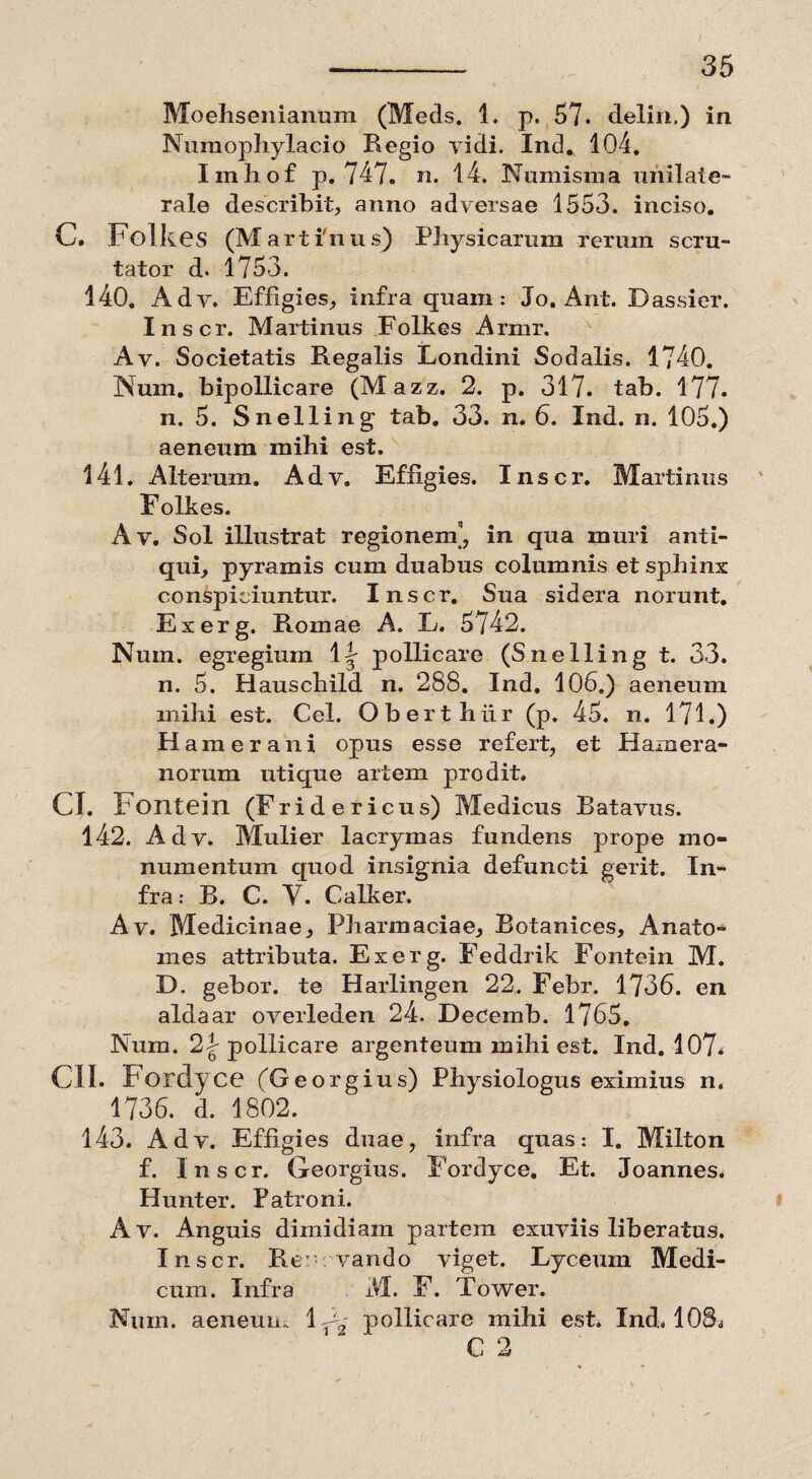 Moehsenianum (Meds. 1. p. 57. deliri.) in Numophylacio Regio vidi. Ind. 104. Imhof p. 747. n. 14. Numisma unilate¬ rale describit, anno adversae 1553. inciso. C. Folk es (Martinus) Physicarum rerum scru¬ tator d* 1753. 140. Adv. Effigies, infra quam: Jo. Ant. Dassier. Inscr. Martinus Folkes Armr. Av. Societatis Regalis Londini Sodalis. 1740. Num. bipollicare (Mazz. 2. p. 317. tab. 177. n. 5. Snelling tab. 33. n. 6. Ind. n. 105.) aeneum mihi est. 141. Alterum. Adv. Effigies. Inscr. Martinus Folkes. Av. Sol illustrat regionem’, in qua muri anti¬ qui, pyramis cum duabus columnis et sphinx conspiciuntur. Inscr. Sua sidera norunt. Exerg. Romae A. L. 5742. Nuin. egregium 1 y pollicare (Snelling t. 33. n. 5. Hauschild n. 288. Ind. 106.) aeneum mihi est. Cei. Oberthiir (p. 45. n. 171.) H amer ani opus esse refert, et Haruera- norum utique artem prodit. CI. Fontein (Fridericus) Medicus Batavus. 142. Adv. Mulier lacrymas fundens prope mo¬ numentum quod insignia defuncti gerit. In¬ fra: B. C. Y. Calker. Av. Medicinae, Pharmaciae, Botanices, Anato- mes attributa. Exerg. Feddrik Fontein M. D. gebor. te Harlingen 22. Febr. 1736. en aldaar overleden 24. Decemb. 1765. Num. 2|- pollicare argenteum mihi est. Ind. 107< CII. Fordyce (Georg ius) Physiologus eximius n. 1736. d. 1802. 143. Adv. Effigies duae, infra quas: I. Milton f. Inscr. Georgius. Fordyce. Et. Joannes. Hunter. Patroni. Av. Anguis dimidiam partem exuviis liberatus. Inscr. Rer vando viget. Lyceum Medi¬ cum. Infra M. F. Tower. Num. aeneum 1C2 pollicare mihi est. Ind» 108^ C 2