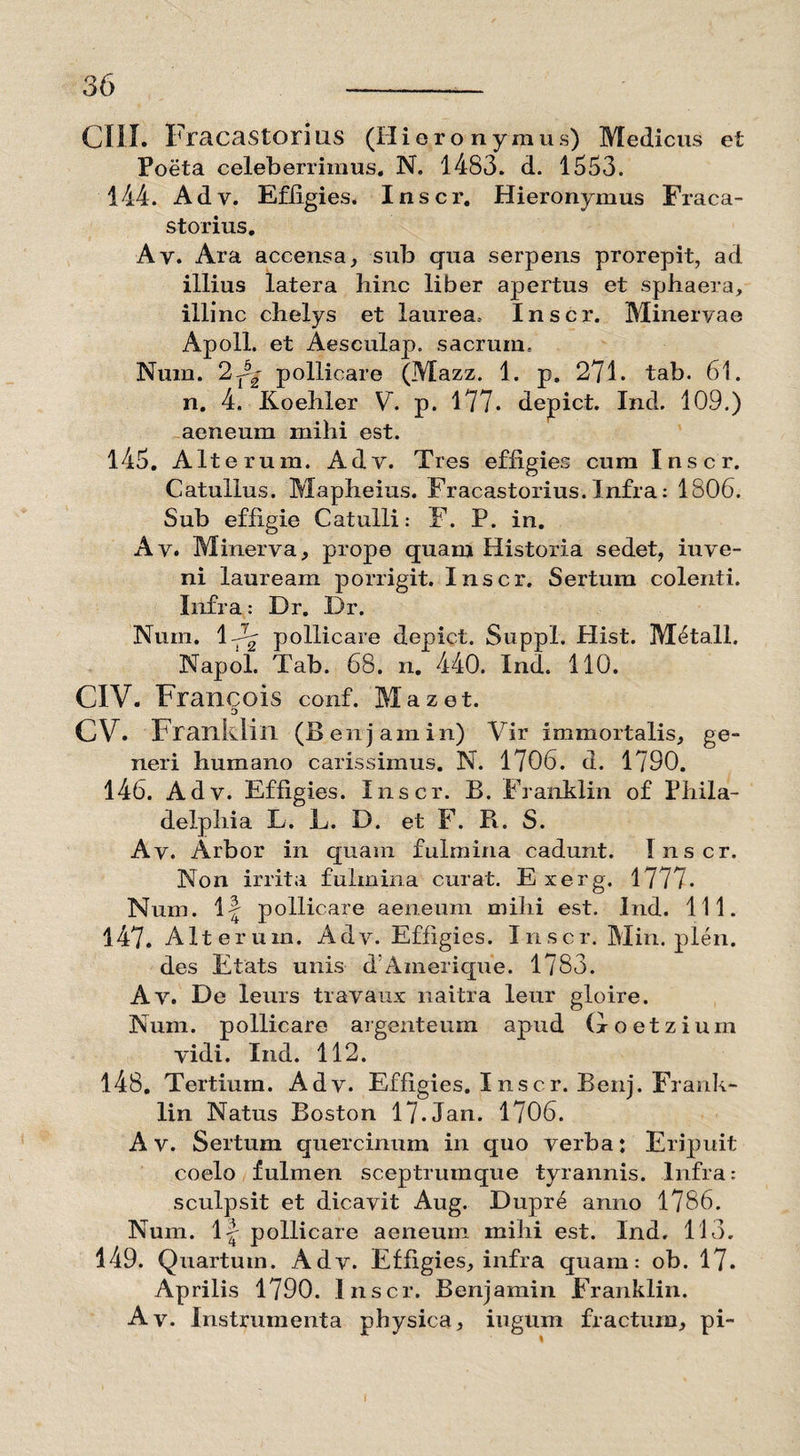 Poeta celeberrimus. N, 1483. d. 1553. 144. Adv. Effigies. Inscr. Hieronymus Fraca- storius. Ay. Ara accensa, sub qua serpens prorepit, ad illius latera bine liber apertus et sphaera, illinc chelys et laurea. Inscr. Minervae Apoll. et Aesculap. sacrum, Num. 22^ pollicare (Mazz. 1. p, 271. tab. 61. n. 4. Koehler V. p. 177. depict. Ind. 109.) aeneum mihi est. 145. Alterum. Adv. Tres effigies cum Inscr. Catullus. Mapheius. Fracastorius. Infra: 1806. Sub effigie Catulli: F. P. in. Ay. Minerva, prope quam Historia sedet, iuve- ni lauream porrigit. Inscr. Sertum colenti. Infra: Dr. Dr. Num. l-^y pollicare depict. Suppi. Plist. M^tall. Napol. Tab. 68. n. 440. Ind. 110. CIV. Francois conf. Mazet. D CV. Franklin (B enjamin) Vir immortalis, ge¬ neri humano carissimus. N. 1706. d. 1790. 146. Adv. Effigies. Inscr. B. Franklin of Phila¬ delphia L. L. D. et F. B. S. Av. Arbor in quam fulmina cadunt. Inscr. Non irrita fulmina curat. E xerg. 1777. Num. If pollicare aeneum mihi est. Ind. 111. 147. Alterum. Adv. Effigies. Inscr. Min. plen. des Etats unis d’A meri que. 1783. Av. De leurs travaux naitra leur gloire. Num. pollicare argenteum apud Goetzium vidi. Ind. 112. 148. Tertium. Adv. Effigies. Inscr. Benj. Frank¬ lin Natus Boston 17.Jan. 1706. A v. Sertum quercinum in quo verba: Eripuit coelo fulmen sceptrumque tyrannis. Infra: sculpsit et dicavit Aug. Dupr£ anno 1786. Num. 1|' pollicare aeneum mihi est. Ind. 113. 149. Quartum. Adv. Effigies, infra quam: ob. 17. Aprilis 1790. Inscr. Benjamin Franklin. Av. Instrumenta physica, iugum fractum, pi-