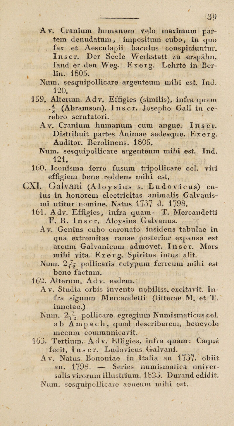 A v. Cranium humanum velo maximum par¬ tem denudatum, impositum cubo, in quo fax et Aesculapii baculus conspiciuntur. Inscr. D er Seeie Werkstatt zu erspahn, fand er den Weg. Exerg. Lehrte in Ber- lin. 1805. Nuin. sesquipollicare argenteum mihi est. Ind. 120. 159. Alterum. Adv. Effigies (similis), infra quam A (Abramson). Inscr. Josepho Gall in ce¬ rebro scrutatori. Av. Cranium humanum cum angue. Inscr. Distribuit partes Animae sedesque. Exerg. Auditor. Berolinens. 1805, Num. sesquipollicare argenteum mihi est. Ind, 121. 160. Xconisma ferro fusum tripollicare ccl. viri effigiem bene reddens mihi est. CX1. Galvani (Aloys ius s. Ludo vicus) cu¬ ius in honorem electricitas animalis Galvanis- mi utitur nomine. Natus 1737 d. 1798. 161. Adv. Effigies, infra quam: T. Mercandetti F. R. Inscr. Aloysius Galvanus. Av. Genius cubo coronato insidens tabulae in qua extremitas ranae posterior expansa est arcum Galvanicum admovet. Inscr. Mors mihi vita. Exerg. Spiritus intus alit. Num. 2A^ pollicaris ectypum ferreum mihi est bene factum. 162. Alterum. Adv. eadem. Av. Studia orbis invento nobiliss. excitavit. In¬ fra signum Mercandetti (litterae M. et T, iunctae.) Num. 2 A pollicare egregium Numismaticus cel. ab Ampach, quod describerem, benevole mecum communicavit. 163. Tertium. Adv, Effigies, infra quam: Caque fecit. I n s c r. Ludovicus Galvani. Av. Natus Bononiae in Italia an 1737. obiit an. 1798. — Series numismatica univer¬ salis virorum illustrium. 1823. Durand edidit. Num. sesquipollicare aeneum mihi est.