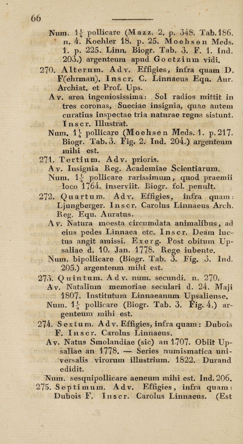 Niim. \\ pollicare (Mazz. 2. p. 348. Tab. 186. n. 4. Koehler 18. p. 25. Moehsen Meds. 1. p. 225. Linn. Biogr. Tab. 3. F. 1. Ind. 203.) argenteum apud. Goetzium vidi. 270. Alterum. Adv. Effigies, infra quam D. F(ehrman). Inscr. C. Linnaeus Equ. Aur. Archiat. et Prof. Ups. Av. area ingeniosissima: Sol radios mittit in tres coronas, Sueciae insignia, quae autem curatius inspectae tria naturae regna sistunt. Inscr. Illustrat. Num. 1\ pollicare (Moehsen Meds. 1. p.217. Biogr. Tab. 3. Fig. 2. Ind. 204.) argenteum milii est. 271. Tertium. Adv. prioris. Av. Insignia Beg. Academiae Scientiarum. .Num. 1|- pollicare rarissimum, quod praemii loco 1764. inserviit. Biogr. fol. penult. 272. Quartum. Adv. Effigies, infra quam: Ljungberger. Inscr. Carolus Linnaeus Arch. Beg. Equ, Auratus. Av. Natura inoesta circumdata animalibus, ad eius pedes Linnaea etc. Inscr. Deam luc¬ tus angit amissi. Exerg. Post obitum Up- saliae d. 10. Jan. 1778. Rege iubente. Num. bipollicare (Biogr. Tab. 3. Fig. 3. Ind, 205.) argentenm mihi est. 273. Quintum. Adv. num. secundi, n. 270. Av. Natalium memoriae seculari d. 24. Maji 1807. Institutum Linnaeanum Upsaliense. Num. \\ pollicare (Biogr. Tab. 3. Fig. 4.) ar¬ genteum mihi est. 274. Sextum. A d v. Effigies, infra quam : Dubois F. Inscr. Carolus Linnaeus. Av. Natus Smolandiae (sic) an 1707. Obiit Up- saliae an 1778. — Series numismatica uni¬ versalis virorum illustrium. 1822. Durand edidit. Num. sesquipollicare aeneum mihi est. Ind. 206. 275. Septimum. Adv. Effigies, infra quam: Dubois F. Inscr. Carolus Linnaeus. (Est