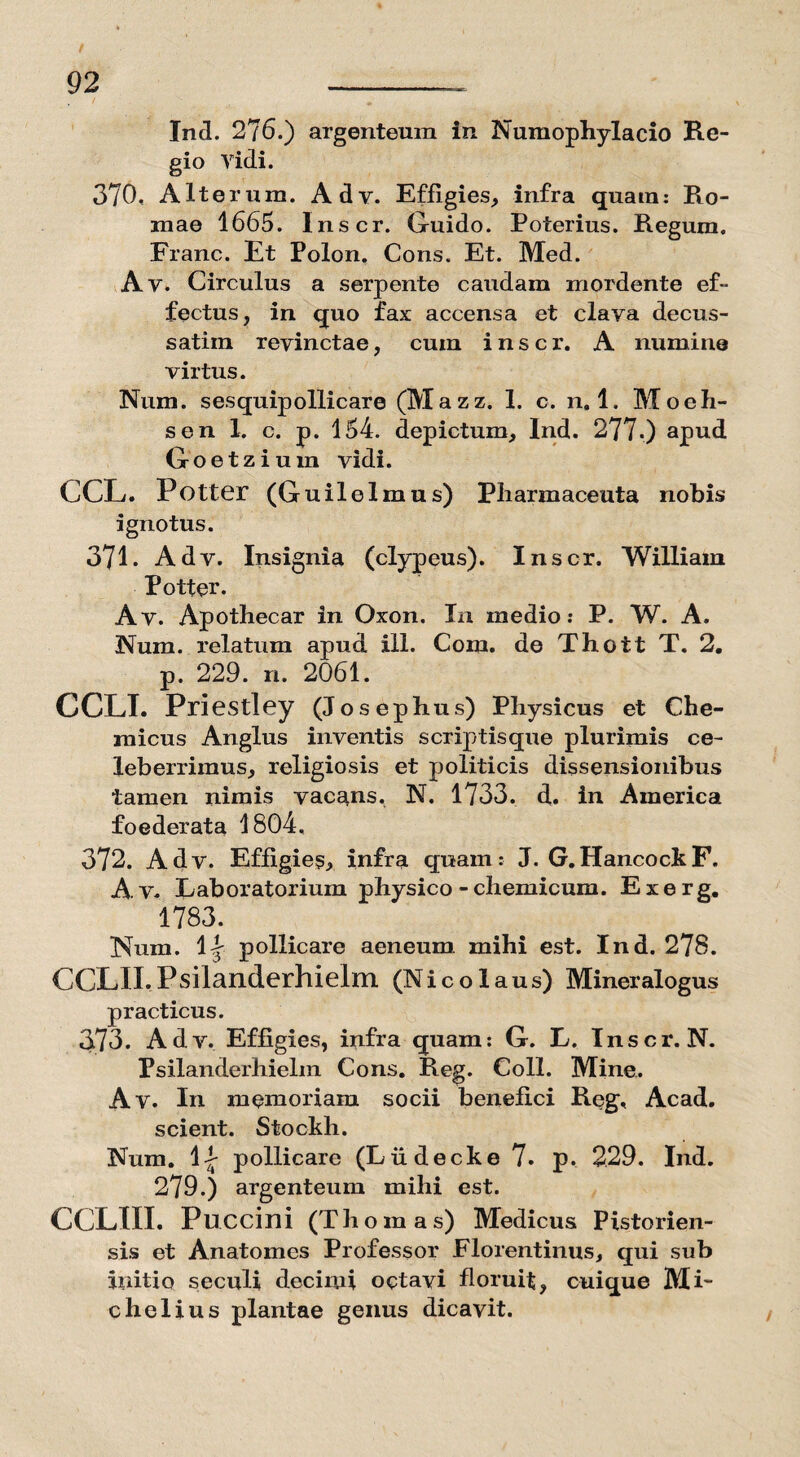 Ind. 276.) argenteum in Numophylacio Re¬ gio Yidi. 370« Alterum. Adv. Effigies, infra quam: Ro¬ mae 1665. Inscr. Guido. Poterius. Regum. Franc. Et Polon. Cons. Et. Med. Av. Circulus a serpente caudam mordente ef¬ fectus, in quo fax accensa et clava decus- satiin revinctae, cum inscr. A numine virtus. Num. sesquipollicare (Mazz. 1. c. 11.1. Moeh- sen 1. c. p. 154. depictum, Ind. 277.) apud Goetzium vidi. CCL. Potter (Guilel mus) Pliarmaceuta nobis ignotus. 371. Adv. Insignia (clypeus). Inscr. William Potter. Av. Apothecar in Oxon. In medio: P. W. A. Num. relatum apud 111. Com. de Thott T. 2. p. 229. n. 2061. CCLI. Priestley (Josephus) Physicus et Che- micus Anglus inventis scriptisque plurimis ce¬ leberrimus, religiosis et politicis dissensionibus tamen nimis vacans. N. 1733. d. in America foederata 1804. 372. Adv. Effigies, infra quam: J. G. Hancock F. A v. Laboratorium physico -chemicum. Exerg, 1783. Num. II pollicare aeneum, mihi est. Ind. 278. CCLII.Psilanderhielm (Nicolaus) Mineralogus practicus. 373. Adv. Effigies, infra quam: G. L. Inscr. N. Psilanderhielm Cons. Reg. Coli. Mine. Av. In memoriam socii benefici Reg, Acad. scient. Stockh. Num. II pollicare (Liidecke 7. p. 229. Ind. 279.) argenteum mihi est. CCLIIL Puccini (Thomas) Medicus Pistorien¬ sis et Anatomes Professor Florentinus, qui sub initio seculi decimi octavi floruit, cuique Mi- chelius plantae genus dicavit.