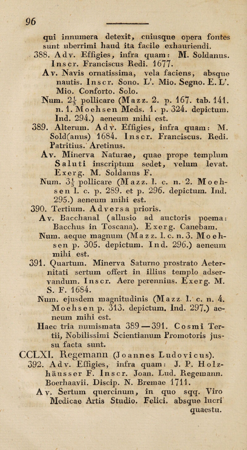 qui innumera detexit, cuiusque opera fontes sunt uberrimi haud ita facile exhauriendi. 388. Ady. Effigies, infra quam: M. Soldanus. Inscr. Franciscus Redi. 1677. Av. Navis ornatissima, vela faciens, absque nautis. Inscr. Sono. L\ Mio. Segiio. E. I/. Mio. Conforto. Solo. Num. 2|- pollicare (Mazz. 2. p. 167. tab. 141. n. 1. Moehsen Meds. 1. p. 324. depictum. Ind. 294.) aeneum mihi est. 389. Alterum. Adv. Effigies, infra quam: M. Sold(anus) 1684. Inscr. Franciscus. Redi. Patritius. Aretinus. Av. Minerva Naturae, quae prope templum Saluti inscriptum sedet, velum levat. Exerg. M. Soldanus F. Num. 3\ pollicare (Mazz. 1. c. n. 2. Moeh¬ sen 1. c. p. 289. et p. 296. depictum. Ind. 295.) aeneum mihi est. 390. Tertium. Adversa prioris. Av. Bacchanal (allusio ad auctoris poema: Bacchus in Toscana). Exerg. Canebam. Num. aeque magnum (Mazz. 1. c. n. 3. Moeh¬ sen p. 305. depictum. Ind. 296.) aeneum mihi est. 391. Quartum. Minerva Saturno prostrato Aeter¬ nitati sertum offert in illius templo adser- vandum. Inscr. Aere perennius. Exerg. M. S. F. 1684. Num. ejusdem magnitudinis (Mazz. 1. c. n. 4. Moehsen p. 313. depictum. Ind. 297.) ae¬ neum mihi est. Haec tria numismata 389—391. Cosmi Ter¬ tii, Nobilissimi Scientianum Promotoris jus¬ su facta sunt. CCLXI. Regemann (Jo annes Ludo vicus). 392. Adv. Effigies, infra quam: J. P. Holz- hausser F. Inscr. Joan. Lud. Regemann. Boerhaavii. Discip. N. Bremae 1711. A v. Sertum quercinum, in quo sqq. Viro Medicae Artis Studio. Felici, absque lucri quaestu.