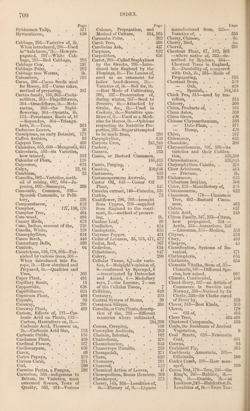 grown, and to protect them from frost till the approach of spring. Various hybrids of great beauty arc readily produced from the species of this family. Tiie IliEMANTHus, or Blood Flower. This is a genus belonging to the same natural family as the above, and so called from the brilliant red colours of the flower. These are chiefly green¬ house plants, and thrive best in a sandy loam, with a little heat. H&manthus multiflorus is a tender stove bulb, which requires a high temperature. They are to be watered sparingly at first, but require a frequent supply afterwards, taking care not to pour the water over the leaves, as it is apt to get into the heart of the plant and rot it. The Tuberose (polyanthes tuberosa). Natural family liemerocallideoe; hexandria, monogynia, of Linnaeus. This flower is a native of India. The root is tuberous, the stem upright, the leaves linear and lanceolate, the flowers numerous, and very fragrant. It was introduced into Europe about the year 1524, and is much esteemed as a green-house bulb; in warmer situations, it will also blow in the open air. The tubers are annu¬ ally imported from Italy, and the warmer parts of North America, and sometimes from Guernsey, although, by proper management, it is believed they could be easily raised in this country. The bulbs are planted in pots of sandy loam, in March or April, and brought forward in a hot-bed, or liot-house, till the flower buds begin to appear. The pots are then removed to the green-house, or open air, or to halls, or churches, as practised in Italy, where the cooler tempera¬ ture procures a prolonged bloom. Or they may be planted in a warm, open border, in the fol¬ lowing manner. A pit is to be dug two or three feet deep, and filled with fresh stable dung about the middle of April; over this is spread a layer of light sandy earth, and the tubers planted at the dis tance of five inches apart, the upper part of the tuber being just covered with the earth. Little or no water is to be given at first, but the bed is to be protected by a covering from frost and rain; when the leaves are about an inch long, a little fresh compost is to be added to the surface; and in June and July, when the leaves are in full vigour, copious watering is necessary, espe¬ cially after warm sunny days. In autumn and winter, the bed is again protected from rains and frost. In February the roots are to be taken up, and packed in the sand till the period of planting- in April. In short, according to Salisbury, the object is to keep the roots growing as vigorously as possible from May till October; but in the winter months, to keep them in a state of com¬ plete rest and drought. By this process bulbs may be produced equal to those imported from abroad. The Pteeony. Natural family ranunculacea?; polyandria, digynia, of Linnaeus. The peony was so called after the Greek physician Paeon, who is said to have employed it in medicine, and used it to cure Pluto of a wound inflicted by Hercules. It is esteemed by the moderns as a sjdendid flowering plant. There are two principal kinds, the common (P- officinalis), which is an herbaceous flower, a native of Switzerland and other parts of Europe, and also of Asia; and the moutan, or Chinese tree, which is shrubby, a native of China and Japan. Besides these there are several other species, and a number of varieties, especially of the herbaceous kinds. The herbaceous peonies are propagated by seed, selected from the single and semi-double sorts, in order to procure new varie¬ ties; and by dividing the roots for ordinary pur¬ poses. The seeds are to be sown in light, fresh earth immediately after they are ripe, which is in September, and covered up with half an inch of earth. They will come up in the following spring; and may remain in the seed bed two years before they are transplanted, sifting a little fresh earth over them when the leaves decay at the end of the growing season. After two years’ growth in the seed bed, tiny are to be trans¬ planted in September into other well prepared beds of light fresh earth, and placed six inches apart, and three inches deep. Here they are to remain till they flower, which is generally the fourth or fifth summer after sowing. Full grown roots are readily propagated by parting, taking care to preserve a bud on the crown of each off¬ set. The plants are very hardy, growing in almost any soil, and even under the shade of trees, where, it is said, they continue longest in beauty. Being large and showy flowers, they form an appropriate ornament to the parterre or shrubbery. The shrubby peonies are usually propagated by divisions, or layers; but they may be also grafted on the roots of the herbaceous sorts, or struck from cuttings. The grafting is done any time from the beginning of September to the middle of March. Select some good tubers of the common or any other sort, and take off cut¬ tings of any of the tree kinds to be selected. Then slit the tuber from the crown downwards about two inches from the scions, like a wedge, insert it into the slit of the tuber, and fit the barks on one side as accurately as possible. Then bind them well together with good bast, over which put one turn of brass wire, to prevent the parts from separating; after the bast is decayed, put them into pots deep enough to allow the mould to cover the top of the tuber; set them into a cold frame or pit, keep them close, rather dry, and defended from the sun for the first month, and from frost during winter.