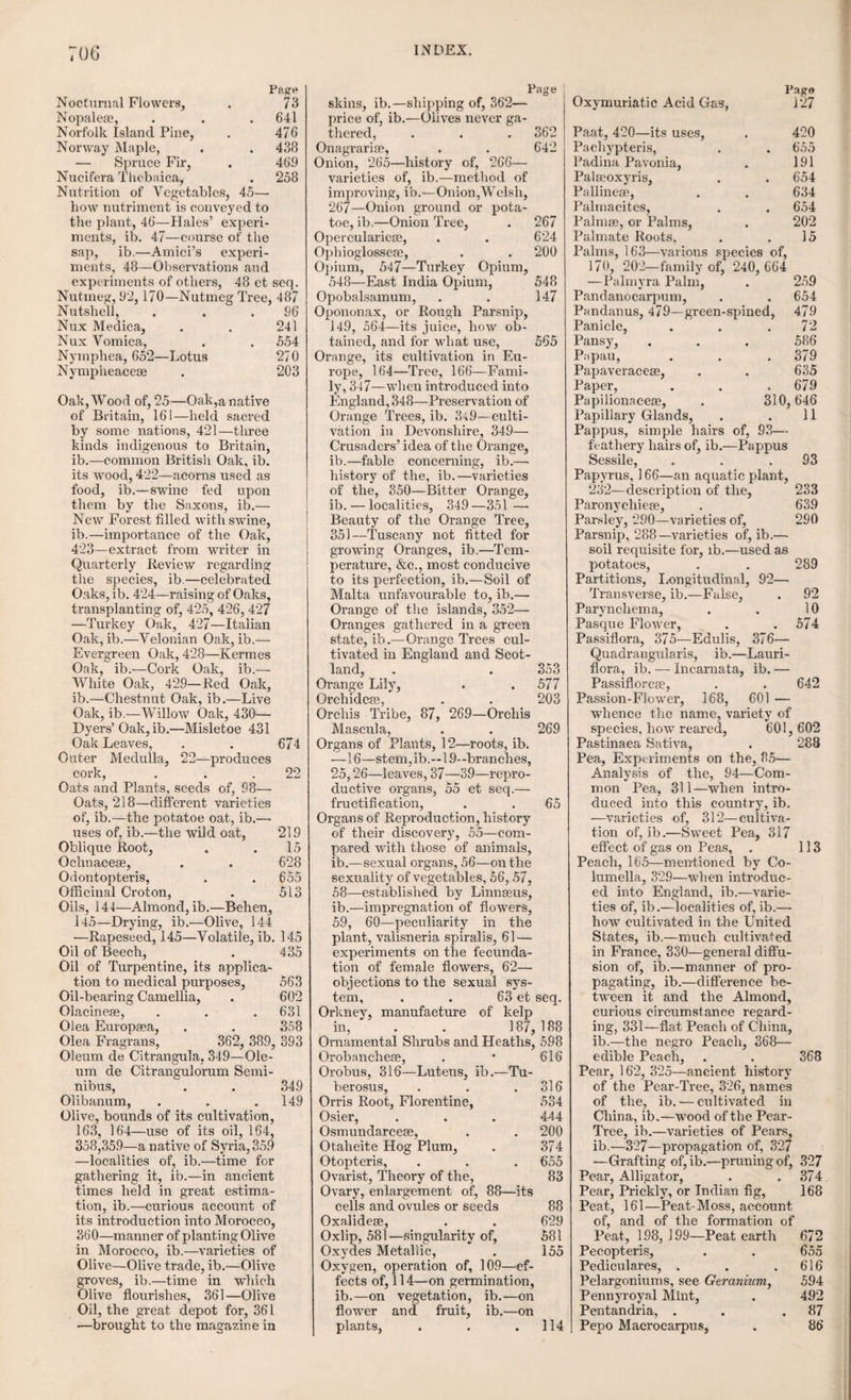 66 the enveloping of the young fruit may he all distinctly perceived. The peach tree produces its flowers in April, hut if a hud is dissected in the month of February preceding, the whole of the parts of fructification may he perceived in miniature, wrapped up in the calyx by the overlopping of its divisions. The corolla is ex¬ tremely small, hut the stamens and pistils are very perceptible, and the pollen may even he discerned in the anthers. If a hud producing both leaf and flower, is taken and dissected in the foregoing manner, the rudiments of its future products may he also distinctly perceived long before the period of its evolution. A bud of the horse chestnut about the size of a pea, dissected in the winter, exhibited four branch leaves covering a flower like spike, consisting of up¬ wards of sixty florets. Another hud opened in the spring, contained, amid sixteen scales, a pair of opposite leaves, with the divisions closely matted together by a fine down; within there was a flower spike, consisting of not less than a hundred florets closely crowded together, each enveloped by its downy calyx, which on being opened, disclosed the corolla, stamens, and pistil, with the rudiments of the future fruit distinctly visible in the ovary. The petals of the corolla, before their evolution, are wrapped up in a flower bud, like the young leaves of the plant in the leaf bud, and are also found to exhibit similar varieties of envolution. The flower, like the leaf, is a temporary part of the plant, and takes it rise either from the extre¬ mities of the branches immediately from the stem, or the root, and sometimes from a leaf. It is the apparatus appropriated by nature for the produc¬ tion of the seed, and in addition to this important end, it forms one of the most interesting objects in nature, being possessed of colour, odour, and in many cases, a nectareous juice, or honey; hence, it has been styled by Pliny “the joy of plants,” fios gaudium arborum. When the flower is supported by a flower stalk, it is said, like the leaf, to be pedunculate; when the stalk is want¬ ing, sessile. When the stalk branches out and supports a number of flowers, it is said to be pedicillate. Sometimes the flower is surrounded by a number of small leaves of a distinct form from the rest of those on the plant; these are named bractea. A complete or perfect flower consists of the calyx or cup, the corolla or coloured part, the stamens and pistil; many flowers, however, have no calyx, and others neither calyx nor corolla. All the monocotyle- donous plants are destitute of a corolla. Linnaeus gave the general name of perianth to the whole of the floral envelopes which surround the sexual organs. When the perianth is single, it is called calyx; when double, the innermost envelope is called the corolla. These floral envelopes, not¬ withstanding the delicacy of their texture, and 38. the varied colours which they frequently exhibit, are in general nothing more than leaves with slight modifications. This is particularly the case in the calyx, which in many flowers is exactly like leaves. The calyx, a, is the outer envelope, or cup, in which the flower rests; it is either single or formed of several leaves; which may be more or less distinct or divided. It is called, when it con¬ sists of a single piece, monosepalous. This al¬ ways occurs when the calyx is united to the u, calyx; b, corolla; r, sta- ovary; or in other words, mens and pistil. -i . . r . when the ovary is inferior. It generally remains after the fecundation of the seed, and in many cases till it is ripe. When the calyx consists of several parts, it is termed polysepalous. This description commonly falls off immediately after fecundation, and fre¬ quently on the first expansion of the flower, as in the common poppy. The calyx is of various shapes, as pear shaped, urceolate, as in roses, in¬ flated, campanulate, or bell shaped, cup shaped, cylindrical, &c. Generally the calyx is green, occasionally it is coloured, especially where there is no corolla. The glume, c, is a chaf¬ fy membranaceous sub¬ stance accompanying the flowers of grasses, and grains,and corresponds to the calyx of other plants, although not formed like a cup. Sometimes it is composed of one piece only, at other times of two distinct pieces or valves, and valves vary in figure in different plants. The scale is another kind of calyx found in the willow and pine. The Corolla, cut 38, fig. b. The corolla is the ex¬ terior envelope of the flower, investing the central parts, but invested by the calyx; the corolla, therefore, never exists unless when there is a double perianth of which it forms the interior part. It is generally of a finer and more delicate texture than the calyx, and is of all the parts of fructification the most showy and ornamental, being always, or with few exceptions, that which is the most highly coloured; hence commonly regarded as alone constituting the flower as well as that from which the flower imparts its rich perfume, delighting at the same time both the a, stamens; b, pistil; c, glume ; d, d, lepicene. these sight and the smell. To this the most elegant part of the fructification, the term corolla has been very happily applied by Linnaeus, signify-