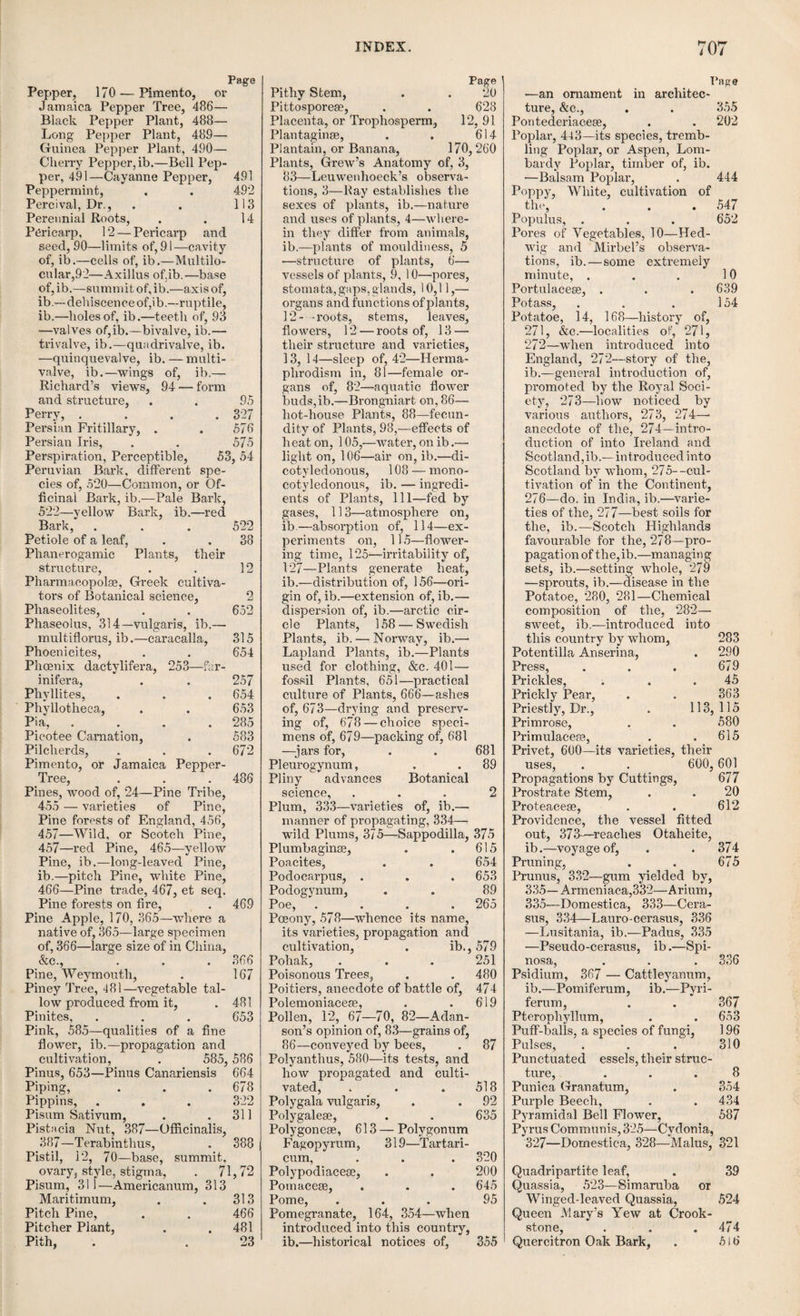 bular or capitate, rounded like a little head ; as in the cowslip, belladonna, and marvel of Peru. Hemispherical, having the form of a hemisphere; as in the yellow henbane. Discoid, flat, broad, and in the form of a shield; as in the poppy. Claviform or club-shaped as in jasione montana. Capillar or filiform, slender and very elongated; as in the maize. Linear, narrow and elongated ; as in the campanuloe and many caryophyllese. Trigonal, having the form of a three-sided prism; as in the wild tulip. Trilobate or three-lobed, formed of three rounded lobes; as in the lily. Stellate, flat and cut into several lobes, so as to resemble a star; as in the ericinece, and the genus Pyrola. Umbili- cate, having a depression in its centre ; as in the lily. Semilunar or crescent-shaped, as in the yellow fumitory. Having described the parts of a single flower, we shall now allude to the manner in which these are placed on the stalk, and frequently grouped together. The term Inflorescence, is applied to designate the general disposition or arrangement which the flowers affect upon the stem, or the other organs which support them. The flowers are said to be solitary when the plant produces only one, or when they come off one by one from different points of the stem, at some distance from each other; as in the tulip and the common garden rose. They are terminal when situated at the top of the stem; as in the tulip. Lateral, when they spring from the sides of the stems or branches. Axillar, when they spring from the axilla of the leaves, as in the greater periwinkle, and the ivy-leaved speedwell; geminate, when they come off in pairs from the same point of the stem, as in viola biflora ; ter- nate, when they come off three together, as in teucrium flavum; fasciculate, when they come off more than three together from the same point of the stem or branches, as in the cherry. 1. When the flowers are arranged upon a common stalk or axis, which is sim¬ ple or not branched, whether they be sessile or pedunculate, and whether the peduncle be straight or inclined, they form a spike, and are accordingly des¬ cribed as spiked, as in wheat, barley, rye, the ribwort plantain, the black currant, the barberry, and the genus orchis. 2. If the common peduncle branches several times, and in an irregular manner, this arrangement takes the name of raceme, and the flowers are described as being racemose, as in the vine. The characters which most authors have given as distinguishing the spike from the raceme are so uncertain, that it is almost impossible to dis¬ criminate between these two modes of inflores¬ 48. 50. cence. Thus, some say that the flowers are sessile in the spike, and pedunculate in the raceme ; and others, that the raceme is always pendulous, and the spike erect. Perhaps the best distinction is, that the axis of a spike is always simple, whereas that of a raceme is al¬ ways branched. 3. When the common axis is erect, and the peduncles are irregularly divided into pedicels bearing the flowers, if the whole assumes a nearly pyramidal form, it obtains the name of thyrsus, as in the lilac, the privet, and the horse- chestnut. This species of inflorescence is closely allied to the raceme. 4. The flowers are said to be disposed in a panicle, or to be paniculate, when the common axis is branched, and its secondary divisions are greatly elongated and widely separated. This species of inflorescence belongs almost exclusively to the gramineoe: such, for example, are the male flowers of the maize. 5. The flowers are corymbose, or are disposed in a corymb, when the peduncles and pedicels spring ^ from different points of the upper part of the stem, but all attain nearly the same height; as in common milfoil. 6. The cyme is produced, and the flowers are said to be cymose, when the peduncles proceed from the same point, the pedicels being unequal, and coming off from different points, but raising all the flowers to the same height; as in the elder and cornel. 7. The flowers are umbel¬ late when all the peduncles are equal, spring from the same point of the steuq diverge, and branch into f pedicels, which again come * off from the same point, so that the general mass of the flowers represents a convex surface, like an expanded umbrella. This disposition is observed in the whole natural family of the umbelliferse; for example, in the carrot, hem¬ lock, opoponax. The peduncles form collec¬ tively an umbel; and each group of pedicels con¬ stitutes an umbellule. At the base of the umbel, there is very frequently observed an involucre ; and at the base of each umbellule an involucel; as in the carrot. At other times, the involucre is wanting, while the involucels are present; as in chervil. Lastly, both involucre and involu¬ cels may be absent; as in pimpinella and sax- ifraga. 51.