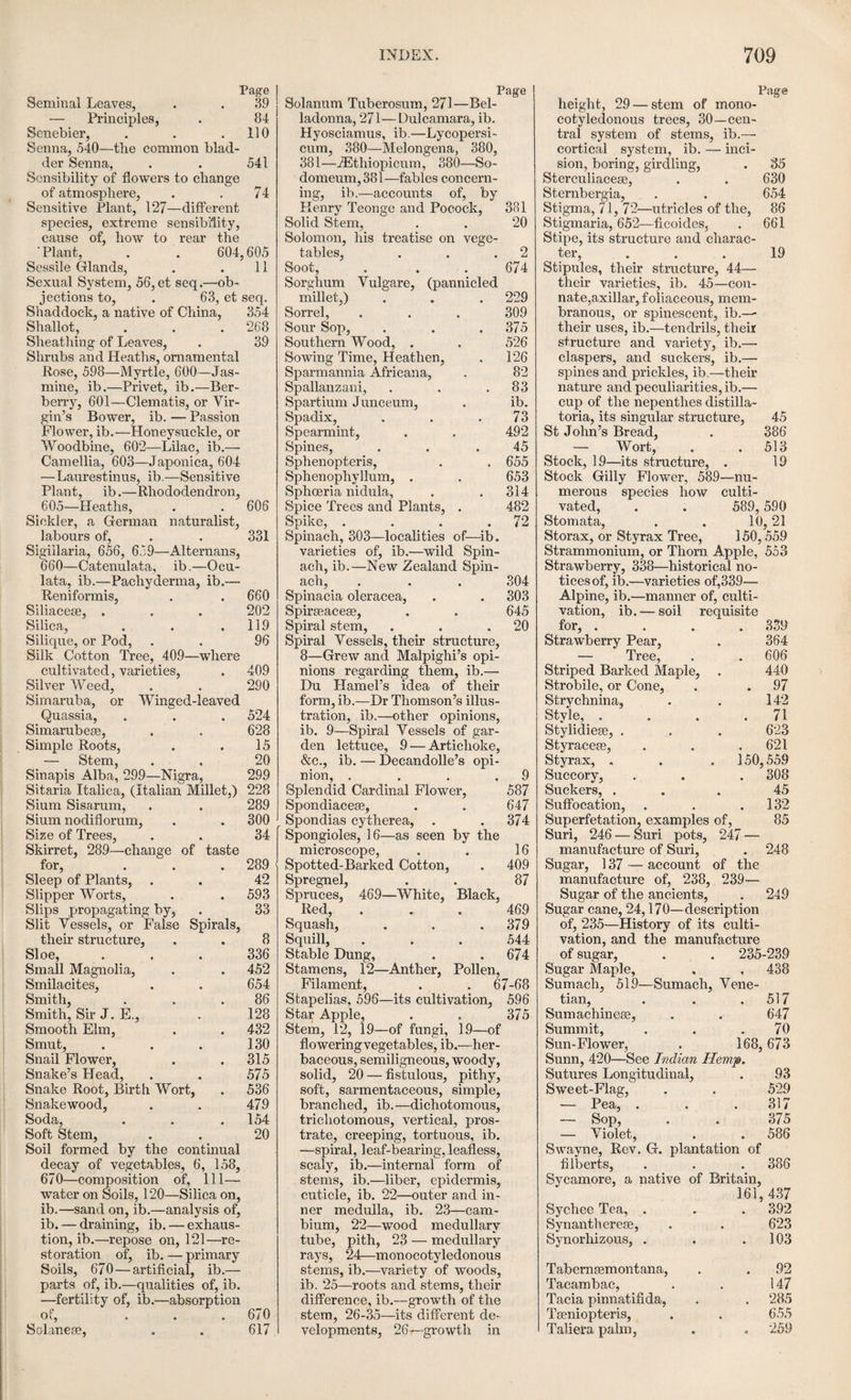 OF THE SEED AND GERMINATION. 109 imbibe moisture, and swell out and burst its in¬ teguments. The moisture thus absorbed is im¬ mediately imbibed by the cotyledons or albur¬ num, and a chemical action soon takes place. The farina and oily matters entering into its composition, form an emulsive juice, and a fer¬ mentation takes place, by which a saccharine matter is generated, and carbonic acid gas is evolved. This process is well exemplified in the case of the conversion of barley into malt. In the barley, the starchy matter of the seed is changed from an almost tasteless and inodorous substance, into sugar; oxygen gas is absorbed, carbonic acid given out, and the greater pro¬ portion of the seed converted into a nutritious substance for the future germ. Now, the question is, how does the absorbed oxygen operate ? Does it act simply as a stimu¬ lant, or does it enter into combination with the materials of the seed, to form a new substance ; or does it abstract from the seed any principle by which the subsequent changes are effected. Humboldt was of opinion, that the oxygen acts merely as a stimulant, and this opinion was founded on the fact, that seeds germinate faster in pure oxygen, than in the common atmospheric air; and particularly if the seeds were previously steeped in water containing oxymuriatic acid. This philosopher found that seeds brought from the East and West Indies, which would not ger¬ minate at Vienna, in the usual manner, did so readily when steeped in oxymuriatic acid, even though they had been kept for upwards of twenty years. Rollo was of opinion, that the absorbed oxy¬ gen is partly taken up by the seed, and assimu- lated with its substance, forming, along with the carbon of the seed, carbonic acid. His opinion was founded on the following fact, which he had observed in watching the process of the germin¬ ation of some grains of barley, confined in an artificial atmosphere. When the seeds were made to germinate in pure oxygen gas, the oxy¬ gen gradually disappeared, and its place was found to be occupied by carbonic acid gas. Saussure the younger, having also directed his attention to the subject, perceived that the only means of ascertaining the fact was, that of comparing the quantity of oxygen gas consumed, with the quantity entering into the composition of carbonic acid gas evolved. If the quantity of the former proved to be greater than that of the latter, it was to be inferred that a portion of oxygen gas had been actually assimilated to the substance of the seed. But if the two quantities proved to be constantly equal, then it was to be inferred that the oxygen gas had not been assim¬ ilated to the substance of the seed, but only employed for the purpose of abstracting from it part of its carbon, in the formation of carbonic acid gas. From the experiments of Lavoisier on combustion, he had discovered that oxygen, in combining with carbon, undergoes no percep¬ tible alteration of volume, and that one hundred cubic inches of carbonic acid gas, contains ninety-eight cubic inches of oxygen gas. From these facts, Saussure instituted a series of ex¬ periments to ascertain the proportion between the quantity of oxygen inhaled, and the quan¬ tity of carbonic acid evolved. For this purpose he employed the seeds of peas, beans, barley, lettuce,and cress,and the results were as follows. In an atmosphere of 100 cubic inches of com¬ mon air, known to contain about twenty-one cubic inches of oxygen, and seventy-nine of ni¬ trogen, where a number of these seeds were made to germinate, it was found that if fourteen cubic inches of carbonic acid gas were formed during the process, seven cubic inches of oxygen gas remained uncombined in the atmosphere; and if seven cubic inches of carbonic acid gas were formed during the process, then fourteen cubic inches of oxygen gas remained uncombined in the receiver. Hence it appeared that the quan¬ tity of carbonic acid gas that was evolved dur¬ ing the process of germination, was precisely equal to the quantity that had been absorbed during the same process. There was conse¬ quently no actual accumulation of oxygen in the seed, the portion of this gas absorbed having gone to diminish the quantity of carbon. The change, therefore, produced in the farina of the seeds of plants, by which it is converted into a saccharine juice lit for the nutrition of the germ, or infant plant, consists in diminuting the pro¬ portion of its carbon, and in augmenting that of its oxygen and hydrogen. Humboldt, as we have already mentioned, found that seeds could be made to germinate in pure oxygen gas, and in a shorter period of time than in ordinary air. But Saussure, in repeating these experiments of Humboldt, did not find any difference in the periods of germination. The only difference was in the comparative lengths of the roots? those seeds which had been made to germinate in pure oxygen, having their radicles less developed in a given time, than the others in common air. This circumstance, according to Mr Keith, may be accounted for in two ways. The oxygen, in its pure state, might have abstracted too great a quantity of carbon from the seed; or the car¬ bonic gas, evolved in too great abundance, might have been prejudicial to the development of the young plant. For it has been found that carbonic acid gas is not useful to vegetables in general, except in proportion as they can decom¬ pose it; and seeds before the development of the plumulet, do not seem capable of effecting that decomposition; so that, the application of car¬ bonic acid, in almost any proportion, rather re¬ tards than accelerates the first process of ger¬ mination. Saussure also found that different