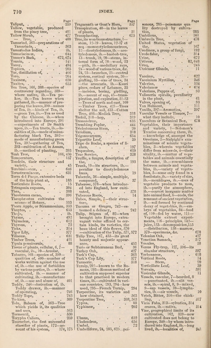 VEGETABLE PRODUCTS. 151 leaving it to concrete in the sun, or by the fire. A second layer is added to the first, and others in succession, till the vessel acquires the thickness that is wanted. The mould is then broken, and the vessel fit for use; and in this state it is gen¬ erally brought to Europe. It is brought over in its milky state also, by being excluded from the action of the air. If the pulpy juice be exposed to the air, an elastic pellicle is formed on the surface. If it is confined in a vessel containing oxygen gas, the pellicle is formed sooner. If oxy- muriatic acid is poured into the milky juice, the caoutchouc precipitates immediately. This ren¬ ders it probable that the formation of the caout¬ chouc is owing to the absorption of oxygen. When pure this substance is of a white colour, without taste or smell. The black colour which it commonly presents is owing to the method of drying the different layers upon the moulds on which they are spread. They are dried by being exposed to smoke. The black colour of the caoutchouc, therefore, is owing to the smoke or soot alternating with its different layers. It is soft and pliable like leather, and extremely elas¬ tic, so that it may be stretched to a very great length, and still recover its former size. Mr Gough of Manchester has made some curious ex¬ periments on the changes of temperature which this substance undergoes on its being stretched out suddenly, from which it would appear that ductility, or elasticity, as well as fluidity, de¬ pends upon latent heat. It is not altered by ex¬ posure to the air; is insoluble in water; but if boiled in this fluid for some time, its edges be¬ come so soft as to adhere if pressed together closely for some time. It is insoluble in alco¬ hol ; but soluble in pure ether and some of the volatile oils, as also the alkalies. Naptha, or the essential oil derived from tar or coal gas, is a ready solvent of this substance. It is also acted on by acids; and from their decomposition, it seems to consist of the elementary constituents of carbon, hydrogen, oxygen, and nitrogen. Caoutchouc exists in many vegetables, com¬ bined with other ingredients. From resins it may be separated by their solution in alcohol; and from the berries of the misseltoe it may be separated by the addition of water. Opium and mastic contain a portion of it, but not a suffi¬ cient proportion to compensate the labour of its extraction. It is applied to many usefiil pur¬ poses. Rolled out into very thin plates it forms a tenacious covering to jars and phials, and is quite impervious to water and most liquids. It is also used to construct tubes and cylinders for chemical and surgical purposes; and dissolved in naptha, and spread over various kinds of cloth, it forms the Mackintosh fabrics, now so univer¬ sally used. An immense quantity of this sub¬ stance is now imported into this country for this manufacture, and consequently its price has been greatly raised. In the countries where it is pro¬ duced the natives manufacture it into bottles, make of it boots and shoes, and often burn it in¬ stead of candles. Cork. This well known and useful article is the outer bark of the quercus suber, or cork tree, a kind of oak that grows abundantly in France, Italy, and Spain. To prevent its natural exfo¬ liation, which is always irregular, and to disen¬ gage it in convenient portions, a longitudinal in¬ cision is made in the bark from the root to the top of the stem, and a transverse and circular in¬ cision at each extremity; the outer layer, which is cork, is then stripped off, and to flatten and reduce it to sheets, it is put into water, and loaded with weights. The tree continues to thrive though it is thus stripped of its cork once in two or three years. Cork is a light, soft, and elastic substance. Its colour is a sort of light tan. It is very inflam¬ mable, and burns with a bright white flame, leaving a black and bulky charcoal behind. When distilled it yields a small quantity of am¬ monia. Nitric acid corrodes and dissolves it, changing its colour to yellow, and finally decom¬ poses it, converting it partly into an acid, and partly into a soft substance resembling wax or resin. The acid which is thus formed is deno¬ minated the suberic acid, and has been ascer¬ tained to be one of a peculiar nature. It seems probable that cork exists in the bark of some other trees as well as the quercus suber. There is a variety of the ulmus campestris, common in hedge rows, whose bark assumes something of the external appearance of cork, which it re¬ sembles in its thickness, softness, and elasticity, and in its loose and porous texture, as well as in its chemical properties. Fourcroy seems indeed to regard the epidermis of all trees to be a sort of cork, but does not say on what grounds his opinion is founded. Woody fibre. The principal part of the stem, root, and branches of trees, is known under the denomination of wood; but this term is too general for the purpose of analytical distinction, as the part so designated often includes a great proportion of the substances that have already been described. It remains, therefore, to be con¬ sidered whether there exists in the plant any in¬ dividual substance different from those already- described, and constituting more immediately the fabric of the wood. If a piece of wood is well dried and digested, first in water and then in alcohol, or such other solvent as shall produce no violent effects upon the insoluble parts, and if the digestion is continued till the liquid is no longer coloured, and dissolves no more of the substance of the plant, there remains behind a sort of vegetable skeleton, which constitutes the basis of the wood, and which has been called woody fibre. It is composed of bundles of Ion-