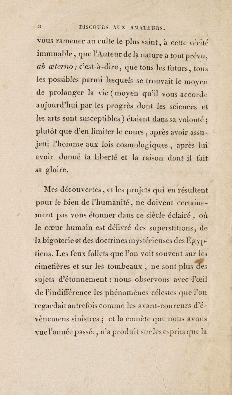 ( 7*0 Mais les excès produisent un effet absolument contraire ; car, soit que la fonction de la circu¬ lation fût plus rapide , soit qu’elle est au-dessous de la régularité et de l’équilibre, la vie du coëur, dans l’un et l’autre cas , ne peut être que de courte durée ; d’abord parce que le cours pré¬ cipité de la circulation épuise la contractilité du cœur , et irrite ses libres qui perdent bientôt leur élasticité et leur vigueur : ses ventricules se con¬ servent moins lorsqu’ils sont excités avec violence par l’affluence du sang , et sont plus disposés aux anévrismes. Dans le second cas , la vie du cœur est abrégée vu l’affaiblissement qui résulte de la lenteur de la circulation. La nature fait succéder la diastole a la contraction des ventricules, ce qui forme la suspension de leur activité, en ralentit et en prolonge meme la durée. Ainsi, abuser de la contractilité de toutes les libres du cœur , c’est s’opposer à la loi de l’alternation de la sistole et de la diastole, c’est surmonter les limites de la régu¬ larité et de l’équilibre de ses contractions. Au contraire , le ralentissement prolongé des contractions alternatives du cœur n’est pas régu¬ lier , parce qu’il le prive de son stimulus propre , c’est-à-dire de son. mouvement, et l’affaiblit au point qu’il ne peut plus suffire aux besoins de la vie. Les fonctions auxquelles sont consacrés les organes de l’économie animale, sont les premiers